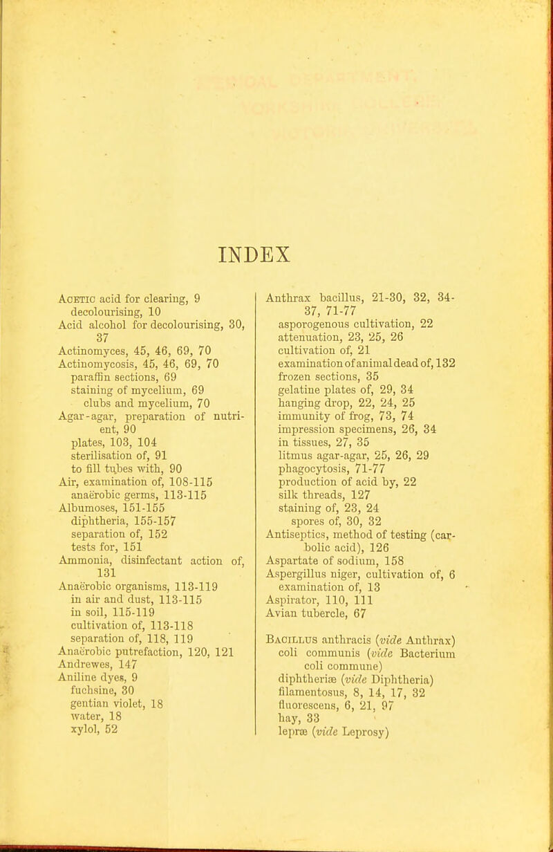 INDEX Acetic acid for clearing, 9 decolourising, 10 Acid alcohol for decolourising, 30, 37 Actinomyces, 45, 46, 69, 70 Actinomycosis, 45, 46, 69, 70 paraffin sections, 69 staining of mycelium, 69 clubs and mycelium, 70 Agar-agar, preparation of nutri- ent, 90 plates, 103, 104 sterilisation of, 91 to fill tii,bes with, 90 Air, examination of, 108-115 anaerobic germs, 113-115 Albumoses, 151-155 diphtheria, 155-157 separation of, 152 tests for, 151 Ammonia, disinfectant action of, 131 Anaerobic organisms, 113-119 in air and dust, 113-115 in soil, 115-119 cultivation of, 113-118 separation of, 118, 119 Anaerobic putrefaction, 120, 121 Andrewes, 147 AnOine dyes, 9 fuchsine, 30 gentian violet, 18 water, 18 xylol, 52 Antlirax bacillus, 21-30, 32, 34- 37, 71-77 asporogenous cultivation, 22 attenuation, 23, 25, 26 cultivation of, 21 examination of animal dead of, 132 frozen sections, 35 gelatine plates of, 29, 34 hanging drop, 22, 24, 25 immunity of frog, 73, 74 impression specimens, 26, 34 in tissues, 27, 35 litmus agar-agar, 25, 26, 29 phagocytosis, 71-77 production of acid by, 22 silk threads, 127 staining of, 23, 24 spores of, 30, 32 Antiseptics, method of testing (car- bolic acid), 126 Aspartate of sodium, 158 Aspergillus niger, cultivation of, 6 examination of, 13 Aspirator, 110, 111 Avian tubercle, 67 Bacillus anthracis {vide Anthrax) coli communis {vide Bacterium coli commune) diphtheriae {vide Diphtheria) filamentosus, 8, 14, 17, 32 fluorescens, 6, 21, 97 hay, 33 leproe {vide Leprosy)