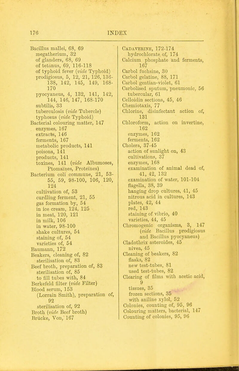 Bacillus mallei, 68, 69 megatlierium, 32 of glanders, 68, 69 of tetanus, 69, 116-118 of typhoid fever {vide Typhoid) prodigiosus, 5, 12, 21, 126, 136- 138, 142, 145, 149, 168- 170 pyocyaneus, 4, 132, 141, 142, 144, 146, 147, 168-170 suhtilis, 33 tuberculosis (vide Tubercle) typhosus {vide Typhoid) Bacterial colouring matter, 147 . enzymes, 167 extracts, 146 ferments, 167 metabolic products, 141 poisons, 141 products, 141 toxines, 141 {vide Albumoses, Ptomaines, Proteines) Bacterium coli commune, 21, 53- 55, 59, 98-100, 106, 120, 124 cultivation of, 53 curdling ferment, 21, 55 gas formation by, 54 in ice cream, 124, 125 in meat, 120, 121 in milk, 106 in water, 98-100 shake cultures, 54 staining of, 54 varieties of, 54 Baumaun, 172 Beakers, cleaning of, 82 sterilisation of, 83 Beef broth, preparation of, 83 sterilisation of, 85 to fill tubes with, 84 Berkefeld filter {vide Filter) Blood serum, 153 (Lorrain Smith), preparation of, 92 sterilisation of, 92 Broth {vid,r. Beef broth) Briicke, Von,' 167 Cadavebine, 172-174 hydrochlorate, of, 174 Calcium phosphate and ferments, 167 Carbol fuchsine, 30 Carbol gelatine, 88, 171 Carbol gentian-violet, 61 Carbolised sputum, pneumonic, 56 tubercular, 61 Celloidin sections, 45, 46 Chemiotaxis, 77 Chlorine, disinfectant action of, 131 Chloroform, action on invertine, 162 enzymes, 162 ferments, 162 Cholera, 37-45 action of sunlight on, 43 cultivations, 37 enzymes, 168 examination of animal dead of, 41, 42, 132 examination of water, 101-104 flageUa, 38, 39 hanging drop cultiires, 41, 45 nitrous acid in cultures, 143 plates, 42, 44 red, 143 staining of vibrio, 40 varieties, 44, 45 Chromogenic organisms, 3, 147 {vide BacOlus prodigiosus and Bacillus pyocyaneus) Cladothrix asteroides, 45 nivea, 45 Cleaning of beakers, 82 flasks, 82 new test-tubes, 81 used test-tubes, 82 Clearing of films with acetic acid, 9 tissues, 35 frozen sections, 35 with aniline xylol, 52 Colonies, counting of, 95, 96 Colouring matters, bacterial, 147 Counting of colonies, 95, 96