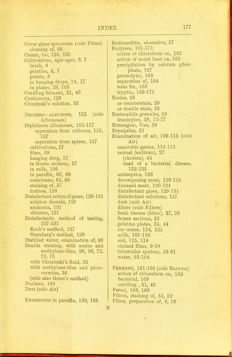 Cover-glass specimens (vide Films) eleaiiiag of, 38 Cream, ice, 124, 125 Cultivations, agar-agar, 3, 7 broth, 8 gelatine, 5, 7 potato, 6 in hanging drops, 14, 17 in plates, 29, 103 Curdling ferment, 21, 45 Cysticercus, 123 Czinzinski's solution, 35 Deuteuo - ALBUMOSE, 152 (vide Albumoses) Diphtheria albumoses, 155-157 separation from cultures, 155, 157 separation from spleen, 157 cultivations, 57 films, 59 hanging drop, 57 in frozen sections, 57 in milk, 106 in paraffin, 65, 66 membrane, 65, 66 staining of, 57 toxines, 158 Disinfectant action of gases, 129-131 sulphur dioxide, 129 ammonia, 131 chlorine, 131 Disinfectants, method of testing, 127-131 Koch's method, 127 Sternberg's method, 128 Distilled water, examination of, 96 Double staining, with eosine and methylene-blue, 28, 36, 72, 73, 75 with Czinzinski's fluid, 35 with methylene-blue and picro- carmine, 36 {vide also Gram's method) Duclaux, 160 Dust {vide Air) ' Embedding in paraffin, 133, 135 Endocarditis, ulcerative, 57 Enzymes, 161-171 action of chloroform on, 162 action of moist heat on, 163 precipitation by calcium phos- phate, 167 proteolytic, 168 separation of, 164 tests for, 165 tryptic, 169-171 Eosine, 28 as counterstain, 20 as double stain, 35 Eosinophile grannies, 28 leucocytes, 28, 73-77 Ermengem, Van, 38 Erysipelas, 51 Examination of air, 109-115 {vide Air) anaerobic germs, 113-115 animal (anthrax), 27 (cholera), 44 dead of a bacterial disease, 132-135 antiseptics, 126 decomposing meat, 120-124 diseased meat, 120-124 disinfectant gases, 129-131 disinfectant solutions, 127 dust {vide Air) filters {vide Filters) fresh tissues (films), 27, 28 frozen sections, 35 gelatine plates, 34, 44 ice cream, 124, 125 milk, 105-108 soil, 115, 118 stained films, 9-10 tubercular sputum, 59-61 water, 93-104 Ferment, 161-166 {vide Enzyme) action of chloroform on, 162 bacterial, 169 curdling , 21, 45 Fermi, 168, 169 Fibrin, staining of, 51, 52 Films, preparation of, 8, 19 N