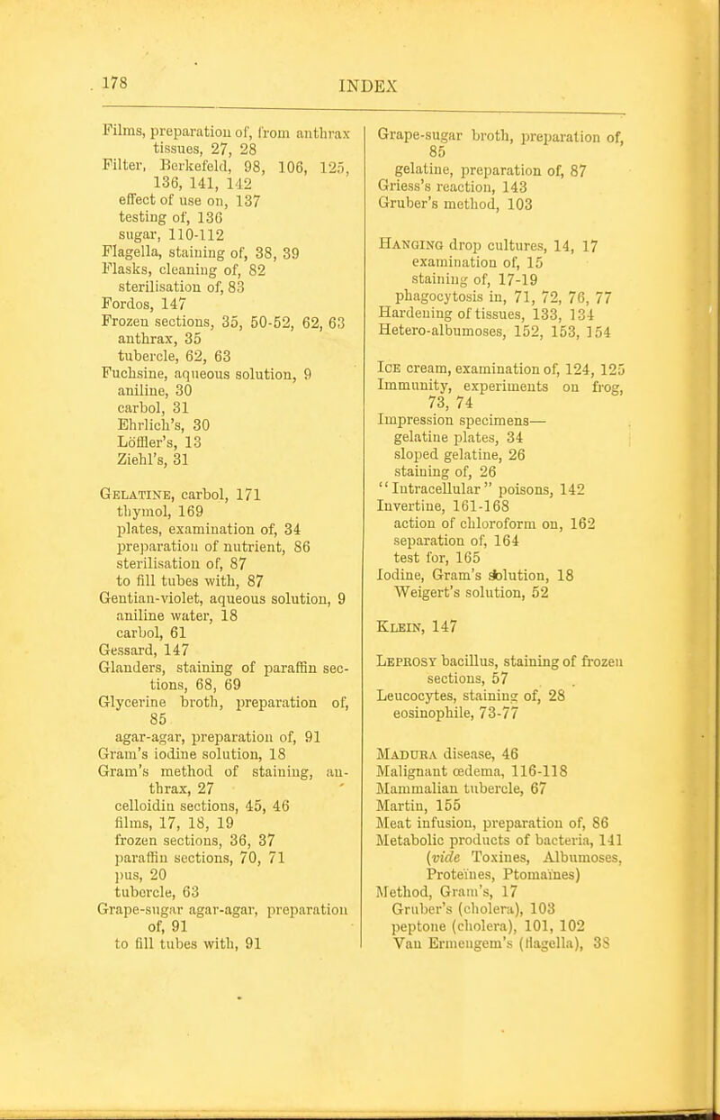 Films, preparation ol', I'rom anthrax tissues, 27, 28 Filter, Berkefeld, 98, 106, 125, 136, 141, 142 effect of use on, 137 testing of, 136 sugar, 110-112 Flagella, staining of, 38, 39 Flasks, cleaning of, 82 sterilisation of, 83 Fordos, 147 Frozen sections, 35, 50-52, 62, 63 anthrax, 35 tubercle, 62, 63 Fuohsine, aqueous solution, 9 aniline, 30 carbol, 31 Ehrlicli's, 30 Loffler's, 13 Ziebl's, 31 Gelatine, carbol, 171 thymol, 169 plates, examination of, 34 prejjaratiou of nutrient, 86 sterilisation of, 87 to fill tubes with, 87 Geutian-^'iolet, aqueous solution, 9 aniline water, 18 carbol, 61 Gessard, 147 Glanders, staining of paraffin sec- tions, 68, 69 Glycerine broth, i)reparation of, 85 agar-agar, preparation of, 91 Gram's iodine solution, 18 Gram's method of staining, an- thrax, 27 celloidin sections, 45, 46 films, 17, 18, 19 frozen sections, 36, 37 jjaraffin sections, 70, 71 l)us, 20 tubercle, 63 Grape-sugar agar-agar, preparation of, 91 to fill tubes with, 91 Grape-sugar broth, preparation of, 85 gelatine, preparation of, 87 Griess's reaction, 143 Gruber's method, 103 Hanging drop cultures, 14, 17 examination of, 15 staining of, 17-19 phagocytosis in, 71, 72, 76, 77 Hardening of tissues, 133, 134 Hetero-albumoses, 152, 153, 154 Ice cream, examination of, 124, 125 Immunity, experiments on frog, 73, 74 Impression specimens— gelatine plates, 34 sloped gelatine, 26 staining of, 26 Intracellular poisons, 142 Invertine, 161-168 action of chloroform on, 162 separation of, 164 test for, 165 Iodine, Gram's *)lution, 18 Weigert's solution, 52 Klein, 147 Leprosy bacillus, staining of frozen sections, 57 Leucocytes, stainiugr of, 28 eosinophile, 73-77 Maddra disease, 46 Malignant oedema, 116-118 Mammalian tubercle, 67 Martin, 155 Meat infusion, preparation of, 86 Metabolic products of bacteria, 141 {vide Toxines, Albumoses, Proteines, Ptomaines) Method, Gram's, 17 Gruber's (cliolera), 103 peptone (cholera), 101, 102 Van Ermeugem's (flagella), 3S