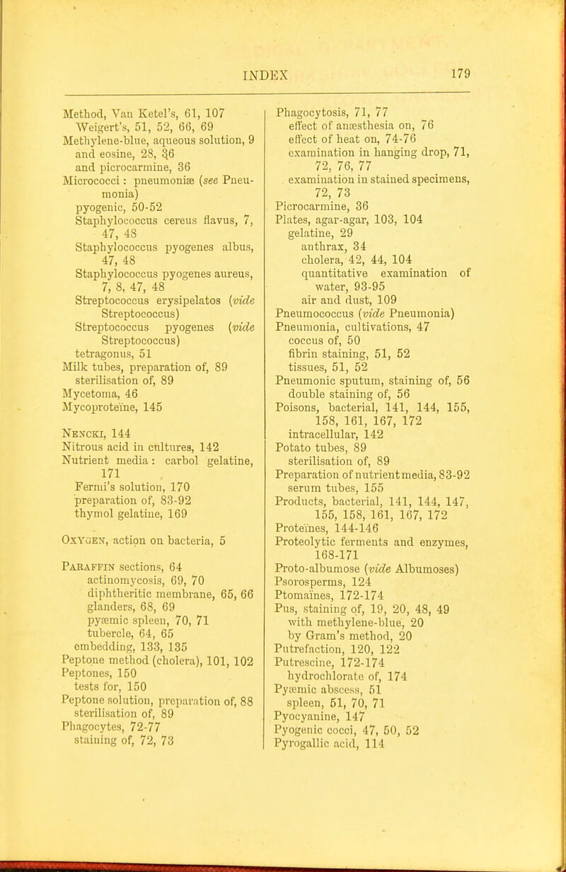 Method, Vau Ketel's, 61, 107 Weigerfs, 51, 52, 66, 69 Metliyleue-blue, aqueous solution, 9 and eosine, 28, ^6 and picrocarmine, 36 Micrococci: pneumoniEe {see Pueu- monla) pyogenic, 50-52 Staphylococcus cereus flavus, 7, 47, 48 Staphylococcus ijyogenes albus, 47, 48 Staphylococcus pyogenes aureus, 7, 8, 47, 48 Streptococcus erysipelatos {vide Streptococcus) Streptococcus pyogenes {vide Streptococcus) tetragonus, 51 Milk tubes, preparation of, 89 sterilisation of, 89 Mycetoma, 46 Mycoproteine, 145 Nencki, 144 Nitrous acid in cultures, 142 Nutrient media: carbol gelatine, 171 Fermi's solution, 170 preparation of, 83-92 thymol gelatine, 169 Oxygen, action on bacteria, 5 Pabaffin sections, 64 actinomycosis, 69, 70 diphtheritic membrane, 65, 66 glanders, 68, 69 pya5mic spleen, 70, 71 tubercle, 64, 65 embedding, 133, 135 Peptone method (cholera), 101, 102 Peptones, 150 tests for, 150 Peptone solution, preparation of, 88 sterilisation of, 89 Phagocytes, 72-77 staining of, 72, 73 Phagocytosis, 71, 77 effect of antesthesia on, 76 effect of heat on, 74-76 examination in hanging drop, 71, 72, 76, 77 examination in stained specimens, 72, 73 Picrocarmine, 36 Plates, agar-agar, 103, 104 gelatine, 29 anthrax, 34 cholera, 42, 44, 104 quantitative examination of water, 93-95 air and dust, 109 Pneumococcus {vide Pneumonia) Pneumonia, cultivations, 47 coccus of, 50 fibrin staining, 51, 52 tissues, 51, 52 Pneumonic sputum, staining of, 56 double staining of, 56 Poisons, bacterial, 141, 144, 155, 158, 161, 167, 172 intracellular, 142 Potato tubes, 89 sterilisation of, 89 Preparation of nutrient media, 83-92 serum tubes, 155 Products, bacterial, 141, 144, 147, 155, 158, 161, 167, 172 Proteiues, 144-146 Proteolytic ferments and enzymes, 168-171 Proto-albumose {vide Albumoses) Psorosperms, 124 Ptomaines, 172-174 Pus, staining of, 19, 20, 48, 49 with methylene-blue, 20 by Gram's method, 20 Putrefactiou, 120, 122 Putrescine, 172-174 hydrochloratc of, 174 Pyajmic abscess, 51 spleen, 51, 70, 71 Pyocyanine, 147 Pyogenic cocci, 47, 50, 52 Pyrogallic acid, 114