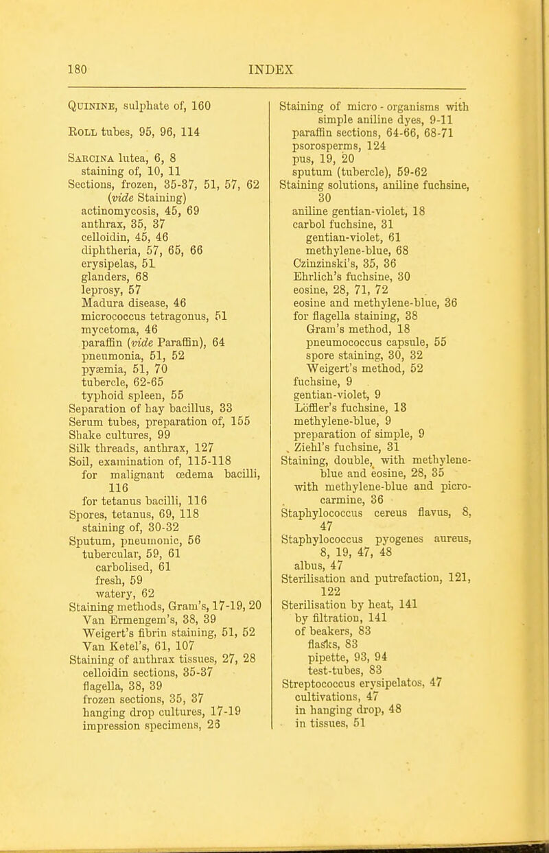 Quinine, sulphate of, 160 EoLL tubes, 95, 96, 114 Sarcina lutea, 6, 8 staining of, 10, 11 Sections, frozen, 35-37, 51, 57, 62 {vide Staining) actinomycosis, 45, 69 anthrax, 35, 37 celloidin, 45, 46 diphtheria, 57, 65, 66 erysipelas, 51 glanders, 68 leprosy, 57 Madura disease, 46 micrococcus tetragonus, 51 mycetoma, 46 paraffin (vide Paraffin), 64 pneumonia, 51, 52 pyaemia, 51, 70 tubercle, 62-65 typhoid spleen, 55 Separation of hay bacillus, 33 Serum tubes, preparation of, 155 Shake cultures, 99 SUk threads, anthrax, 127 Soil, examination of, 115-118 for malignant oedema bacilli, 116 for tetanus bacilli, 116 Spores, tetanus, 69, 118 staining of, 30-32 Sputum, pneumonic, 56 tubercular, 59, 61 carbolised, 61 fresh, 59 watery, 62 Staining methods, Gram's, 17-19, 20 Van Ermengem's, 38, 39 Weigert's fibrin staining, 51, 52 Van Ketel's, 61, 107 Staining of anthrax tissues, 27, 28 celloidin sections, 35-37 flagella, 38, 39 frozen sections, 35, 37 hanging drop cultures, 17-19 impression specimens, 23 Staining of micro - organisms with simple aniline dyes, 9-11 paraffin sections, 64-66, 68-71 psorosperms, 124 pus, 19, 20 sputum (tubercle), 59-62 Staining solutions, aniline fuchsine, 30 aniline gentian-violet, 18 carbol fuchsine, 31 gentian-violet, 61 methylene-blue, 68 Czinzinski's, 35, 36 Ehrlich's fuchsine, 30 eosine, 28, 71, 72 eosiue and methylene-blue, 36 for flagella staining, 38 Gram's method, 18 pneumococcus capsule, 55 spore staining, 30, 32 Weigert's method, 52 fuchsine, 9 gentian-violet, 9 Lbffler's fuchsine, 13 methylene-blue, 9 preparation of simple, 9 . Ziehl's fuchsine, 31 Staining, double,_ with methylene- blue and eosine, 28, 35 with methylene-blue and picro- carmine, 36 Staphylococcus cereus fiavus, 8. 47 Staphylococcus pyogenes aureus, 8, 19, 47, 48 albus, 47 Sterilisation and putrefaction, 121, 122 Sterilisation by heat, 141 by filtration, 141 of beakers, 83 flaSliS, 83 pipette, 93, 94 test-tubes, 83 Streptococcus erysipelatos, 47 cultivations, 47 in hanging drop, 48 ■ in tissues, 51