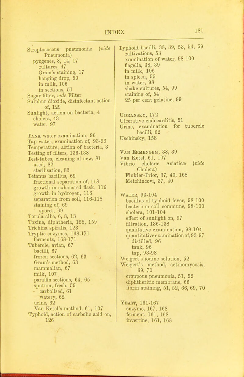 Streptococcus pneumouife {vide Pneumonia) pyogenes, 8, 14, 17 cultures, 47 Gram's staining, 17 hanging drop, 50 in milk, 106 in sections, 51 Sugar filter, vide Filter Sulphur dioxide, disinfectant action of, 129 Sunlight, action on bacteria, 4 cholera, 43 water, 97 Tank water examination, 96 Tap water, examination of, 93-96 Temperature, action of bacteria, 3 Testing of filters, 136-138 Test-tubes, cleaning of new, 81 used, 82 sterilisation, 83 Tetanus bacillus, 69 fractional separation of, 118 growth iu exhausted flask, 116 growth in hydrogen, 116 separation from soil, 116-118 staining of, 69 spores, 69 Torula alba, 6, 8, 13 Toxine, diphtheria, 158, 159 Trichina spiralis, 123 Tryptic enzymes, 168-171 ferments, 168-171 Tubercle, avian, 67 bacUli, 67 frozen sections, 62, 63 Gram's method, 63 mammalian, 67 milk, 107 parafBn sections, 64, 65 sputum, fi'esh, 59 ' carbolised, 61 watery, 62 urine, 62 Van Ketel's method, 61, 107 Typhoid, action of carbolic acid on, 126 Typhoid bacilli, 38, 39, 53, 54, 59 cultivations, 53 examination of water, 98-100 flagella, 38, 39 in milk, 106 in spleen, 55 in water, 98 shake cultures, 54, 99 staining of, 54 25 per cent gelatine, 99 Udeanskt, 172 Ulcerative endocarditis, 51 Urine, examination for tubercle bacilli, 62 Uschinsky, 158 Van Ermengem, 38, 39 Van Ketel, 61, 107 Vibrio choleras Asiaticse {vide Cholera) Finkler-Prior, 37, 40, 168 Metchincovi, 37, 40 Water, 93-104 bacillus of typhoid fever, 98-100 bacterium coU commune, 98-100 cholera, 101-104 eflect of sunlight on, 97 filtration, 136-138 qualitative examination, 98-104 quantitative examination of, 93-97 distilled, 96 tank, 96 tap, 93-98 Weigert's iodine solution, 52 Weigert's method, actinomycosis, 69, 70 croupous pneumonia, 51, 52 diphtheritic membrane, 66 fibrin staining, 51, 52, 66, 69, 70 Yeast, 161-167 enzyme, 167, 168 ferment, 161, 168 invertine, 161, 168