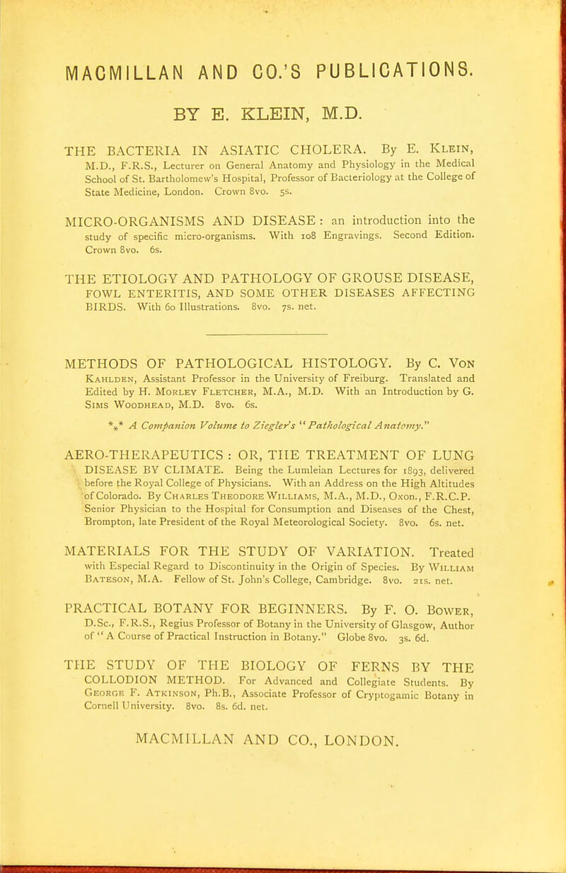 MACMILLAN AND CO.'S PUBLICATIONS. BY E. KLEIN, M.D. THE BACTERIA IN ASIATIC CHOLERA. By E. Klein, M.D., F.R.S., Lecturer on General Anatomy and Physiology in the Medical School of St. Bartholomew's Hospital, Professor of Bacteriology at the College of State Medicine, London. Crown 8vo. 5s. MICRO-ORGANISMS AND DISEASE : an introduction into the study of specific micro-organisms. With 108 Engravings. Second Edition. Crown 8vo. 6s. THE ETIOLOGY AND PATHOLOGY OF GROUSE DISEASE, FOWL ENTERITIS, AND SOME OTHER DISEASES AFFECTING BIRDS. With 60 Illustrations. 8vo. 7s. net. METHODS OF PATHOLOGICAL HISTOLOGY. By C. Von Kahlden, Assistant Professor in the University of Freiburg. Translated and Edited by H. Morley Fletcher, M.A., M.D. With an Introduction by G. Sims Woodhead, M.D. 8vo. 6s. A Cofnfanion Volume to Zicgler's ''' Pathological Anatomy.' AERO-THERAPEUTICS : OR, THE TREATMENT OF LUNG DISEASE BY CLIMATE. Being the Lumleian Lectures for 1S93, delivered before the Roj'al College of Physicians. With an Address on the High Altitudes of Colorado. By Charles Theodore Williams, M.A., M.D., Cvon., F.R.C.P. Senior Physician to the Hospital for Consumption and Diseases of the Chest, Brompton, late President of the Royal Meteorological Society. 8vo. 6s. net. MATERIALS FOR THE STUDY OF VARIATION. Treated with Especial Regard to Discontinuity in the Origin of Species. By William B.\teson, M.A. Fellow of St. John's College, Cambridge. 8vo. 2ts.net. PRACTICAL BOTANY FOR BEGINNERS. By F. O. Bower, D.Sc, F.R.S., Regius Professor of Botany in the University of Glasgow, Author of  A Course of Practical Instruction in Botany. Globe 8vo. 3s. 6d. THE STUDY OF THE BIOLOGY OF FERNS BY THE COLLODION METHOD. For Advanced and Collegiate Students. By Georoe F. Atkinson, Ph.B., Associate Professor of Cryptogamic Botany in Cornell University. 8vo. 8s. 6d. net. MACMILLAN AND CO., LONDON.