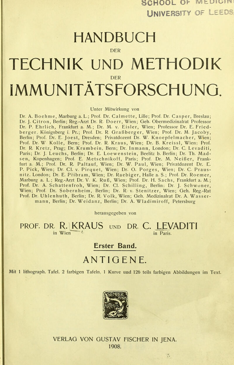 8CHOOL OV mt.u%%jin\ ÜNIVERS3TY OF LEEDS, HANDBUCH DER TECHNIK UND METHODIK DER IMMUNITÄTSFORSCHUNO. Unter Mitwirkung von Dr. A. Boehnie, Marburg a. L; Prof. Dr. Calmette, Lille; Prof. Dr. Casper, Breslau; Dr. J. Citron, Berlin; Reg.-Arzt Dr. R. Doerr, Wien; Geh. Obermedizinalrat Professor Dr. P. Ehrlich, Frankfurt a. M.; Dr. M. v. Eisler, Wien; Professor Dr. E. Fried- berger, Königsberg i. Pr.; Prof. Dr. R. Graßberger, Wien; Prof. Dr. M. Jacob'y, Berlin; Prof. Dr. E. Joest, Dresden; Privatdozent Dr. W. Knoepfelmacher, Wien; Prof. Dr. W Kolle, Bern; Prof. Dr. R. Kraus, Wien; Dr. B. Kreissl, Wien; Prof. Dr. R. Kretz, Prag; Dr. Krumbein, Bern; Dr. Inmann, London; Dr. C. Levaditi, Paris; Dr. J. Leuchs, Berlin; Dr. E. Loewenstein, Beelitz b. Berlin; Dr. Th. Mad- sen, Kopenhagen; Prof. E. Metschnikoff, Paris; Prof. Dr. M. Neißer, Frank- furt a. M.; Prof. Dr. R. Pal tauf, Wien; Dr. W. Paul, Wien; Privatdozent Dr. E. P. Pick, Wien; Dr. Cl. v. Pirquet, Wien; Dr. O. Porges, Wien; Dr. C. Praus- nitz, London; Dr. E. Piibram, Wien; Dr. Raebiger, Halle a. S.; Prof. Dr. Roemer, Marburg a. L.; Reg.-Arzt Dr. V. K. Ruß, Wien; Prof. Dr. H. Sachs, Frankfurt a. M.; Prof. Dr. A. Schattenfroh, Wien; Dr. Cl. Schilling, Berlin; Dr. J. Schwoner, Wien; Prof. Dr. Sobernheim, Berlin; Dr. R. v. Stenitzer, Wien; Geh. Reg.-Rat Prof. Dr. Uhlenhuth, Berlin; Dr. R. Volk, Wien; Geh. Medizinalrat Dr. A. Wasser- mann, Berlin; Dr. Weidanz, Berlin; Dr. A. Wladimiroff, Petersburg herausgegeben von prof. dr. R. KRAUS und dr. C. LEVADITI in Wien~~ L in Paris. Erster Band. ANTIGENE. Mit 1 lithograph. Tafel, 2 farbigen Tafeln, 1 Kurve und 126 teils farbigen Abbildungen im Text. VERLAG VON GUSTAV FISCHER IN JENA. 1908.