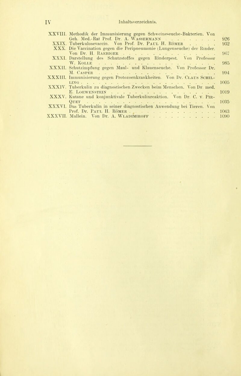 XXVIII. Methodik der Immunisierung gegen Schweineseuche-Bakterien. Von Geh. Med.-Rat Prof. Dr. A. Wassermann 926 XXIX. Tuberkulosevaccin. Von Prof. Dr. Paul H. Römer 932 XXX. Die Vaccination gegen die Peripneumonie (Lungenseuche) der Rinder. Von Dr. H. Raebiger 9C>7 XXXI. Darstellung des Schutzstoffes gegen Rinderpest. Von Professor W. Kolle . ■ 985 XXXII. Schutzimpfung gegen Maul- und Klauenseuche. Von Professor Dr. M. Casper 994 XXXIII. Immunisierung gegen Protozoenkrankheiten. Von Dr. Claus SCHIL- LING . . . . 1005 XXXIV. Tuberkulin zu diagnostischen Zwecken beim Menschen. Von Dr. med. E. LOEWENSTEIN 1019 XXXV. Kutane und konjunktivale Tuberkulinreaktion. Von Dr. C. V. PIR- QUET 1035 XXXVI. Das Tuberkulin in seiner diagnostischen Anwendung bei Tieren. Von Prof. Dr. Paul H. Römer 1063 XXXVII. Mallein. Von Dr. A. Wladimiroff 1090
