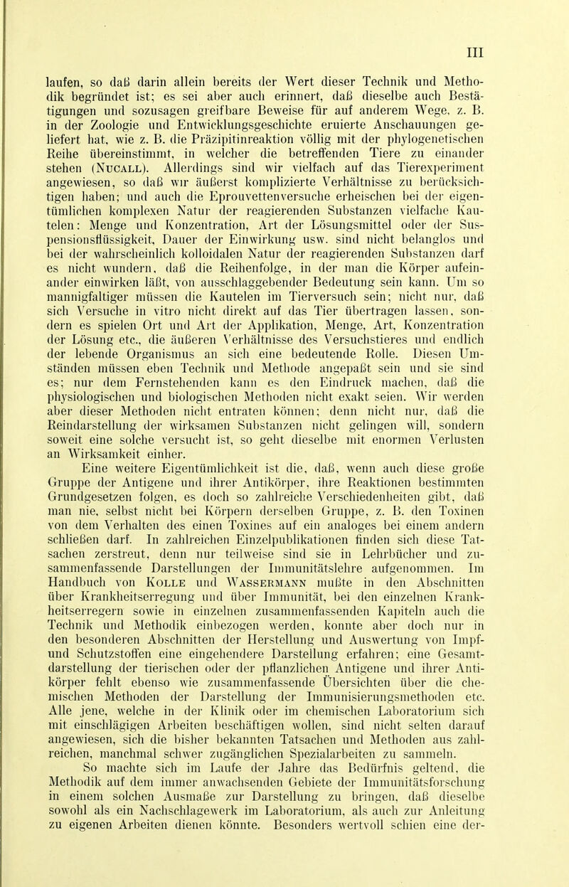 laufen, so daß darin allein bereits der Wert dieser Technik und Metho- dik begründet ist; es sei aber auch erinnert, daß dieselbe auch Bestä- tigungen und sozusagen greifbare Beweise für auf anderem Wege, z. B. in der Zoologie und Entwicklungsgeschichte eruierte Anschauungen ge- liefert hat, wie z. B. die Präzipitinreaktion völlig mit der phylogenetischen Reihe übereinstimmt, in welcher die betreffenden Tiere zu einander stehen (Nucall). Allerdings sind wir vielfach auf das Tierexperiment angewiesen, so daß wir äußerst komplizierte Verhältnisse zu berücksich- tigen haben; und auch die Eprouvetten versuche erheischen bei der eigen- tümlichen komplexen Natur der reagierenden Substanzen vielfache Kau- telen: Menge und Konzentration, Art der Lösungsmittel oder der Sus- pensionsfiüssigkeit, Dauer der Einwirkung usw. sind nicht belanglos und bei der wahrscheinlich kolloidalen Natur der reagierenden Substanzen darf es nicht wundern, daß die Reihenfolge, in der man die Körper aufein- ander einwirken läßt, von ausschlaggebender Bedeutung sein kann. Um so mannigfaltiger müssen die Kautelen im Tierversuch sein; nicht nur, daß sich Versuche in vitro nicht direkt auf das Tier übertragen lassen, son- dern es spielen Ort und Art der Applikation, Menge, Art, Konzentration der Lösung etc., die äußeren Verhältnisse des Versuchstieres und endlich der lebende Organismus an sich eine bedeutende Rolle. Diesen Um- ständen müssen eben Technik und Methode angepaßt sein und sie sind es; nur dem Fernstehenden kann es den Eindruck machen, daß die physiologischen und biologischen Methoden nicht exakt seien. Wir werden aber dieser Methoden nicht entraten können; denn nicht nur, daß die Reindarstellung der wirksamen Substanzen nicht gelingen will, sondern soweit eine solche versucht ist, so geht dieselbe mit enormen Verlusten an Wirksamkeit einher. Eine weitere Eigentümlichkeit ist die, daß, wenn auch diese große Gruppe der Antigene und ihrer Antikörper, ihre Reaktionen bestimmten Grundgesetzen folgen, es doch so zahlreiche Verschiedenheiten gibt, daß man nie, selbst nicht bei Körpern derselben Gruppe, z. B. den Toxinen von dem Verhalten des einen Toxines auf ein analoges bei einem andern schließen darf. In zahlreichen Einzelpublikationen finden sich diese Tat- sachen zerstreut, denn nur teilweise sind sie in Lehrbücher und zu- sammenfassende Darstellungen der Immunitätslehre aufgenommen. Im Handbuch von Kolle und Wassermann mußte in den Abschnitten über Krankheitserregung und über Immunität, bei den einzelnen Krank- heitserregern sowie in einzelnen zusammenfassenden Kapiteln auch die Technik und Methodik einbezogen werden, konnte aber doch nur in den besonderen Abschnitten der Herstellung und Auswertung von Impf- und Schutzstoffen eine eingehendere Darstellung erfahren; eine Gesamt- darstellung der tierischen oder der pflanzlichen Antigene und ihrer Anti- körper fehlt ebenso wie zusammenfassende Übersichten über die che- mischen Methoden der Darstellung der Immunisierungsmethoden etc. Alle jene, welche in der Klinik oder im chemischen Laboratorium sich mit einschlägigen Arbeiten beschäftigen wollen, sind nicht selten darauf angewiesen, sich die bisher bekannten Tatsachen und Methoden aus zahl- reichen, manchmal schwer zugänglichen Spezialarbeiten zu sammeln. So machte sich im Laufe der Jahre das Bedürfnis geltend, die Methodik auf dem immer anwachsenden Gebiete der Immunitätsforschung in einem solchen Ausmaße zur Darstellung zu bringen, daß dieselbe sowohl als ein Nachschlagewerk im Laboratorium, als auch zur Anleitung zu eigenen Arbeiten dienen könnte. Besonders wertvoll schien eine der-
