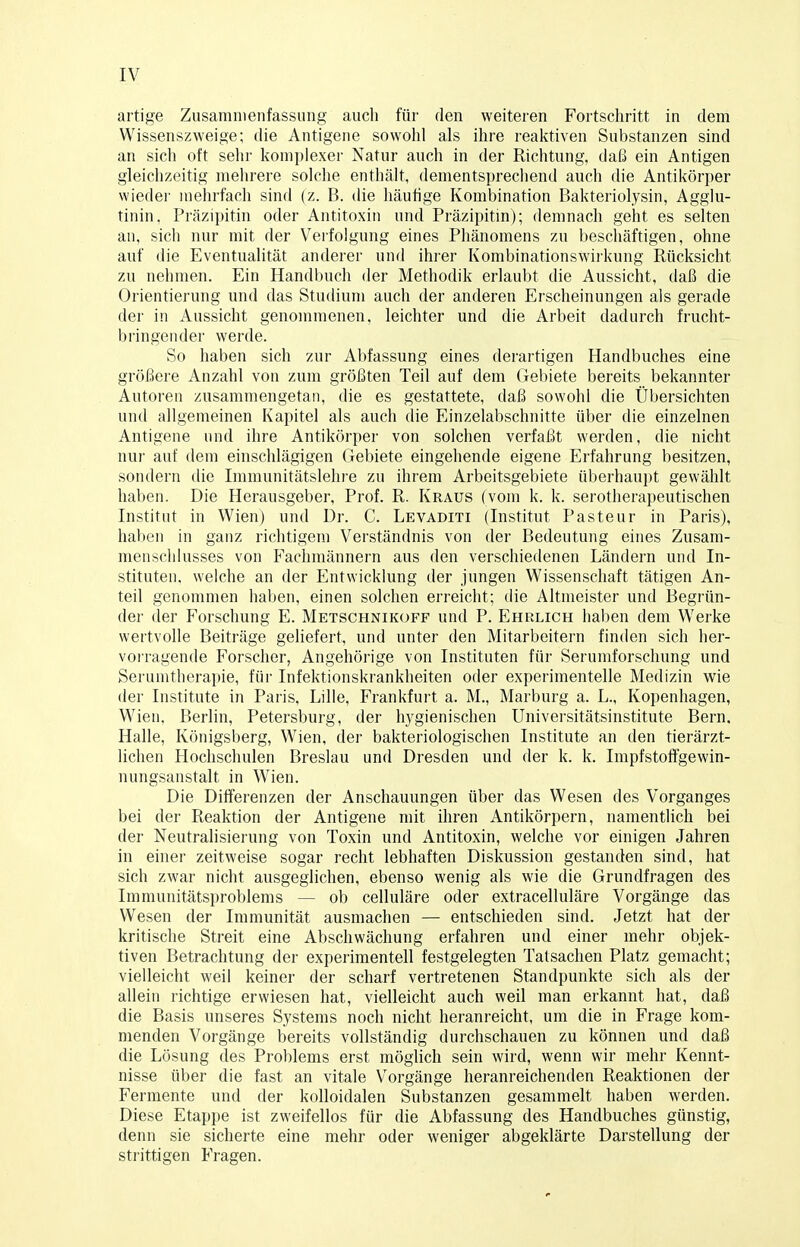 artige Zusammenfassung auch für den weiteren Fortschritt in dem Wissenszweige; die Antigene sowohl als ihre reaktiven Substanzen sind an sich oft sehr komplexer Natur auch in der Richtung, daß ein Antigen gleichzeitig mehrere solche enthält, dementsprechend auch die Antikörper wieder mehrfach sind (z. B. die häufige Kombination Bakteriolysin, Agglu- tinin. Präzipitin oder Antitoxin und Präzipitin); demnach geht es selten an, sich nur mit der Verfolgung eines Phänomens zu beschäftigen, ohne auf die Eventualität anderer und ihrer Kombinationswirkung Rücksicht zu nehmen. Ein Handbuch der Methodik erlaubt die Aussicht, daß die Orientierung und das Studium auch der anderen Erscheinungen als gerade der in Aussicht genommenen, leichter und die Arbeit dadurch frucht- bringender werde. So haben sich zur Abfassung eines derartigen Handbuches eine größere Anzahl von zum größten Teil auf dem Gebiete bereits bekannter Autoren zusammengetan, die es gestattete, daß sowohl die Übersichten und allgemeinen Kapitel als auch die Einzelabschnitte über die einzelnen Antigene und ihre Antikörper von solchen verfaßt werden, die nicht nur auf dem einschlägigen Gebiete eingehende eigene Erfahrung besitzen, sondern die Immunitätslehre zu ihrem Arbeitsgebiete überhaupt gewählt haben. Die Herausgeber, Prof. R. Kraus (vom k. k. serotherapeutischen Institut in Wien) und Dr. C. Levaditi (Institut Pasteur in Paris), haben in ganz richtigem Verständnis von der Bedeutung eines Zusam- menschlusses von Fachmännern aus den verschiedenen Ländern und In- stituten, welche an der Entwicklung der jungen Wissenschaft tätigen An- teil genommen haben, einen solchen erreicht; die Altmeister und Begrün- der der Forschung E. Metschnikofp und P. Ehrlich haben dem W'erke wertvolle Beiträge geliefert, und unter den Mitarbeitern finden sich her- vorragende Forscher, Angehörige von Instituten für Serumforschung und Serumtherapie, für Infektionskrankheiten oder experimentelle Medizin wie der Institute in Paris, Lille, Frankfurt a. M., Marburg a. L., Kopenhagen, Wien, Berlin, Petersburg, der hygienischen Universitätsinstitute Bern, Halle, Königsberg, Wien, der bakteriologischen Institute an den tierärzt- lichen Hochschulen Breslau und Dresden und der k. k. Impfstoffgewin- nungsanstalt in Wien. Die Differenzen der Anschauungen über das Wesen des Vorganges bei der Reaktion der Antigene mit ihren Antikörpern, namentlich bei der Neutralisierung von Toxin und Antitoxin, welche vor einigen Jahren in einer zeitweise sogar recht lebhaften Diskussion gestanden sind, hat sich zwar nicht ausgeglichen, ebenso wenig als wie die Grundfragen des Immunitätsproblems — ob celluläre oder extracelluläre Vorgänge das Wesen der Immunität ausmachen — entschieden sind. Jetzt hat der kritische Streit eine Abschwächung erfahren und einer mehr objek- tiven Betrachtung der experimentell festgelegten Tatsachen Platz gemacht; vielleicht weil keiner der scharf vertretenen Standpunkte sich als der allein richtige erwiesen hat, vielleicht auch weil man erkannt hat, daß die Basis unseres Systems noch nicht heranreicht, um die in Frage kom- menden Vorgänge bereits vollständig durchschauen zu können und daß die Lösung des Problems erst möglich sein wird, wenn wir mehr Kennt- nisse über die fast an vitale Vorgänge heranreichenden Reaktionen der Fermente und der kolloidalen Substanzen gesammelt haben werden. Diese Etappe ist zweifellos für die Abfassung des Handbuches günstig, denn sie sicherte eine mehr oder weniger abgeklärte Darstellung der strittigen Fragen.
