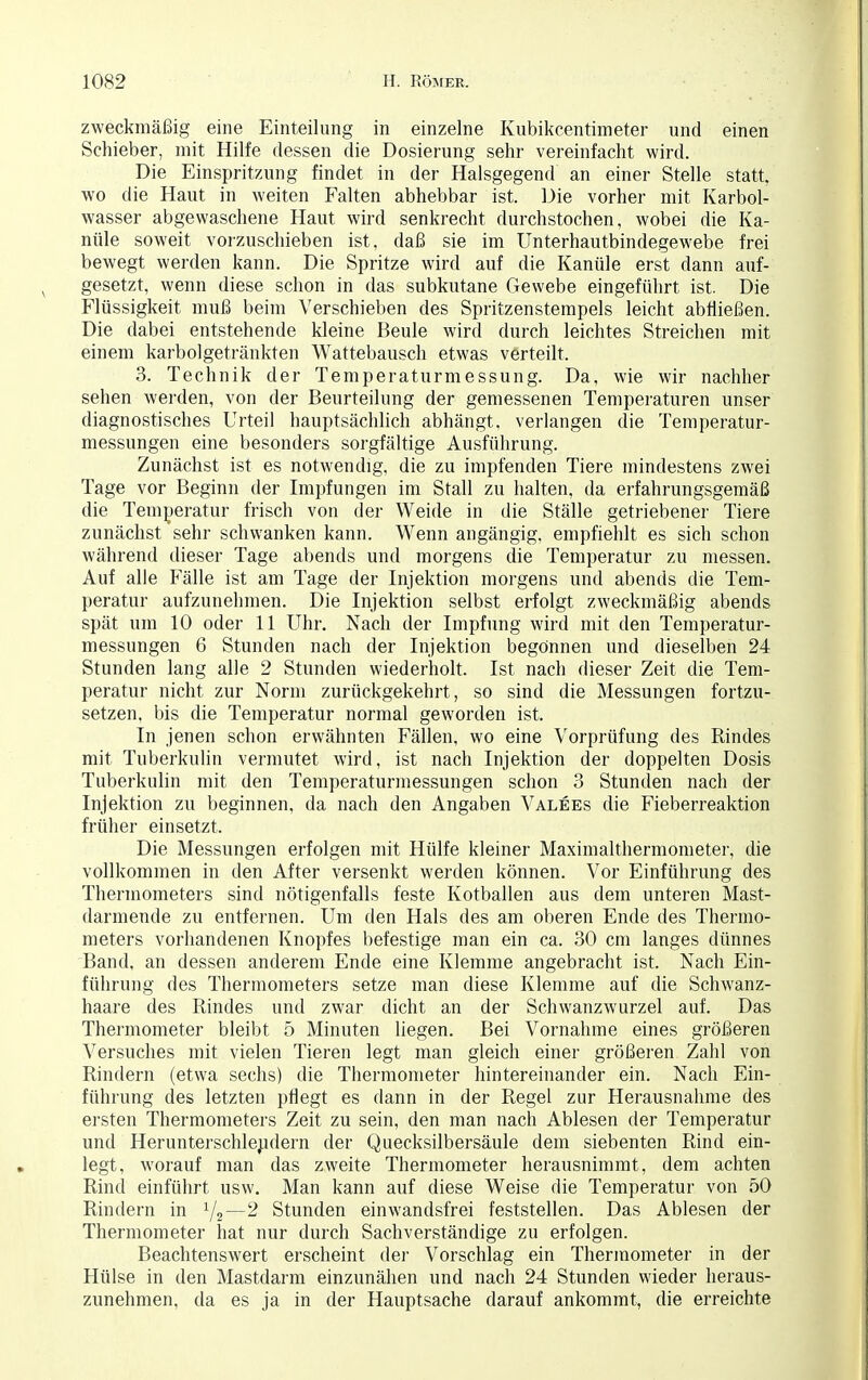 zweckmäßig eine Einteilung in einzelne Kubikcentimeter und einen Schieber, mit Hilfe dessen die Dosierung sehr vereinfacht wird. Die Einspritzung findet in der Halsgegend an einer Stelle statt, wo die Haut in weiten Falten abhebbar ist. Die vorher mit Karbol- wasser abgewaschene Haut wird senkrecht durchstochen, wobei die Ka- nüle soweit vorzuschieben ist, daß sie im Unterhautbindegewebe frei bewegt werden kann. Die Spritze wird auf die Kanüle erst dann auf- gesetzt, wenn diese schon in das subkutane Gewebe eingeführt ist. Die Flüssigkeit muß beim Verschieben des Spritzenstempels leicht abfließen. Die dabei entstehende kleine Beule wird durch leichtes Streichen mit einem karbolgetränkten Wattebausch etwas verteilt. 3. Technik der Temperaturmessung. Da, wie wir nachher sehen werden, von der Beurteilung der gemessenen Temperaturen unser diagnostisches Urteil hauptsächlich abhängt, verlangen die Temperatur- messungen eine besonders sorgfältige Ausführung. Zunächst ist es notwendig, die zu impfenden Tiere mindestens zwei Tage vor Beginn der Impfungen im Stall zu halten, da erfahrungsgemäß die Temperatur frisch von der Weide in die Ställe getriebener Tiere zunächst sehr schwanken kann. Wenn angängig, empfiehlt es sich schon während dieser Tage abends und morgens die Temperatur zu messen. Auf alle Fälle ist am Tage der Injektion morgens und abends die Tem- peratur aufzunehmen. Die Injektion selbst erfolgt zweckmäßig abends spät um 10 oder 11 Uhr. Nach der Impfung wird mit den Temperatur- messungen 6 Stunden nach der Injektion begönnen und dieselben 24 Stunden lang alle 2 Stunden wiederholt. Ist nach dieser Zeit die Tem- peratur nicht zur Norm zurückgekehrt, so sind die Messungen fortzu- setzen, bis die Temperatur normal geworden ist. In jenen schon erwähnten Fällen, wo eine Vorprüfung des Rindes mit Tuberkulin vermutet wird, ist nach Injektion der doppelten Dosis Tuberkulin mit den Temperaturmessungen schon 3 Stunden nach der Injektion zu beginnen, da nach den Angaben Valees die Fieberreaktion früher einsetzt. Die Messungen erfolgen mit Hülfe kleiner Maximalthermometer, die vollkommen in den After versenkt werden können. Vor Einführung des Thermometers sind nötigenfalls feste Kotballen aus dem unteren Mast- darmende zu entfernen. Um den Hals des am oberen Ende des Thermo- meters vorhandenen Knopfes befestige man ein ca. 30 cm langes dünnes Band, an dessen anderem Ende eine Klemme angebracht ist. Nach Ein- führung des Thermometers setze man diese Klemme auf die Schwanz- haare des Rindes und zwar dicht an der Schwanzwurzel auf. Das Thermometer bleibt 5 Minuten liegen. Bei Vornahme eines größeren Versuches mit vielen Tieren legt man gleich einer größeren Zahl von Rindern (etwa sechs) die Thermometer hintereinander ein. Nach Ein- führung des letzten pflegt es dann in der Regel zur Herausnahme des ersten Thermometers Zeit zu sein, den man nach Ablesen der Temperatur und Herunterschlejidern der Quecksilbersäule dem siebenten Rind ein- legt, worauf man das zweite Thermometer herausnimmt, dem achten Rind einführt usw. Man kann auf diese Weise die Temperatur von 50 Rindern in J/2—2 Stunden ein wandsfrei feststellen. Das Ablesen der Thermometer hat nur durch Sachverständige zu erfolgen. Beachtenswert erscheint der Vorschlag ein Thermometer in der Hülse in den Mastdarm einzunähen und nach 24 Stunden wieder heraus- zunehmen, da es ja in der Hauptsache darauf ankommt, die erreichte