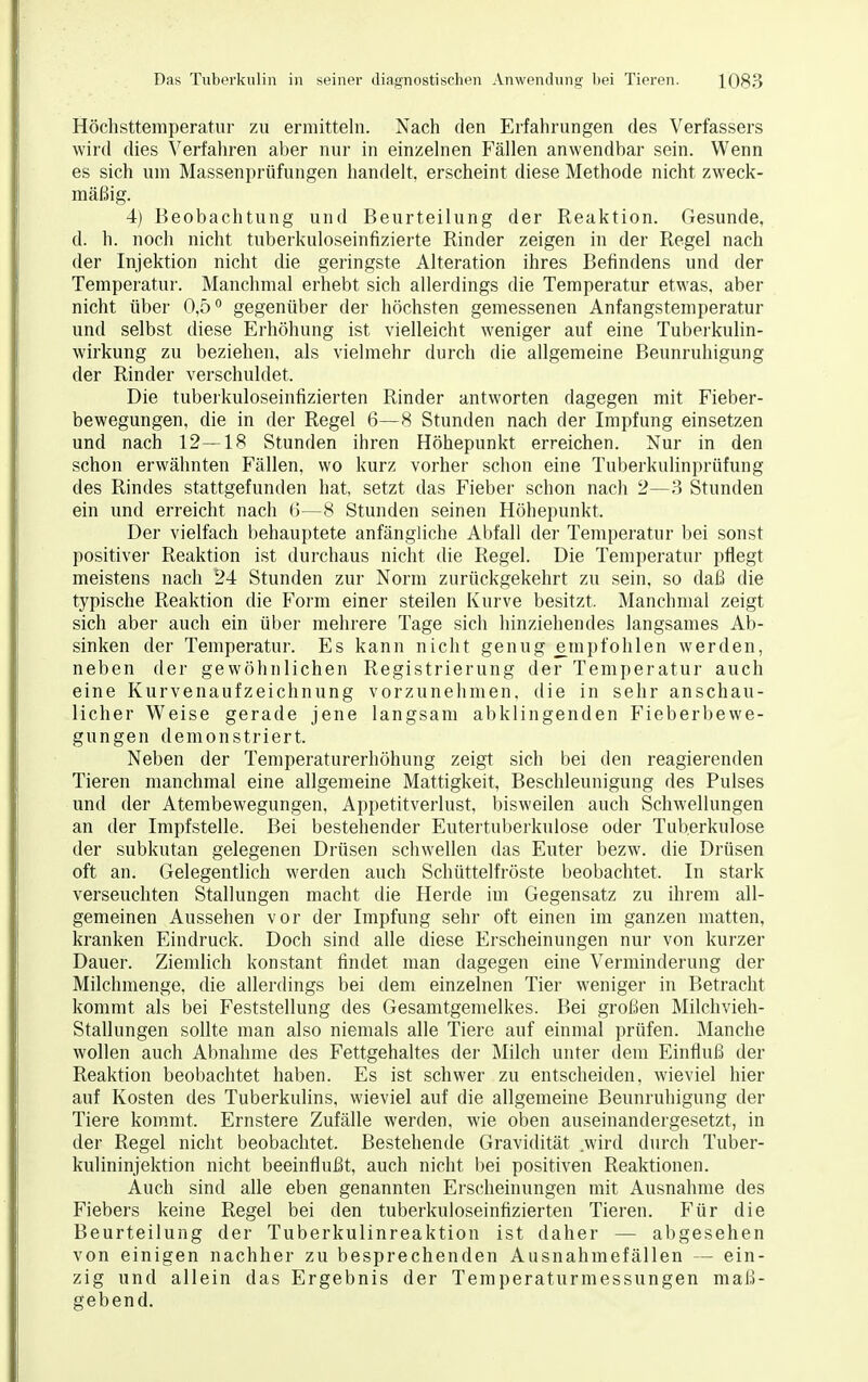 Höchsttemperatur zu ermitteln. Nach den Erfahrungen des Verfassers wird dies Verfahren aber nur in einzelnen Fällen anwendbar sein. Wenn es sich um Massenprüfungen handelt, erscheint diese Methode nicht zweck- mäßig. 4) Beobachtung und Beurteilung der Reaktion. Gesunde, d. h. noch nicht tuberkuloseinfizierte Rinder zeigen in der Regel nach der Injektion nicht die geringste Alteration ihres Befindens und der Temperatur. Manchmal erhebt sich allerdings die Temperatur etwas, aber nicht über 0,5° gegenüber der höchsten gemessenen Anfangstemperatur und selbst diese Erhöhung ist vielleicht weniger auf eine Tuberkulin- wirkung zu beziehen, als vielmehr durch die allgemeine Beunruhigung der Rinder verschuldet. Die tuberkuloseinfizierten Rinder antworten dagegen mit Fieber- bewegungen, die in der Regel 6—8 Stunden nach der Impfung einsetzen und nach 12—18 Stunden ihren Höhepunkt erreichen. Nur in den schon erwähnten Fällen, wo kurz vorher schon eine Tuberkulinprüfung des Rindes stattgefunden hat, setzt das Fieber schon nach 2—3 Stunden ein und erreicht nach 6—8 Stunden seinen Höhepunkt. Der vielfach behauptete anfängliche Abfall der Temperatur bei sonst positiver Reaktion ist durchaus nicht die Regel. Die Temperatur pflegt meistens nach 24 Stunden zur Norm zurückgekehrt zu sein, so daß die typische Reaktion die Form einer steilen Kurve besitzt, Manchmal zeigt sich aber auch ein über mehrere Tage sich hinziehendes langsames Ab- sinken der Temperatur. Es kann nicht genug empfohlen werden, neben der gewöhnlichen Registrierung der Temperatur auch eine Kurvenaufzeichnung vorzunehmen, die in sehr anschau- licher Weise gerade jene langsam abklingenden Fieberbewe- gungen demonstriert. Neben der Temperaturerhöhung zeigt sich bei den reagierenden Tieren manchmal eine allgemeine Mattigkeit, Beschleunigung des Pulses und der Atembewegungen, Appetitverlust, bisweilen auch Schwellungen an der Impfstelle. Bei bestehender Eutertuberkulose oder Tuberkulose der subkutan gelegenen Drüsen schwellen das Euter bezw. die Drüsen oft an. Gelegentlich werden auch Schüttelfröste beobachtet. In stark verseuchten Stallungen macht die Herde im Gegensatz zu ihrem all- gemeinen Aussehen vor der Impfung sehr oft einen im ganzen matten, kranken Eindruck. Doch sind alle diese Erscheinungen nur von kurzer Dauer. Ziemlich konstant findet man dagegen eine Verminderung der Milchmenge, die allerdings bei dem einzelnen Tier weniger in Betracht kommt als bei Feststellung des Gesamtgemelkes. Bei großen Milchvieh- Stallungen sollte man also niemals alle Tiere auf einmal prüfen. Manche wollen auch Abnahme des Fettgehaltes der Milch unter dem Einfluß der Reaktion beobachtet haben. Es ist schwer zu entscheiden, wieviel hier auf Kosten des Tuberkulins, wieviel auf die allgemeine Beunruhigung der Tiere kommt. Ernstere Zufälle werden, wie oben auseinandergesetzt, in der Regel nicht beobachtet. Bestehende Gravidität wird durch Tuber- kulininjektion nicht beeinflußt, auch nicht bei positiven Reaktionen. Auch sind alle eben genannten Erscheinungen mit Ausnahme des Fiebers keine Regel bei den tuberkuloseinfizierten Tieren. Für die Beurteilung der Tuberkulinreaktion ist daher — abgesehen von einigen nachher zu besprechenden Ausnahmefällen — ein- zig und allein das Ergebnis der Temperaturmessungen maß- gebend.