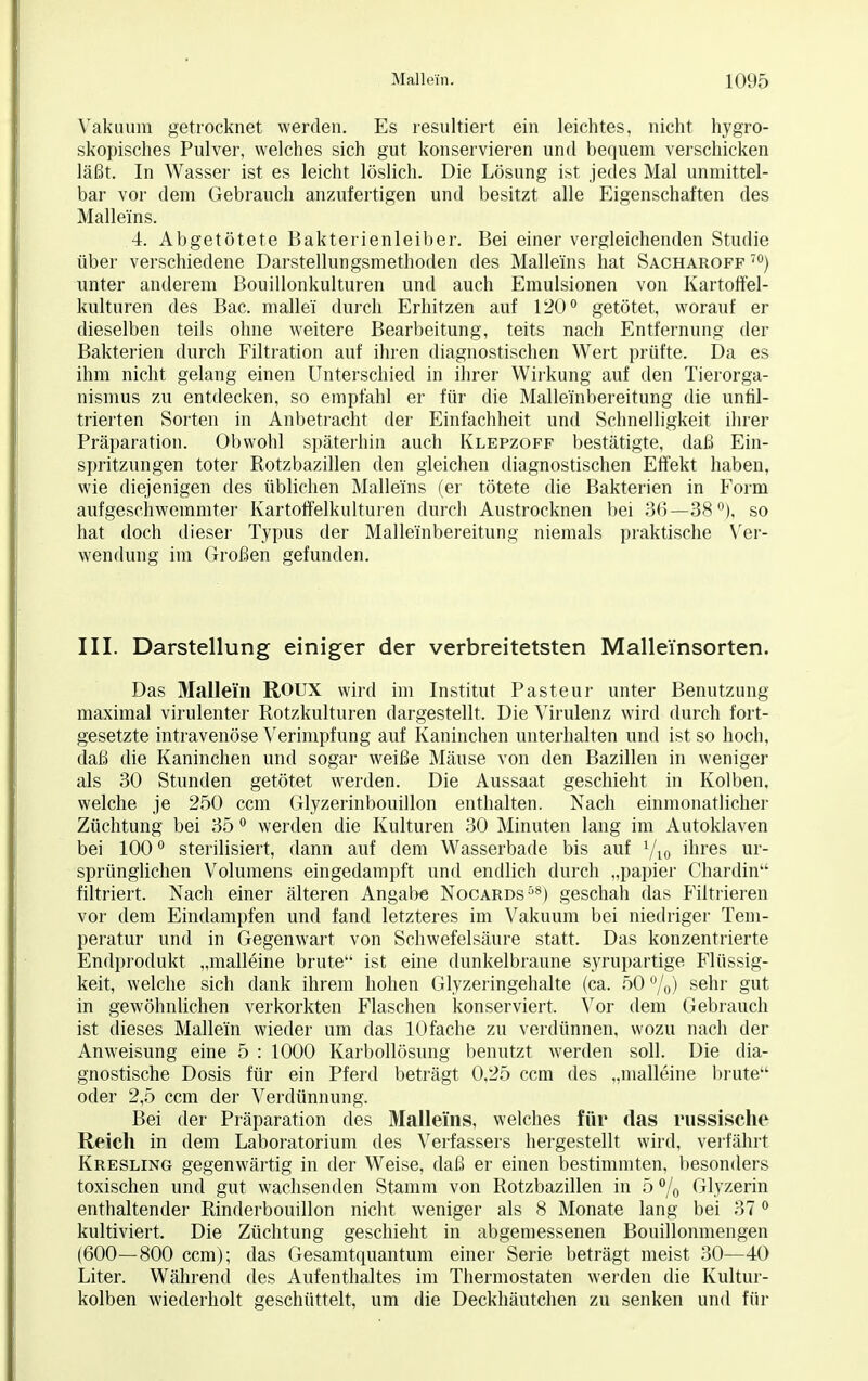 Vakuum getrocknet werden. Es resultiert ein leichtes, nicht hygro- skopisches Pulver, welches sich gut konservieren und bequem verschicken läßt. In Wasser ist es leicht löslich. Die Lösung ist jedes Mal unmittel- bar vor dem Gebrauch anzufertigen und besitzt alle Eigenschaften des Mallei'ns. 4. Abgetötete Bakterienleiber. Bei einer vergleichenden Studie über verschiedene Darstellungsmethoden des Mallei'ns hat Sacharoff 70) unter anderem Bouillonkulturen und auch Emulsionen von Kartoffel- kulturen des Bac. mallei durch Erhitzen auf 120° getötet, worauf er dieselben teils ohne weitere Bearbeitung, teits nach Entfernung der Bakterien durch Filtration auf ihren diagnostischen Wert prüfte. Da es ihm nicht gelang einen Unterschied in ihrer Wirkung auf den Tierorga- nismus zu entdecken, so empfahl er für die Mallei'nbereitung die unril- trierten Sorten in Anbetracht der Einfachheit und Schnelligkeit ihrer Präpäration. Obwohl späterhin auch Klepzoff bestätigte, daß Ein- spritzungen toter Rotzbazillen den gleichen diagnostischen Effekt haben, wie diejenigen des üblichen Malleüns (er tötete die Bakterien in Form aufgeschwemmter Kartoffelkulturen durch Austrocknen bei 36—38°). so hat doch dieser Typus der Mallei'nbereitung niemals praktische Ver- wendung im Großen gefunden. III. Darstellung einiger der verbreitetsten Mal lein Sorten. Das Mallem ROUX wird im Institut Pasteur unter Benutzung maximal virulenter Rotzkulturen dargestellt. Die Virulenz wird durch fort- gesetzte intravenöse Verimpfung auf Kaninchen unterhalten und ist so hoch, daß die Kaninchen und sogar weiße Mäuse von den Bazillen in weniger als 30 Stunden getötet werden. Die Aussaat geschieht in Kolben, welche je 250 ccm Glyzerinbouillon enthalten. Nach einmonatlicher Züchtung bei 35 0 werden die Kulturen 30 Minuten lang im Autoklaven bei 100° sterilisiert, dann auf dem Wasserbade bis auf 1/l0 ihres ur- sprünglichen Volumens eingedampft und endlich durch „papier Chardin filtriert. Nach einer älteren Angabe Nocards58) geschah das Filtrieren vor dem Eindampfen und fand letzteres im Vakuum bei niedriger Tem- peratur und in Gegenwart von Schwefelsäure statt. Das konzentrierte Endprodukt „malleine brüte ist eine dunkelbraune syrupartige Flüssig- keit, welche sich dank ihrem hohen Glyzeringehalte (ca. 50 %) sehr gut in gewöhnlichen verkorkten Flaschen konserviert. Vor dem Gebrauch ist dieses Mallei'n wieder um das lOfache zu verdünnen, wozu nach der Anweisung eine 5 : 1000 Karbollösung benutzt werden soll. Die dia- gnostische Dosis für ein Pferd beträgt 0,25 ccm des „malleine brüte oder 2,5 ccm der Verdünnung. Bei der Präparation des Mallei'ns, welches für das russische Reich in dem Laboratorium des Verfassers hergestellt wird, verfährt Kresling gegenwärtig in der Weise, daß er einen bestimmten, besonders toxischen und gut wachsenden Stamm von Rotzbazillen in 5 % Glyzerin enthaltender Rinderbouillon nicht weniger als 8 Monate lang bei 370 kultiviert. Die Züchtung geschieht in abgemessenen Bouillonmengen (600—800 ccm); das Gesamtquantum einer Serie beträgt meist 30—40 Liter. Während des Aufenthaltes im Thermostaten werden die Kultur- kolben wiederholt geschüttelt, um die Deckhäutchen zu senken und für