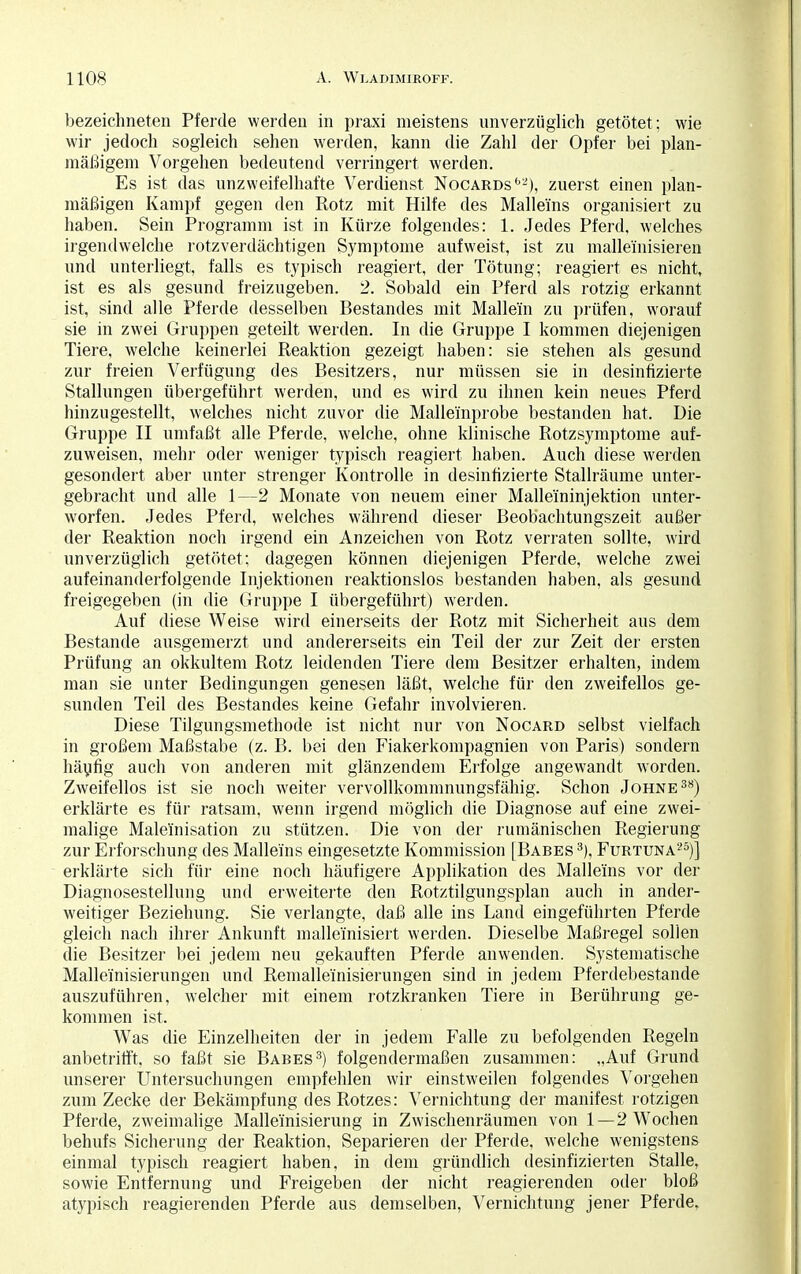 bezeichneten Pferde werden in praxi meistens unverzüglich getötet; wie wir jedoch sogleich sehen werden, kann die Zahl der Opfer bei plan- mäßigem Vorgehen bedeutend verringert werden. Es ist das unzweifelhafte Verdienst Nocards62), zuerst einen plan- mäßigen Kampf gegen den Rotz mit Hilfe des Malle'ins organisiert zu haben. Sein Programm ist in Kürze folgendes: 1. Jedes Pferd, welches irgendwelche rotzverdächtigen Symptome aufweist, ist zu malleinisieren und unterliegt, falls es typisch reagiert, der Tötung; reagiert es nicht, ist es als gesund freizugeben. 2. Sobald ein Pferd als rotzig erkannt ist, sind alle Pferde desselben Bestandes mit Maliern zu prüfen, worauf sie in zwei Gruppen geteilt werden. In die Gruppe I kommen diejenigen Tiere, welche keinerlei Reaktion gezeigt haben: sie stehen als gesund zur freien Verfügung des Besitzers, nur müssen sie in desinfizierte Stallungen übergeführt werden, und es wird zu ihnen kein neues Pferd hinzugestellt, welches nicht zuvor die Malleinprobe bestanden hat. Die Gruppe II umfaßt alle Pferde, welche, ohne klinische Rotzsymptome auf- zuweisen, mehr oder weniger typisch reagiert haben. Auch diese werden gesondert aber unter strenger Kontrolle in desinfizierte Stallräume unter- gebracht und alle 1—2 Monate von neuem einer Mallei'ninjektion unter- worfen. Jedes Pferd, welches während dieser Beobachtungszeit außer der Reaktion noch irgend ein Anzeichen von Rotz verraten sollte, wird unverzüglich getötet; dagegen können diejenigen Pferde, welche zwei aufeinanderfolgende Injektionen reaktionslos bestanden haben, als gesund freigegeben (in die Gruppe I übergeführt) werden. Auf diese Weise wird einerseits der Rotz mit Sicherheit aus dem Bestände ausgemerzt und andererseits ein Teil der zur Zeit der ersten Prüfung an okkultem Rotz leidenden Tiere dem Besitzer erhalten, indem man sie unter Bedingungen genesen läßt, welche für den zweifellos ge- sunden Teil des Bestandes keine Gefahr involvieren. Diese Tilgungsmethode ist nicht nur von Nocard selbst vielfach in großem Maßstabe (z. B. bei den Fiakerkompagnien von Paris) sondern häufig auch von anderen mit glänzendem Erfolge angewandt worden. Zweifellos ist sie noch weiter vervollkommnungsfähig. Schon Johne38) erklärte es für ratsam, wenn irgend möglich die Diagnose auf eine zwei- malige Male'inisation zu stützen. Die von der rumänischen Regierung zur Erforschung des Malleins eingesetzte Kommission [Babes 3), Furtuna25)] erklärte sich für eine noch häufigere Applikation des Malleins vor der Diagnosestellung und erweiterte den Rotztilgungsplan auch in ander- weitiger Beziehung. Sie verlangte, daß alle ins Land eingeführten Pferde gleich nach ihrer Ankunft malleinisiert werden. Dieselbe Maßregel sollen die Besitzer bei jedem neu gekauften Pferde anwenden. Systematische Malleinisierungen und Remalleinisierungen sind in jedem Pferdeltestande auszuführen, welcher mit einem rotzkranken Tiere in Berührung ge- kommen ist. Was die Einzelheiten der in jedem Falle zu befolgenden Regeln anbetrifft, so faßt sie Babes3) folgendermaßen zusammen: „Auf Grund unserer Untersuchungen empfehlen wir einstweilen folgendes Vorgehen zum Zecke der Bekämpfung des Rotzes: Vernichtung der manifest rotzigen Pferde, zweimalige Malleinisierung in Zwischenräumen von 1—2 Wochen behufs Sicherung der Reaktion, Separieren der Pferde, welche wenigstens einmal typisch reagiert haben, in dem gründlich desinfizierten Stalle, sowie Entfernung und Freigeben der nicht reagierenden oder bloß atypisch reagierenden Pferde aus demselben, Vernichtung jener Pferde,