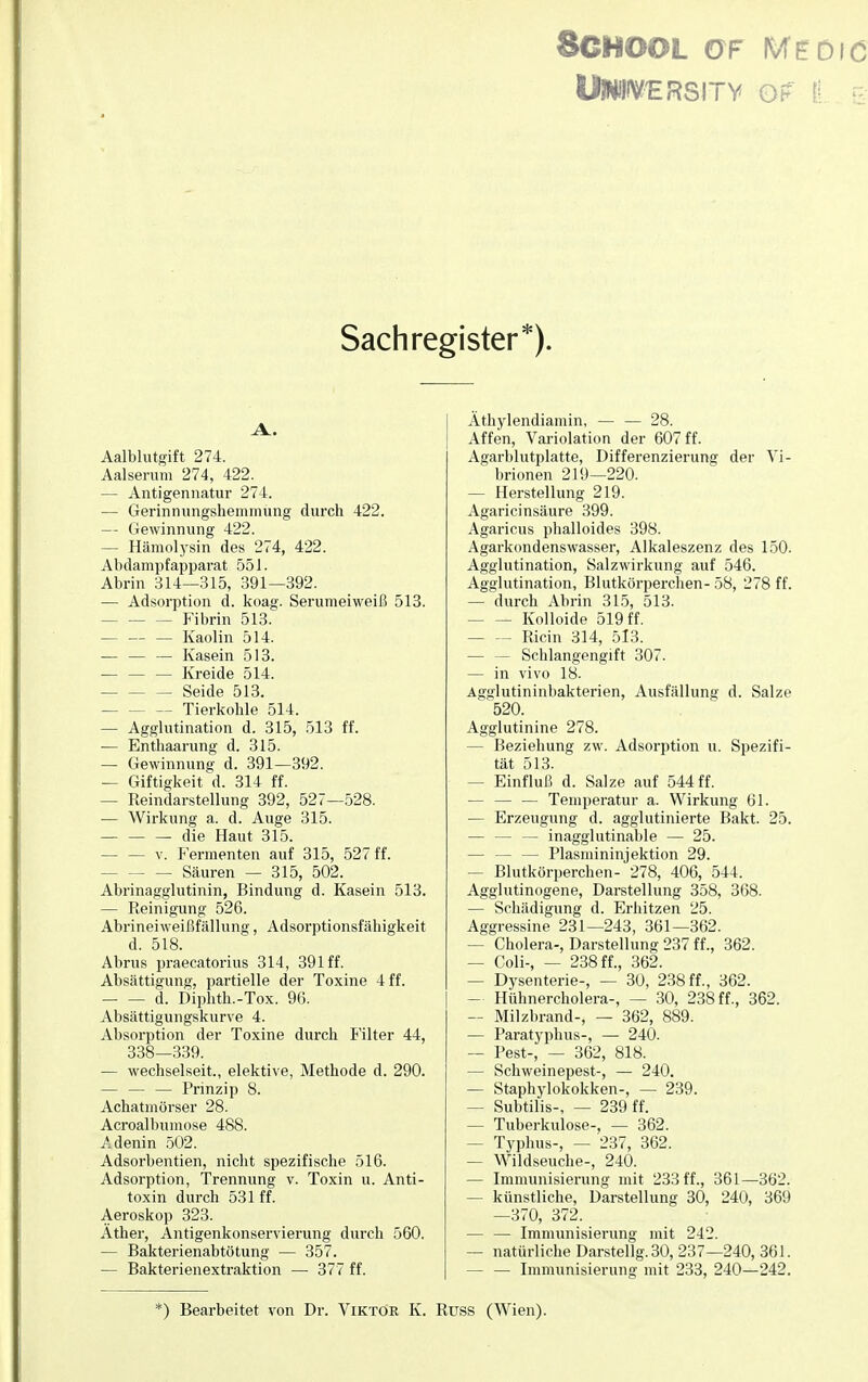 8CHOOL GF IWCöld UHWVERSITY OF Ii E Sachregister*). Aalblutgift 274. Aalserum 274, 422. — Antigennatur 274. — Gerinnungshemmung durch 422. — Gewinnung 422. - Hämolysin des 274, 422. Abdampfapparat 551. Abrin 314—315, 391—392. — Adsorption d. koag. Serumeiweiß 513. Fibrin 513. — — — Kaolin 514. — — — Kasein 513. — — — Kreide 514. Seide 513. Tierkohle 514. — Agglutination d. 315, 513 ff. — Enthaarung d. 315. — Gewinnung d. 391—392. — Giftigkeit d. 314 ff. — Reindarstellung 392, 527—528. — Wirkung a. d. Auge 315. — — — die Haut 315. — — v. Fermenten auf 315, 527 ff. Säuren — 315, 502. Abrinagglutinin, Bindung d. Kasein 513. — Reinigung 526. Abrineiweißfällung, Adsorptionsfähigkeit d. 518. Abrus praecatorius 314, 391 ff. Absättigung, partielle der Toxine 4 ff. d. Diphth.-Tox. 96. Absättigungskurve 4. Absorption der Toxine durch Filter 44, 338—339. — wechselseit., elektive, Methode d. 290. — — — Prinzip 8. Achatmörser 28. Acroalbumose 488. Adenin 502. Adsorbentien, nicht spezifische 516. Adsorption, Trennung v. Toxin u. Anti- toxin durch 531 ff. Aeroskop 323. Äther, Antigenkonservierung durch 560. — Bakterienabtötung — 357. — Bakterienextraktion — 377 ff. Äthylendiamin, — — 28. Affen, Variolation der 607 ff. Agarblutplatte, Differenzierung der Vi- brionen 219—220. — Herstellung 219. Agaricinsäure 399. Agaricus phalloides 398. Agarkondenswasser, Alkaleszenz des 150. Agglutination, Salzwirkung auf 546. Agglutination, Blutkörperchen- 58, 278 ff. — durch Abrin 315, 513- Kolloide 519 ff. Ricin 314, 513. — — Schlangengift 307. — in vivo 18. Agglutininbakterien, Ausfällung d. Salze 520. Agglutinine 278. — Beziehung zw. Adsorption u. Spezifi- tät 513. - Einfluß d. Salze auf 544 ff. — — — Temperatur a. Wirkung 61. — Erzeugung d. agglutinierte Bakt. 25. — — — inagglutinable — 25. — Piasmininjektion 29. - Blutkörperchen- 278, 406, 544. Agglutinogene, Darstellung 358, 368. — Schädigung d. Erhitzen 25. Aggressine 231—243, 361—362. — Cholera-, Darstellung 237 ff., 362. — Coli-, — 238 ff., 362. — Dysenterie-, — 30, 238 ff., 362. — Hühnercholera-, — 30, 238 ff., 362. — Milzbrand-, — 362, 889. — Paratyphus-, — 240. — Pest-, — 362, 818. — Schweinepest-, — 240. — Staphylokokken-, — 239. — Subtilis-, — 239 ff. - Tuberkulose-, — 362. - Typhus-, — 237, 362. — Wildseuche-, 240. — Immunisierung mit 233 ff., 361—362. — künstliche, Darstellung 30, 240, 369 —370, 372. — — Immunisierung mit 242. — natürliche Darstellg.30, 237—240, 361. — — Immunisierung mit 233, 240—242. *) Bearbeitet von Dr. Viktor K. Rtjss (Wien).