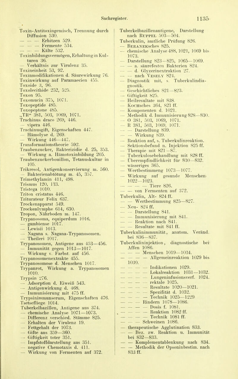 Toxin-Antitoxingeniisch, Trennung durch Diffusion 530. Erhitzen 529. — — _ Fermente 534. — Kälte 532. Toxinbildungsvermögen-, Erhaltung in Kul- turen 36. - Verhältnis zur Virulenz 35. Toxineinheit 53, 92. Toxinmodifikationen d. Säurewirkung 76. Toxinwirkung auf Paramaecien 455. Toxoide 3, 96. Toxolecithide 252, 525. Toxon 95. Toxomucin 375, 1071. Toxopeptide 485. Toxopeptone 485. „TR 381, 503, 1069, 1071. Trachinus draco 269, 446. — vipera 446. Trachinusgift, Eigenschaften 447. — Hämolyse d. 269. — Wirkung 446—447. Transformationstheorie 592. Traubenzucker, Bakterizidie d. 25, 353. — Wirkung a. Hämotoxinbildung 205. Traubenzuckerbouillon, Tetanuskultur in 105. Trikresol, Antigenkonservierung m. 560. — Bakterienabtötung m. 45, 357. Trimethylamin 411, 498. Trismus 120, 133. Tristega 1010. Triton cristatus 446. Triturateur Felix 637. Trockenapparat 549. Trockenlymphe 614, 630. Tropon, Nährboden m. 147. Trypanosoma, equiperdum 1016. — gambiense 1017. — Lewisii 1013. — Nagana s. Nagana-Trypanosomen. — Theileri 1017. Trypanosomen, Antigene aus 453—456. — Immunität gegen 1013—1017. — Wirkung v. Färbst, auf 456. Trypanosomenextrakte 455. Trypanosomose d. Menschen 1017. Trypanrot, Wirkung a. Trypanosomen 1010. Trypsin 276. — Adsorption d. Eiweiß 543. — Antigenwirkung d. 468. — Immunisierung mit 475 ff. Trypsinimmunserum, Eigenschaften 476. Tsetsefliege 1014. Tuberkelbazillen, Antigene aus 374. — chemische Analyse 1071—1073. — Differenz verschied. Stämme 825. — Erhalten der Virulenz 19. — Fettgehalt der 1073. — Gifte aus 359—360. — Giftigkeit toter 351. — Impfstoffdarstellung aus 351. — negative Chemotaxis d. 411. — Wirkung von Fermenten auf 372. Tuberkelbazillenantigene, Darstellung nach Ruppel 503—504. Tuberkulin, amtliche Prüfung 826. — BerA NEKSches 825. — chemische Analyse 488,1021, 1069 bis 1073. — Darstellung 823-825, 1065—1069. — — a. säurefesten Bakterien 824. - d. Glyzerinextraktion 27. — — nach Vesely 824. - Diagnostik mit, s. Tuberkulindia- gnostik. — Geschichtliches 821—823. — Giftigkeit 825. — Heilresultate mit 838. - KocHsches 364, 821 ff. — Komponenten d. 1021. — Methodik d. Immunisierung 828—830. — O 381, 503, 1069, 1071. — R 381, 503, 1069, 1071. Darstellung 839. Wirkung 839. — Reaktion auf, s. Tuberkulinreaktion. — Sektionsbefund n. Injektion 825 ff. — Therapie mit 821—87. — Tuberkulosebehandlung mit 828 ff. — Überempfindlichkeit für 830—832. — wässeriges 365. — Wertbestimmeng 1073—1077. - Wirkung auf gesunde Menschen 1022—1023. Tiere 826. — — von Fermenten auf 372. Tuberkulin, Alt- 824 ff. — — Wertbestimmung 825—827. — Neu- 824 ff. Darstellung 841. — Immunisierung mit 841. — — Reaktion nach 841. Resultate mit 841 ff. Tuberkulinimmunität, anatom. Veränd. bei 836—837. Tuberkulininiektion, diagnostische bei Affen 1086. Menschen 1019—1034. - — — Allgemeinreaktion 1029 bis 1030. Indikationen 1029. Lokalreaktion 1031—1032. - Lungeninfusionsverf. 1024. - rektale 1025. Resultate 1020—1021. Spezifität d. 1032. - — Technik 1025—1229 Rindern 1078—1086. Dosis f. 1081. Reaktion 1082 ff. Technik 1081 ff. - — Schweinen 1086. — therapeutische Agglutination 833. - — Bez. zw. Reaktion u. Immunität bei 832—833. — — Komplementablenkung nach 834. — — Methodik der Opsoninbestim. nach 833 ff.