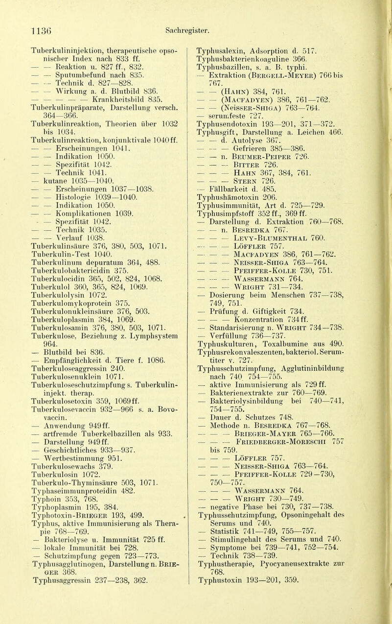 Tuberkulininjektion, therapeutische opso- nischer Index nach 833 ff. - Reaktion u. 827 ff., 832. — — Sputunibefund nach 835. — Technik d. 827—828. - Wirkung a. d. Blutbild 836. — — — — — Krankheitsbild 835. Tuberkulinpräparate, Darstellung versch. 364—366. Tuberkulinreaktion, Theorien über 1032 bis 1034. Tuberkulinreaktion, konjunktivale 1040 ff. — — Erscheinungen 1041. — — Indikation 1050. Spezifität 1042. Technik 1041. — kutane 1035—1040. - Erscheinungen 1037—1038. - Histologie 1039—1040. Indikation 1050. — — Komplikationen 1039. Spezifität 1042. Technik 1035. Verlauf 1038. Tuberkulinsäure 376, 380, 503, 1071. Tuberkulin-Test 1040. Tuberkulinum depuratum 364, 488. Tuberkulobaktericidin 375. Tuberkulocidin 365, 502, 824, 1068. Tuberkulol 360, 365, 824, 1069. Tuberkulolysin 1072. Tuberkulomykoprotein 375. Tuberkulonukleinsäure 376, 503. Tuberkuloplasmin 384, 1069. Tuberkulosamin 376, 380, 503, 1071. Tuberkulose. Beziehung z. Lymphsystem 964. — Blutbild bei 836. — Empfänglichkeit d. Tiere f. 1086. Tuberkuloseaggressin 240. Tuberkulosenuklein 1071. Tuberkuloseschutzimpfung s. Tuberkulin- injekt. therap. Tuberkulosetoxin 359, 1069 ff. Tuberkulosevaccin 932—966 s. a. Bovo- vaccin. — Anwendung 949 ff. — artfremde Tuberkelbazillen als 933. — Darstellung 949 ff. — Geschichtliches 933—937. — Wertbestimmung 951. Tuberkulosewachs 379. Tuberkulosin 1072. Tuberkulo-Thyminsäure 503, 1071. Typhaseimmunproteidin 482. Typhoin 353, 768. Typhoplasmin 195. 384. Typhotoxin-BRiEGEß 193, 499. Typhus, aktive Immunisierung als Thera- pie 768—769. — Bakteriolyse u. Immunität 725 ff. — lokale Immunität bei 728. — Schutzimpfung gegen 723—773. Typhusagglutinogen, Darstellung n. Brie- ger 368. Typhusaggressin 237—238, 362. Typhusalexin, Adsorption d. 517. Typhusbakterienkoaguline 366. Typhusbazillen, s. a. B. typhi. — Extraktion (Bergell-Meyer) 766 bis 767. (Hahn) 384, 761. - (Macfadyen) 386, 761—762. (NeissER-SHiGA) 763—764. — serumfeste 727. Typhusendotoxin 193—201, 371—372. Typhusgift, Darstellung a. Leichen 466. — — d. Autolyse 367. — — — Gefrieren 385—386. — — n. Beumer-Peiper 726. — — — Bitter 726. - Hahn 367, 384, 761. Stern 726. — Fällbarkeit d. 485. Typhushämotoxin 206. Typhusimmunität, Art d. 725—729. Typhusimpfstoff 352 ff., 369 ff. — Darstellung d. Extraktion 760—768. — — n. Besredka 767. Levy-Blttmenthal 760. Löffler 757. Macfadyen 386, 761—762. Neisser-Shiga 763—764. - Pfetffer-Kolle 730, 751. Wassermann 764. Wright 731—734. — Dosierung beim Menschen 737—738, 749, 751. — Prüfung d. Giftigkeit 734. — — — Konzentration 734 ff. — Standarisierung n. Wright 734—738. - Verfüllung 736—737. Typhuskulturen, Toxalbumine aus 490. Typhusrekonvaleszenten, bakteriol. Serum- titer v. 727. Typhusschutzimpfung, Agglutininbildung nach 740 754—755. — aktive Immunisierung als 729 ff. — Bakterienextrakte zur 760—769. — Bakteriolysinbildung bei 740—741, 754—755. — Dauer d. Schutzes 748. — Methode n. Besredka 767—768. — Brieger-Mayer 765—766. — Friedberger-Moreschi 757 bis 759. — Löffeer 757. Neisser-Shiga 763—764. Pfeiffer-Kolle 729—730, 750—757. Wassermann 764. Wright 730—749. — negative Phase bei 730, 737—738. Typhusschutzimpfung, Opsoningehalt des Serums und 740. — Statistik 741—749, 755—757. — Stimulingehalt des Serums und 740. — Symptome bei 739—741, 752—754. — Technik 738—739. Typhustherapie, Pyocyaneusextrakte zur 768. Typhustoxin 193—201, 359.