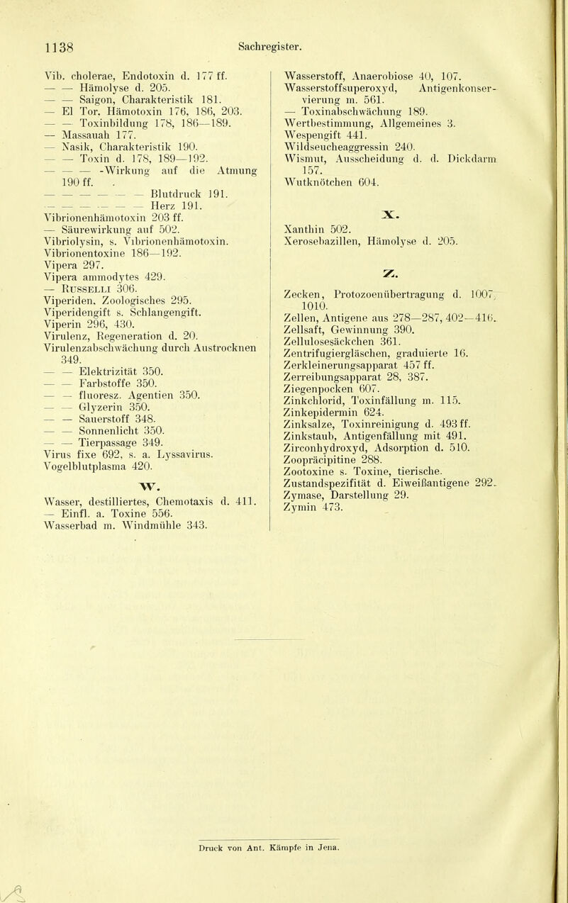 Vib. cholerae, Endotoxin d. 177 ff. — — Hämolyse d. 205. — — Saigon, Charakteristik 181. - El Tor. Hämotoxin 176. 186, 203. - Toxinbildung 178, 186—189. — Massauah 177. - Nasik, Charakteristik 190. Toxin d. 178, 189—192. - — -Wirkung auf die Atmung 190 ff. . - Blutdruck 191. Herz 191. Vibrionenhämotoxin 203 ff. — Säurewirkung auf 502. Vibriolysin, s. Vibrionenhämotoxin. Vibrionentoxine 186—192. Vipera 297. Vipera ammodytes 429. — RüSSELLI 306. Viperiden. Zoologisches 295. Viperidengift s. Schlangengift. Viperin 296, 430. Virulenz, Regeneration d. 20. Virulenzabsckwächung durch Austrocknen 349. - Elektrizität 350. - Farbstoffe 350. — — fluoresz. Agenden 350. - Glyzerin 350. — — Sauerstoff 348. - Sonnenlicht 350. — — Tierpassage 349. Virus fixe 692, s. a. Lyssavirus. Vogelblutplasma 420. W. Wasser, destilliertes, Chemotaxis d. 411. — Einfl. a. Toxine 556. Wasserbad m. Windmühle 343. Wasserstoff, Anaerobiose 40, 107. Wasserstoffsuperoxyd, Antigenkonser- vierung m. 561. — Toxinabschwächung 189. Wertbestimmung, Allgemeines 3. Wespengift 441. Wildseucheaggressin 240. Wismut, Ausscheidung d. d. Dickdarm 157. Wutknötchen 604. X. Xanthin 502. Xerosebazillen, Hämolyse d. 205. Zecken, Protozoenübertragung d. 1007 1010. Zellen, Antigene aus 278—287, 402-410. Zellsaft, Gewinnung 390. Zellulosesäckchen 361. Zentrifugiergläschen, graduierte 16. Zerkleinerungsapparat 457 ff. Zerreibungsapparat 28, 387. Ziegenpocken 607. Zinkchlorid, Toxinfällung m. 115. Zinkepidermin 624. Zinksalze, Toxinreinigung d. 493 ff. Zinkstaub, Antigenfällung mit 491. Zirconhydroxyd, Adsorption d. 510. Zoopräcipitine 288. Zootoxine s. Toxine, tierische. Zustandspezifität d. Eiweißantigene 292, Zymase, Darstellung 29. Zymin 473. Druck von Ant. Kämpf? in Jena.