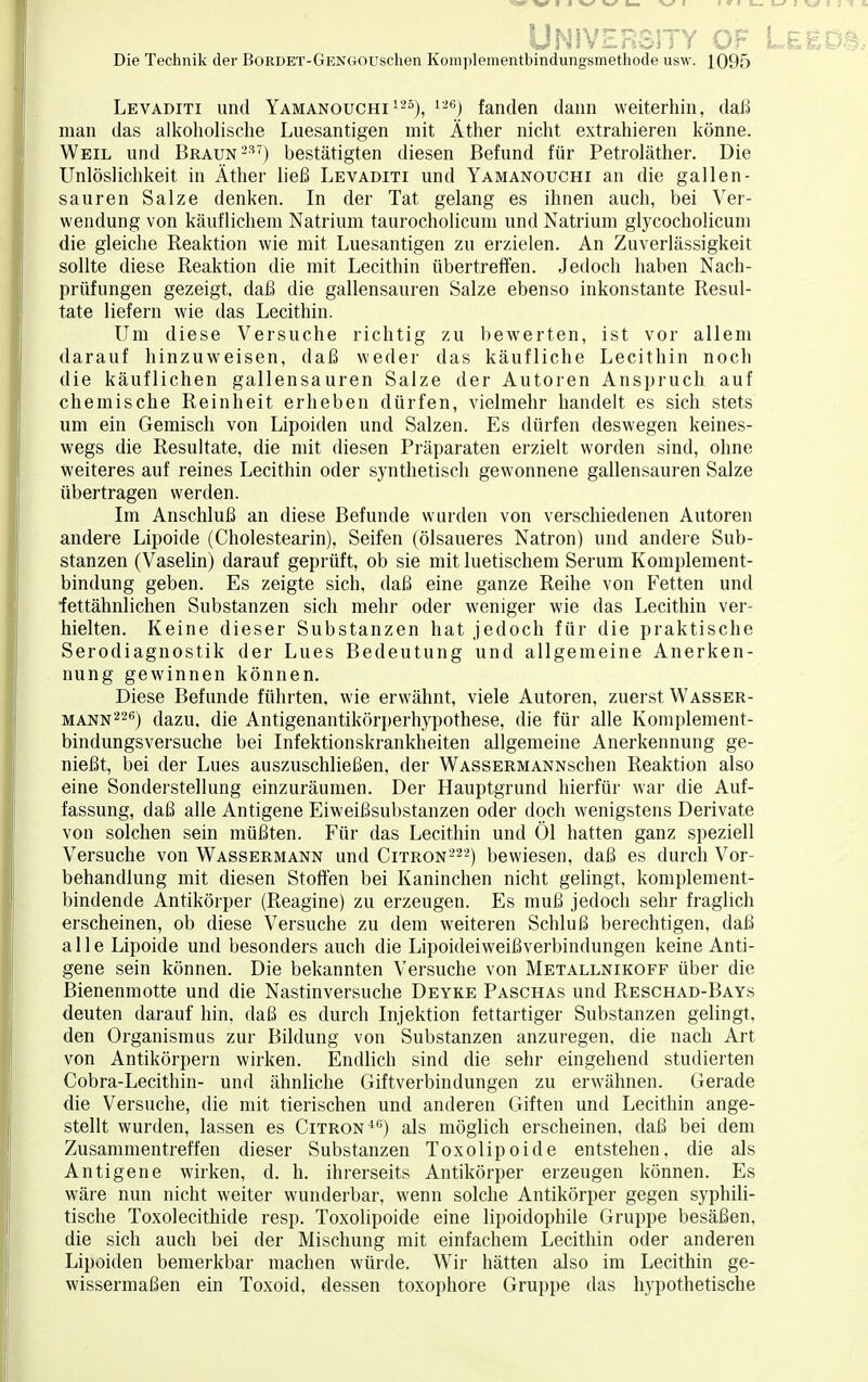 ÜNIVERSITY OF L&ED Die Technik der BoRDET-GENGOUschen Komplementbindungsmethode usw. 1095 Levaditi und Yamanouchi 125), 126) fanden dann weiterhin, daß man das alkoholische Luesantigen mit Äther nicht extrahieren könne. Weil und Braun 237) bestätigten diesen Befund für Petroläther. Die Unlöslichkeit in Äther ließ Levaditi und Yamanouchi an die gallen- sauren Salze denken. In der Tat gelang es ihnen auch, bei Ver- wendung von käuflichem Natrium taurocholicum und Natrium glycocholicum die gleiche Reaktion wie mit Luesantigen zu erzielen. An Zuverlässigkeit sollte diese Reaktion die mit Lecithin übertreffen. Jedoch haben Nach- prüfungen gezeigt, daß die gallensauren Salze ebenso inkonstante Resul- tate liefern wie das Lecithin. Um diese Versuche richtig zu bewerten, ist vor allem darauf hinzuweisen, daß weder das käufliche Lecithin noch die käuflichen gallensauren Salze der Autoren Anspruch auf chemische Reinheit erheben dürfen, vielmehr handelt es sich stets um ein Gemisch von Lipoiden und Salzen. Es dürfen deswegen keines- wegs die Resultate, die mit diesen Präparaten erzielt worden sind, ohne weiteres auf reines Lecithin oder synthetisch gewonnene gallensauren Salze übertragen werden. Im Anschluß an diese Befunde wurden von verschiedenen Autoren andere Lipoide (Cholestearin), Seifen (ölsaueres Natron) und andere Sub- stanzen (Vaselin) darauf geprüft, ob sie mit luetischem Serum Komplement- bindung geben. Es zeigte sich, daß eine ganze Reihe von Fetten und fettähnlichen Substanzen sich mehr oder weniger wie das Lecithin ver- hielten. Keine dieser Substanzen hat jedoch für die praktische Serodiagnostik der Lues Bedeutung und allgemeine Anerken- nung gewinnen können. Diese Befunde führten, wie erwähnt, viele Autoren, zuerst Wasser- mann226) dazu, die Antigenantikörperhypothese, die für alle Komplement- bindungsversuche bei Infektionskrankheiten allgemeine Anerkennung ge- nießt, bei der Lues auszuschließen, der WASSERMANNschen Reaktion also eine Sonderstellung einzuräumen. Der Hauptgrund hierfür war die Auf- fassung, daß alle Antigene Eiweißsubstanzen oder doch wenigstens Derivate von solchen sein müßten. Für das Lecithin und Öl hatten ganz speziell Versuche von Wassermann und Citron222) bewiesen, daß es durch Vor- behandlung mit diesen Stoffen bei Kaninchen nicht gelingt, komplement- bindende Antikörper (Reagine) zu erzeugen. Es muß jedoch sehr fraglich erscheinen, ob diese Versuche zu dem weiteren Schluß berechtigen, daß alle Lipoide und besonders auch die Lipoideiweißverbindungen keine Anti- gene sein können. Die bekannten Versuche von Metallnikoff über die Bienenmotte und die Nastinversuche Deyke Paschas und Reschad-Bays deuten darauf hin. daß es durch Injektion fettartiger Substanzen gelingt, den Organismus zur Bildung von Substanzen anzuregen, die nach Art von Antikörpern wirken. Endlich sind die sehr eingehend studierten Cobra-Lecithin- und ähnliche Giftverbindungen zu erwähnen. Gerade die Versuche, die mit tierischen und anderen Giften und Lecithin ange- stellt wurden, lassen es Citron46) als möglich erscheinen, daß bei dem Zusammentreffen dieser Substanzen Toxolipoide entstehen, die als Antigene wirken, d. h. ihrerseits Antikörper erzeugen können. Es wäre nun nicht weiter wunderbar, wenn solche Antikörper gegen syphili- tische Toxolecithide resp. Toxolipoide eine lipoidophile Gruppe besäßen, die sich auch bei der Mischung mit einfachem Lecithin oder anderen Lipoiden bemerkbar machen würde. Wir hätten also im Lecithin ge- wissermaßen ein Toxoid, dessen toxophore Gruppe das hypothetische