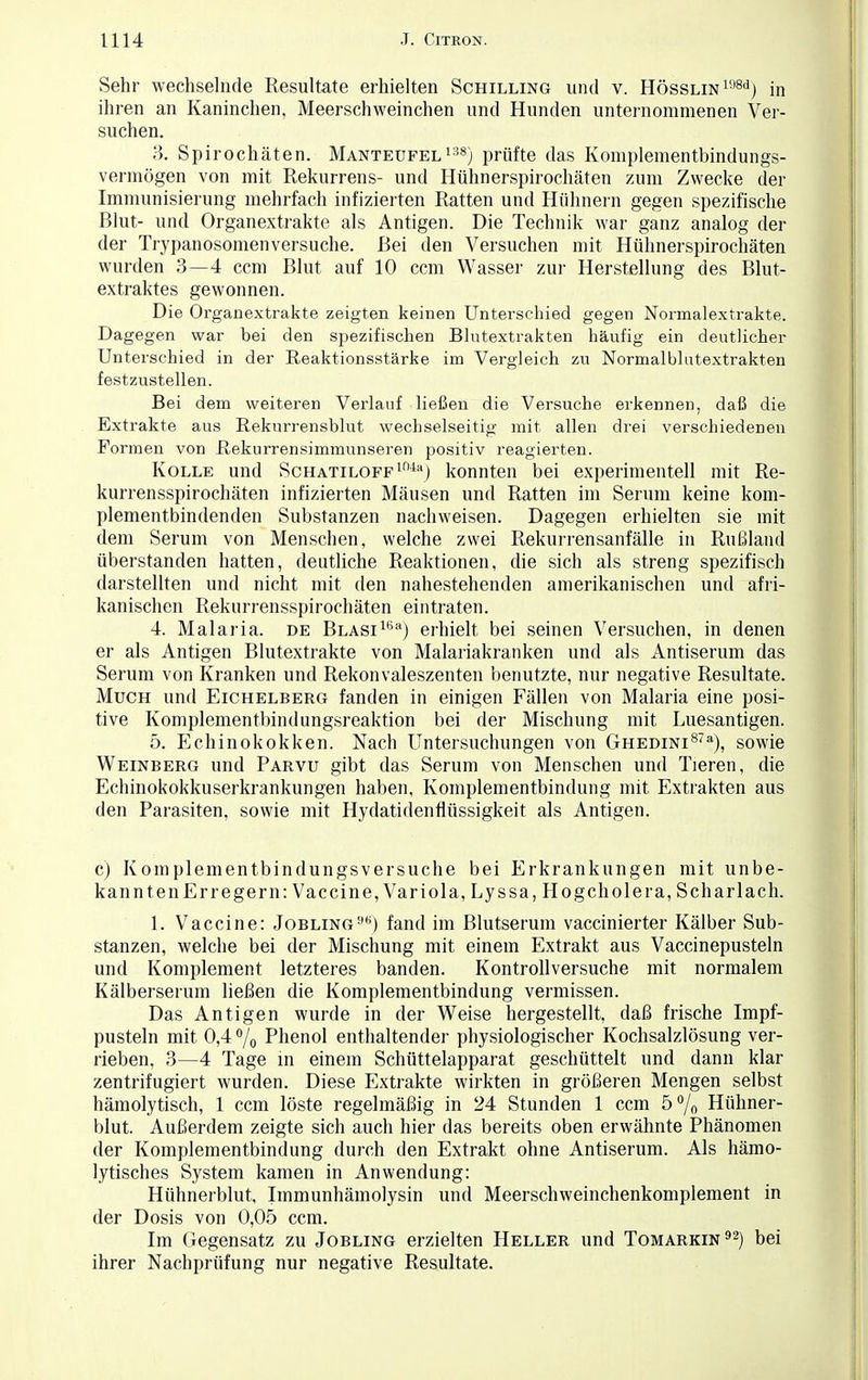 Sehr wechselnde Resultate erhielten Schilling und v. Hösslin198<3) in ihren an Kaninchen, Meerschweinchen und Hunden unternommenen Ver- suchen. 3. Spirochäten. Manteufel 138) prüfte das Komplementbindungs- vermögen von mit Rekurrens- und Hühnerspirochäten zum Zwecke der Immunisierung mehrfach infizierten Ratten und Hühnern gegen spezifische Blut- und Organextrakte als Antigen. Die Technik war ganz analog der der Trypanosomenversuche. Bei den Versuchen mit Hühnerspirochäten wurden 3—4 ccm Blut auf 10 ccm Wasser zur Herstellung des Blut- extraktes gewonnen. Die Organextrakte zeigten keinen Unterschied gegen Normalextrakte. Dagegen war bei den spezifischen Blutextrakten häufig ein deutlicher Unterschied in der Reaktionsstärke im Vergleich zu Normalbhitextrakten festzustellen. Bei dem weiteren Verlauf ließen die Versuche erkennen, daß die Extrakte aus Rekurrensblut wechselseitig mit allen drei verschiedenen Formen von Rekurrensimmunseren positiv reagierten. Kolle und ScHATiLOFF104a) konnten bei experimentell mit Re- kurrensspirochäten infizierten Mäusen und Ratten im Serum keine kom- plementbindenden Substanzen nachweisen. Dagegen erhielten sie mit dem Serum von Menschen, welche zwei Rekurrensanfälle in Rußland überstanden hatten, deutliche Reaktionen, die sich als streng spezifisch darstellten und nicht mit den nahestehenden amerikanischen und afri- kanischen Rekurrensspirochäten eintraten. 4. Malaria, de BLASi16a) erhielt bei seinen Versuchen, in denen er als Antigen Blutextrakte von Malariakranken und als Antiserum das Serum von Kranken und Rekonvaleszenten benutzte, nur negative Resultate. Much und Eichelberg fanden in einigen Fällen von Malaria eine posi- tive Komplementbindungsreaktion bei der Mischung mit Luesantigen. 5. Echinokokken. Nach Untersuchungen von Ghedini8711), sowie Weinberg und Parvu gibt das Serum von Menschen und Tieren, die Echinokokkuserkrankungen haben, Komplementbindung mit Extrakten aus den Parasiten, sowie mit Hydatidenflüssigkeit als Antigen. c) Komplementbindungsversuche bei Erkrankungen mit unbe- kannten Erregern: Vaccine, Variola, Lyssa, Ho geh ol er a, Scharlach. 1. Vaccine: Jobling9*) fand im Blutserum vaccinierter Kälber Sub- stanzen, welche bei der Mischung mit einem Extrakt aus Vaccinepusteln und Komplement letzteres banden. Kontrollversuche mit normalem Kälberserum ließen die Komplementbindung vermissen. Das Antigen wurde in der Weise hergestellt, daß frische Impf- pusteln mit 0,4% Phenol enthaltender physiologischer Kochsalzlösung ver- rieben, 3—4 Tage in einem Schüttelapparat geschüttelt und dann klar zentrifugiert wurden. Diese Extrakte wirkten in größeren Mengen selbst hämolytisch, 1 ccm löste regelmäßig in 24 Stunden 1 ccm 5% Hühner- blut. Außerdem zeigte sich auch hier das bereits oben erwähnte Phänomen der Komplementbindung durch den Extrakt ohne Antiserum. Als hämo- lytisches System kamen in Anwendung: Hühnerblut, Immunhämolysin und Meerschweinchenkomplement in der Dosis von 0,05 ccm. Im Gegensatz zu Jobling erzielten Heller und Tomarkin92) bei ihrer Nachprüfung nur negative Resultate.