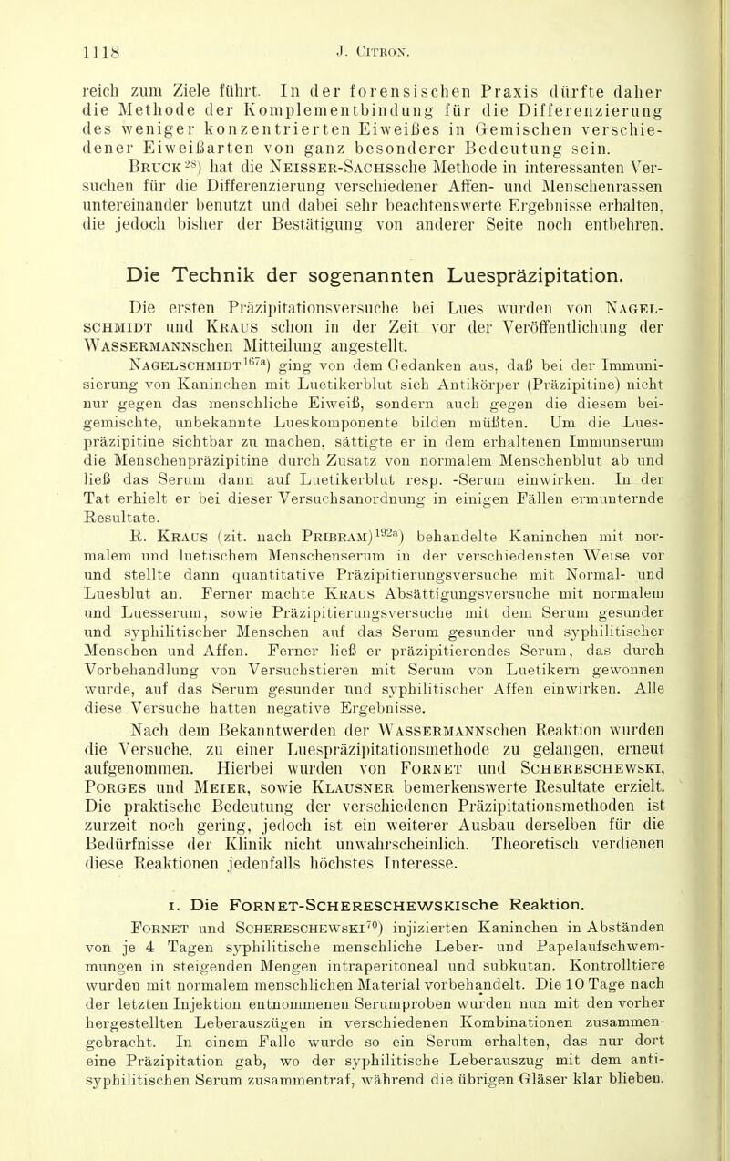 reich zum Ziele führt. In der forensischen Praxis dürfte daher die Methode der Koniplementbindung für die Differenzierung des weniger konzentrierten Eiweißes in Geraischen verschie- dener Eiweißarten von ganz besonderer Bedeutung sein. Bruck28) hat die NEissER-SACHSsche Methode in interessanten Ver- suchen für die Differenzierung verschiedener Affen- und Menschenrassen untereinander benutzt und dabei sehr beachtenswerte Ergebnisse erhalten, die jedoch bisher der Bestätigung von anderer Seite noch entbehren. Die Technik der sogenannten Luespräzipitation. Die ersten Präzipitationsversuche bei Lues wurden von Nagel- schmidt und Kraus schon in der Zeit vor der Veröffentlichung der WASSERMANNSchen Mitteilung angestellt. Nagelschmidt1678) ging von dem Gedanken aus, daß bei der Immuni- sierung von Kaninchen mit Luetikerblut sich Antikörper (Präzipitine) nicht nur gegen das menschliche Eiweiß, sondern auch gegen die diesem bei- gemischte, unbekannte Lueskomponente bilden müßten. Um die Lues- präzipitine sichtbar zu machen, sättigte er in dem erhaltenen Immunserum die Menschenpräzipitine durch Zusatz von normalem Menschenblut ab und ließ das Serum dann auf Luetikerblut resp. -Serum einwirken. In der Tat erhielt er bei dieser Versuchsanordnung in einigen Fällen ermunternde Resultate. R. Kraus (zit. nach Pribram) 192a) behandelte Kaninchen mit nor- malem und luetischem Menschenserum in der verschiedensten Weise vor und stellte dann quantitative Präzipitierungsversuche mit Normal- und Luesblut an. Ferner machte Kraus Absättigungsversuche mit normalem und Luesserum, sowie Präzipitierungsversuche mit dem Serum gesunder und syphilitischer Menschen auf das Serum gesunder und syphilitischer Menschen und Affen. Ferner ließ er präzipitierendes Serum, das durch Vorbehandlung von Versuchstieren mit Serum von Luetikern gewonnen wurde, auf das Serum gesunder nnd syphilitischer Affen einwirken. Alle diese Versuche hatten negative Ergebnisse. Nach dem Bekanntwerden der WASSERMANNSchen Reaktion wurden die Versuche, zu einer Luespräzipitationsraethode zu gelangen, erneut aufgenommen. Hierbei wurden von Fornet und Schereschewski, Porges und Meier, sowie Klausner bemerkenswerte Resultate erzielt. Die praktische Bedeutung der verschiedenen Präzipitationsmethoden ist zurzeit noch gering, jedoch ist ein weiterer Ausbau derselben für die Bedürfnisse der Klinik nicht unwahrscheinlich. Theoretisch verdienen diese Reaktionen jedenfalls höchstes Interesse. i. Die Fornet-SchERESCHEWSKlsche Reaktion. Fornet und Schereschewski70) injizierten Kaninchen in Abständen von je 4 Tagen syphilitische menschliche Leber- und Papelaufschwem- mungen in steigenden Mengen intraperitoneal und subkutan. Kontrolltiere wurden mit normalem menschlichen Material vorbehandelt. Die 10 Tage nach der letzten Injektion entnommenen Serumproben wurden nun mit den vorher hergestellten Leberauszügen in verschiedenen Kombinationen zusammen- gebracht. In einem Falle wurde so ein Serum erhalten, das nur dort eine Präzipitation gab, wo der syphilitische Leberauszug mit dem anti- syphilitischen Serum zusammentraf, während die übrigen Gläser klar blieben.