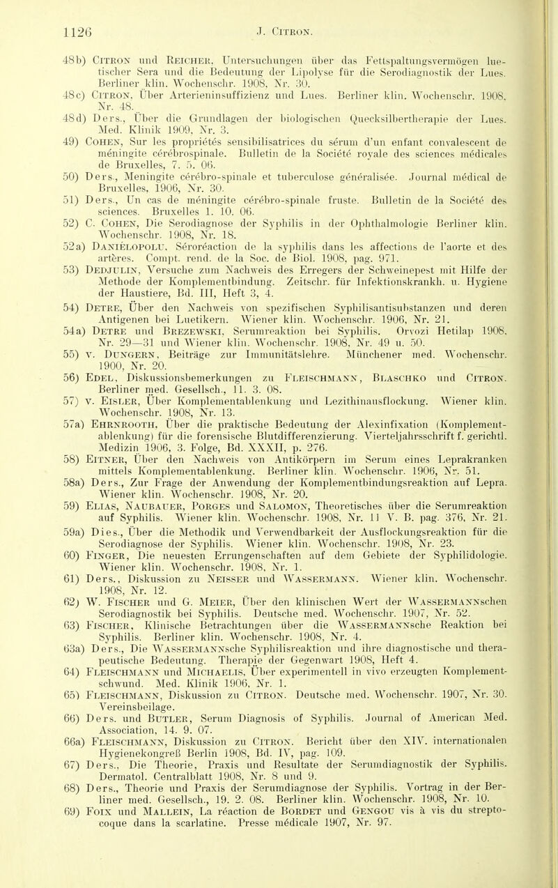 48b) Citron und Reicher, Untersuchungen über das Fettspaltungsvermögen lue- tischer Sera und die Bedeutung der Lipolyse für die Serodiagnostik der Lues. Berliner klin. Wochenschr. 1908, Nr. 30. 48c) Citron, Über Arterieninsuffizienz und Lues. Berliner klin. Wochenschr. 1908. Nr. 48... 48d) Ders., Über die Grundlagen der biologischen Quecksilbertherapie der Lues. Med. Klinik 1909, Nr. 3. 49) Cohen, Sur les proprietes sensibilisatrices du serum d'un enfant convalescent de meningite cerebrospinale. Bulletin de la Societe royale des sciences m^dicales de Bruxelles, 7. 5. 06. 50) Ders., Meningite cerebro-spinale et tuberculose generalisee. Journal medical de Bruxelles, 1906, Nr. 30. 51) Ders., Un cas de meningite cerebro-spinale fruste. Bulletin de la Societe des sciences. Bruxelles 1. 10. 06. 52) C. Cohen, Die Serodiagnose der Syphilis in der Ophthalmologie Berliner klin. Wochenschr. 1908, Nr. 18. 52 a) Danielopolu. Seroreaction de la syphilis dans les affections de l'aorte et des arteres. Compt. rend. de la Soc. de Biol. 1908, pag. 971. 53) Dedjulin, Versuche zum Nachweis des Erregers der Schweinepest mit Hilfe der Methode der Komplementbindung. Zeitschr. für Infektionskrankh. u. Hygiene der Haustiere, Bd. III, Heft 3, 4. 54) Detre, Uber den Nachweis von spezifischen Syphilisantisubstanzen und deren Antigenen bei Luetikern. Wiener klin. Wochenschr. 1906, Nr. 21. 54a) Detre und Brezewski, Serumreaktion bei Syphilis. Orvozi Hetilap 1908. Nr. 29—31 und Wiener klin. Wochenschr. 1908, Nr. 49 u. 50. 55) v. Dungern, Beiträge zur Immunitätslehre. Münchener med. Wochenschr. 1900, Nr. 20. 56) Edel, Diskussionsbemerkungen zu Fleischmann, Blaschko und Citron. Berliner med. Gesellsch., 11. 3. 08. 57) v. Eisler, Uber Komplementablenkung und Lezithinausflockung. Wiener klin. Wochenschr. 1908, Nr. 13. 57a) Ehrnrooth, Über die praktische Bedeutung der Alexinfixation (Komplement- ablenkung) für die forensische Blutdifferenzierung. Vierteljahrsschrift f. gerichtl. Medizin 1906, 3. Folge, Bd. XXXII, p. 276. 58) Eitner, Über den Nachweis von Antikörpern im Serum eines Leprakranken mittels Komplementablenkung. Berliner klin. Wochenschr. 1906, Nr. 51. 58a) Ders., Zur Frage der Anwendung der Komplementbindungsreaktion auf Lepra. Wiener klin. Wochenschr. 1908, Nr. 20. 59) Elias, Naubatjer, Porges und Salomon, Theoretisches über die Serumreaktion auf Syphilis. Wiener klin. Wochenschr. 1908, Nr. 11 V. B. pag. 376, Nr. 21. 59a) Dies., Über die Methodik und Verwendbarkeit der Ausflockungsreaktion für die Serodiagnose der Syphilis. Wiener klin. Wochenschr. 1908, Nr. 23. 60) Finger, Die neuesten Errungenschaften auf dem Gebiete der Syphilidologie. Wiener klin. Wochenschr. 1908, Nr. 1. 61) Ders., Diskussion zu Neisser und Wassermann. Wiener klin. Wochenschr. 1908, Nr. 12. 62; W. Fischer und G. Meier, Über den klinischen Wert der WASSERMANNschen Serodiagnostik bei Syphilis. Deutsche med. Wochenschr. 1907, Nr. 52. 63) Fischer, Klinische Betrachtungen über die WASSERMANNsche Reaktion bei Syphilis. Berliner klin. Wochenschr. 1908, Nr. 4. 63a) Ders., Die WASSERMANNsche Syphilisreaktion und ihre diagnostische und thera- peutische Bedeutung. Therapie der Gegenwart 1908, Heft 4. 64) Fleischmann und Michaelis, Über experimentell in vivo erzeugten Komplement- schwund. Med. Klinik 1906, Nr. 1. 65) Fleischmann, Diskussion zu Citron. Deutsche med. Wochenschr. 1907, Nr. 30. Vereinsbeilage. 66) Ders. und Butler, Serum Diagnosis of Syphilis. .Journal of American Med. Association, 14. 9. 07. 66a) Fleischmann, Diskussion zu Citron. Bericht über den XIV. internationalen Hygienekongreß Berlin 1908, Bd. IV, pag. 109. 67) Ders., Die Theorie, Praxis und Resultate der Serumdiagnostik der Syphilis. Dermatol. Centralblatt 1908, Nr. 8 und 9. 68) Ders., Theorie und Praxis der Serumdiagnose der Syphilis. Vortrag in der Ber- liner med. Gesellsch., 19. 2. 08. Berliner klin. Wochenschr. 1908, Nr. 10. 69) Foix und Mallein, La reaction de Bordet und Gengou vis ä vis du strepto- coque dans la scarlatine. Presse mödicale 1907, Nr. 97.