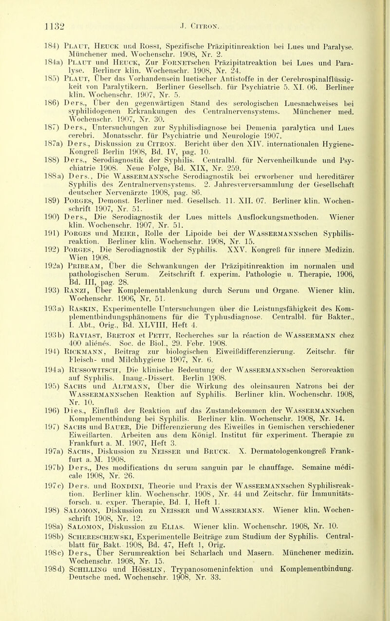 184) Plaut, Heuck und Rossi, Spezifische Präzipitinreaktion bei Lues und Paralyse. Münchener med. Wochenschr. 1908, Nr. 2. 184a) Plaut und Heuck, Zur FoRNETschen Präzipitatreaktion bei Lues und Para- lyse. Berliner klin. Wochenschr. 1908, Nr. 24. 185) Plaut, Über das Vorhandensein luetischer Antistoffe in der Cerebrospinalflüssig- keit von Paralytikern. Berliner Gesellsch. für Psychiatrie 5. XI. 06. Berliner klin. Wochenschr. 1907, Nr. 5. 186) Ders., Über den gegenwärtigen Stand des serologischen Luesnachweises bei syphilidogenen Erkrankungen des Centrainervensystems. Münchener med. Wochenschr. 1907, Nr. 30. 187) Ders., Untersuchungen zur Syphilisdiagnose bei Demenia paralytica und Lues cerebri. Monatsschr. für Psychiatrie und Neurologie 1907. 187a) Ders., Diskussion zu Citron. Bericht über den XIV. internationalen Hygiene- Kongreß Berlin 1908, Bd. IV, pag. 10. 188) Ders., Serodiagnostik der Syphilis. Centralbl. für Nervenheilkunde und Psy- chiatrie 1908. Neue Folge, Bd. XIX, Nr. 259. 188a) Ders., Die WassermANNsche Serodiagnostik bei erworbener und hereditärer Syphilis des Zentralnervensystems. 2. Jahresverversammlung der Gesellschaft deutscher Nervenärzte 1908, pag. 86. 189) Porges, Demonst. Berliner med. Gesellsch. 11. XII. 07. Berliner klin. AVochen- schrift 1907, Nr. 51. 190) Ders., Die Serodiagnostik der Lues mittels Ausflockungsmethoden. Wiener klin. Wochenschr. 1907, Nr. 51. 191) Borges und Meier, Rolle der Lipoide bei der WASSERMANNschen Syphilis- reaktion. Berliner klin. Wochenschr. 1908, Nr. 15. 192) Porges, Die Serodiagnostik der Syphilis. XXV. Kongreß für innere Medizin. Wien 1908... 192a) Pribram, Über die Schwankungen der Präzipitinreaktion im normalen und pathologischen Serum. Zeitschrift f. experim. Pathologie u. Therapie, 1906, Bd. III, pag. 28. 193) Ranzt, Über Komplementablenkung durch Serum und Organe. Wiener klin. Wochenschr. 1906, Nr. 51. 193 a) Raskin, Experimentelle Untersuchungen über die Leistungsfähigkeit des Kom- plementbindungsphänomens für die Typhusdiagnose. Centralbl. für Bakter., I. Abt., Orig.. Bd. XLVIII, Heft 4. 193 b) Raviast, Breton et Petit, Recherche» sur la reaction de Wassermann chez 400 alienes. Soc. de Biol., 29. Febr. 1908. 194) Rickmann, Beitrag zur biologischen Eiweißdifferenzierung. Zeitschr. für Fleisch- und Milchhygiene 1907, Nr. 6. 194a) Russowitsch, Die klinische Bedeutung der WASSERMANNschen Seroreaktion auf Syphilis. Inaug.-Dissert. Berlin 1908. 195) Sachs und Altmann, Über die Wirkung des Oleinsäuren Natrons bei der WASSERMANNschen Reaktion auf Syphilis. Berliner klin. Wochenschr. 1908, Nr. 10. 196) Dies., Einfluß der Reaktion auf das Zustandekommen der WASSERMANNschen Komplementbindung bei Syphilis. Berliner klin. Wochenschr. 1908, Nr. 14. 197) Sachs und Bauer, Die Differenzierung des Eiweißes in Gemischen verschiedener Eiweißarten. Arbeiten aus dem Königl. Institut für experiment. Therapie zu Frankfurt a. M. 1907, Heft 3. 197a) Sachs, Diskussion zu Neisser und Bruck. X. Dermatologenkongreß Frank- furt a. M. 1908. 197b) Ders., Des modifications du serum sanguin par le chauffage. Semaine medi- cale 1908, Nr. 26. 197c) Ders. und Rondini, Theorie und Praxis der WASSERMANNschen Syphilisreak- tion. Berliner klin. Wochenschr. 1908, Nr. 44 und Zeitschr. für immunitäts- forsch, u. exper. Therapie, Bd. I, Heft 1. 198) Salomon, Diskussion zu Neisser und Wassermann. Wiener klin. Wochen- schrift 1908, Nr. 12. 198a) Salomon, Diskussion zu Elias. Wiener klin. Wochenschr. 1908, Nr. 10. 198b) Schereschewski, Experimentelle Beiträge zum Studium der Syphilis. Central- blatt für. Bakt. 1908, Bd. 47, Heft 1, Orig. 198c) Ders., Über Serumreaktion bei Scharlach und Masern. Münchener medizin. Wochenschr. 1908, Nr. 15. 198d) Schilling und Hösslin, Trypanosomeninfektion und Komplementbindung. Deutsche med. Wochenschr. 1908, Nr. 33.