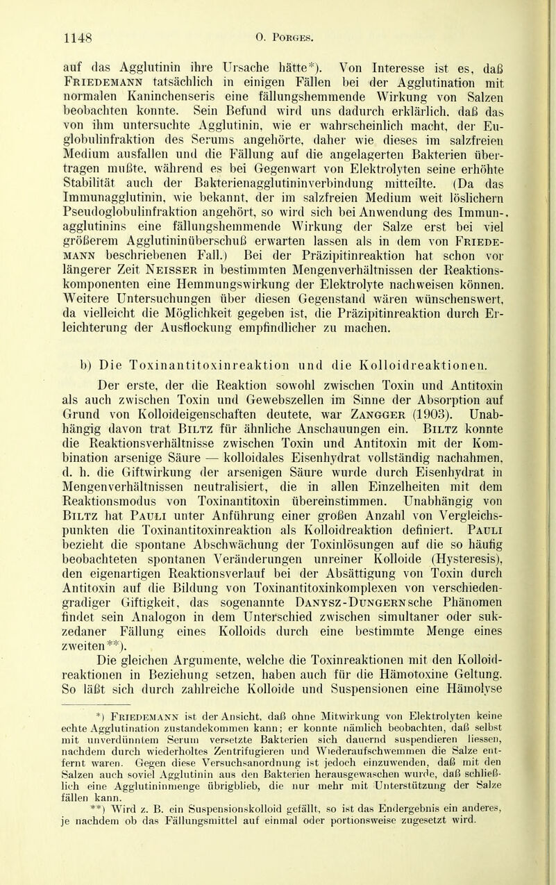 auf das Agglutinin ihre Ursache hätte*). Von Interesse ist es, daß Friedemann tatsächlich in einigen Fällen bei der Agglutination mit normalen Kaninchenseris eine fällungshernmende Wirkung von Salzen beobachten konnte. Sein Befund wird uns dadurch erklärlich, daß das von ihm untersuchte Agglutinin, wie er wahrscheinlich macht, der Eu- globulinfraktion des Serums angehörte, daher wie dieses im salzfreien Medium ausfallen und die Fällung auf die angelagerten Bakterien über- tragen mußte, während es bei Gegenwart von Elektrolyten seine erhöhte Stabilität auch der Bakterienagglutininverbindung mitteilte. (Da das Immunagglutinin, wie bekannt, der im salzfreien Medium weit löslichem Pseudoglobulinfraktion angehört, so wird sich bei Anwendung des Immun-, agglutinins eine fällungshernmende Wirkung der Salze erst bei viel größerem Agglutininüberschuß erwarten lassen als in dem von Friede- mann beschriebenen Fall.) Bei der Präzipitinreaktion hat schon vor längerer Zeit Neisser in bestimmten Mengenverhältnissen der Reaktions- komponenten eine Hemmungswirkung der Elektrolyte nachweisen können. Weitere Untersuchungen über diesen Gegenstand wären wünschenswert, da vielleicht die Möglichkeit gegeben ist, die Präzipitinreaktion durch Er- leichterung der Ausflockung empfindlicher zu machen. b) Die Toxinantitoxinreaktion und die Kolloidreaktionen. Der erste, der die Reaktion sowohl zwischen Toxin und Antitoxin als auch zwischen Toxin und Gewebszellen im Smne der Absorption auf Grund von Kolloideigenschaften deutete, war Zangger (1903). Unab- hängig davon trat Biltz für ähnliche Anschauungen ein. Biltz konnte die Reaktionsverhältnisse zwischen Toxin und Antitoxin mit der Kom- bination arsenige Säure — kolloidales Eisenhydrat vollständig nachahmen, d. h. die Giftwirkung der arsenigen Säure wurde durch Eisenhydrat in Mengenverhältnissen neutralisiert, die in allen Einzelheiten mit dem Reaktionsmodus von Toxinantitoxin übereinstimmen. Unabhängig von Biltz hat Pauli unter Anführung einer großen Anzahl von Vergleichs- punkten die Toxinantitoxinreaktion als Kolloidreaktion definiert. Pauli bezieht die spontane Abschwächung der Toxinlösungen auf die so häufig beobachteten spontanen Veränderungen unreiner Kolloide (Hysteresis), den eigenartigen Reaktionsverlauf bei der Absättigung von Toxin durch Antitoxin auf die Bildung von Toxinantitoxinkomplexen von verschieden- gradiger Giftigkeit, das sogenannte Danysz- Dungern sehe Phänomen findet sein Analogon in dem Unterschied zwischen simultaner oder suk- zedaner Fällung eines Kolloids durch eine bestimmte Menge eines zweiten **). Die gleichen Argumente, welche die Toxinreaktionen mit den Kolloid- reaktionen in Beziehung setzen, haben auch für die Hämotoxine Geltung. So läßt sich durch zahlreiche Kolloide und Suspensionen eine Hämolyse *) Friedemann ist der Ansicht, daß ohne Mitwirkung von Elektrolyten keine echte Agglutination Zustandekommen kann; er konnte nämlich beobachten, daß selbst mit unverdünntem Serum versetzte Bakterien sich dauernd suspendieren Hessen, nachdem durch wiederholtes Zentrifugieren und Wiederaufschwemmen die Salze ent- fernt waren. Gegen diese Versuchsanordnung ist jedoch einzuwenden, daß mit den Salzen auch soviel Agglutinin aus den Bakterien herausgewaschen wurde, daß schließ- lich eine Agglutininmenge übrigblieb, die nur mehr mit Unterstützung der Salze fällen kann. **! Wird z. B. ein Suspensionskolloid gefällt, so ist das Endergebnis ein anderes, je nachdem ob das Fällungsmittel auf einmal oder portionsweise zugesetzt wird.