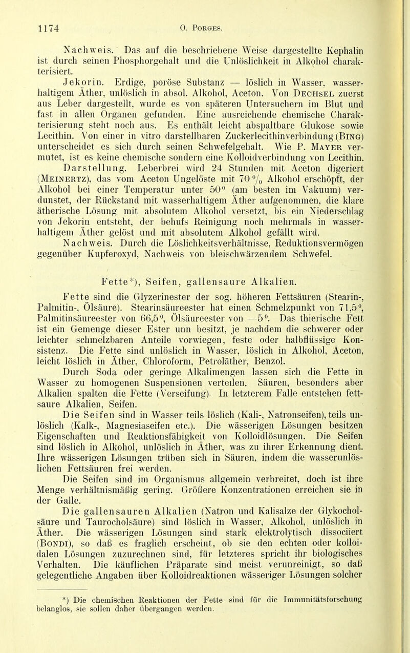 Nachweis. Das auf die beschriebene Weise dargestellte Kephalin ist durch seinen Phosphorgehalt und die Unlöslichkeit in Alkohol charak- terisiert. Je kor in. Erdige, poröse Substanz — löslich in Wasser, wasser- haltigem Äther, unlöslich in absol. Alkohol, Aceton. Von Dechsel zuerst aus Leber dargestellt, wurde es von späteren Untersuchern im Blut und fast in allen Organen gefunden. Eine ausreichende chemische Charak- terisierung steht noch aus. Es enthält leicht abspaltbare Glukose sowie Lecithin. Von einer in vitro darstellbaren Zuckerlecithinverbindung (Bing) unterscheidet es sich durch seinen Schwefelgehalt. Wie P. Mayer ver- mutet, ist es keine chemische sondern eine Kolloidverbindung von Lecithin. Darstellung. Leberbrei wird 24 Stunden mit Aceton digeriert (Meinertz), das vom Aceton Ungelöste mit 70 % Alkohol erschöpft, der Alkohol bei einer Temperatur unter 50° (am besten im Vakuum) ver- dunstet, der Rückstand mit wasserhaltigem Äther aufgenommen, die klare ätherische Lösung mit absolutem Alkohol versetzt, bis ein Niederschlag von Jekorin entsteht, der behufs Reinigung noch mehrmals in wasser- haltigem Äther gelöst und mit absolutem Alkohol gefällt wird. Nachweis. Durch die Löslichkeitsverhältnisse, Reduktionsvermögen gegenüber Kupferoxyd, Nachweis von bleischwärzendem Schwefel. Fette*), Seifen, gallensaure Alkalien. Fette sind die Glyzerinester der sog. höheren Fettsäuren (Stearin-, Palmitin-, Ölsäure). Stearinsäureester hat einen Schmelzpunkt von 71,5°, Palmitinsäureester von 66,5°, Ölsäureester von —5°. Das thierische Fett ist ein Gemenge dieser Ester unn besitzt, je nachdem die schwerer oder leichter schmelzbaren Anteile vorwiegen, feste oder halbflüssige Kon- sistenz. Die Fette sind unlöslich in Wasser, löslich in Alkohol, Aceton, leicht löslich in Äther, Chloroform, Petroläther, Benzol. Durch Soda oder geringe Alkalimengen lassen sich die Fette in Wasser zu homogenen Suspensionen verteilen. Säuren, besonders aber Alkalien spalten die Fette (Verseifung). In letzterem Falle entstehen fett- saure Alkalien, Seifen. Die Seifen sind in Wasser teils löslich (Kali-, Natronseifen), teils un- löslich (Kalk-, Magnesiaseifen etc.). Die wässerigen Lösungen besitzen Eigenschaften und Reaktionsfähigkeit von Kolloidlösungen. Die Seifen sind löslich in Alkohol, unlöslich in Äther, was zu ihrer Erkennung dient. Ihre wässerigen Lösungen trüben sich in Säuren, indem die wasserunlös- lichen Fettsäuren frei werden. Die Seifen sind im Organismus allgemein verbreitet, doch ist ihre Menge verhältnismäßig gering. Größere Konzentrationen erreichen sie in der Galle. Die gallensauren Alkalien (Natron und Kalisalze der Glykochol- säure und Taurocholsäure) sind löslich in Wasser, Alkohol, unlöslich in Äther. Die wässerigen Lösungen sind stark elektrolytisch dissociiert (Bondi), so daß es fraglich erscheint, ob sie den echten oder kolloi- dalen Lösungen zuzurechnen sind, für letzteres spricht ihr biologisches Verhalten. Die käuflichen Präparate sind meist verunreinigt, so daß gelegentliche Angaben über Kolloidreaktionen wässeriger Lösungen solcher *) Die chemischen Eeaktionen der Fette sind für die Immunitätsforschung belanglos, sie sollen daher übergangen werden.