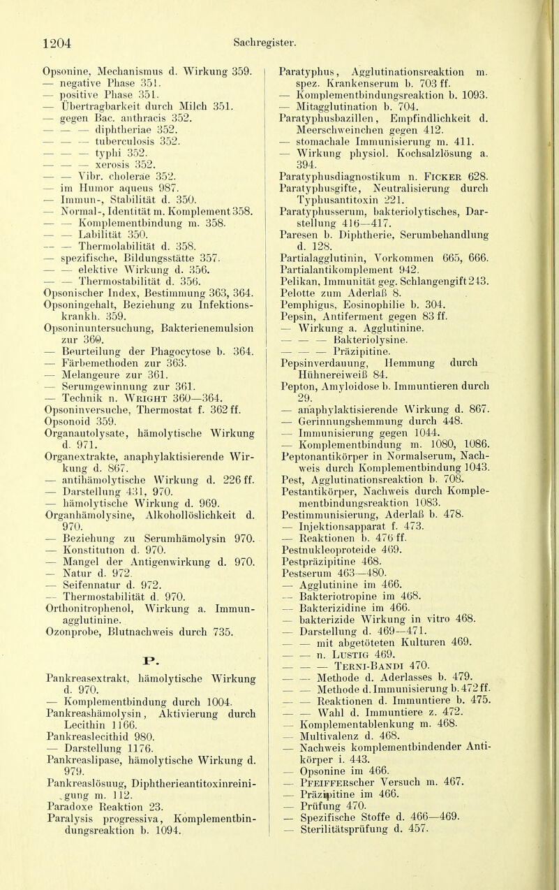 Opsonine, Mechanismus d. Wirkung 359. — negative Phase 351. - positive Phase 351. - Übertragbarkeit durch Milch 351. - gegen Bac. anthracis 352. — — — diphtheriae 352. - — — tuberculosis 352. - typhi 352. — — — xerosis 352. — — Vibr. choleräe 352. - im Humor aqueus 987. — Immun-, Stabilität d. 350. - Normal-, Identität m. Komplement 358. - Komplementbindung m. 358. — Labilität 350. Thermolabilität d. 358. - spezifische, Bildungsstätte 357. - elektive Wirkung d. 356. — — Thermostabilität d. 356. Opsonischer Index, Bestimmung 363, 364. Opsoningehalt, Beziehung zu Infektions- kran kh. 359. Opsoninuntersuchung, Bakterienemulsion zur 360. — Beurteilung der Phagocytose b. 364. — Färbemethoden zur 363. — Melangeure zur 361. - Serumgewinnung zur 361. - Technik n. Wright 360—364. Opsoninversuche, Thermostat f. 362 ff. Opsonoid 359. Organautolysate, hämolytische Wirkung d. 971. Organextrakte, anaphylaktisierende Wir- kung d. 867. — antihämolytische Wirkung d. 226 ff. — Darstellung 431, 970. — hämolytische Wirkung d. 969. Organhämolysine, Alkohollöslichkeit d. 970. — Beziehung zu Serumhämolysin 970. — Konstitution d. 970. — Mangel der Antigenwirkung d. 970. — Natur d. 972. — Seifennatur d. 972. - Thermostabilität d. 970. Orthonitrophenol, Wirkung a. Immun- agglutinine. Ozonprobe, Blutnachweis durch 735. I*. Pankreasextrakt, hämolytische Wirkung d. 970. — Komplementbindung durch 1004. Pankreashämolysin, Aktivierung durch Lecithin ] 166. Pankreaslecithid 980. — Darstellung 1176. Pankreaslipase, hämolytische Wirkung d. 979. Pankreaslösuug, Diphtherieantitoxinreini- .gung m. 112. Paradoxe Reaktion 23. Paralysis progressiva, Komplementbin- dungsreaktion b. 1094. Paratyphus, Agglutinationsreaktion m. spez. Krankenserum b. 703 ff. — Komplementbindungsreaktion b. 1093. — Mitagglutination b. 704. Paratyphusbazillen, Empfindlichkeit d. Meerschweinchen gegen 412. — stomachale Immunisierung m. 411. — Wirkung physiol. Kochsalzlösung a. 394. Paratyphusdiagnostikum n. Ficker 628. Paratyphusgifte, Neutralisierung durch Typhusantitoxin 221. Paratyphusserum, bakteriolytisches, Dar- stellung 416—417. Paresen b. Diphtherie, Serumbehandlung d. 128. Partialagglutinin, Vorkommen 665, 666. Partialantikomplement 942. Pelikan. Immunität geg. Schlangengift 243. Pelotte zum Aderlaß 8. Pemphigus, Eosinophilie b. 304. Pepsin, Antiferment gegen 83 ff. — Wirkung a. Agglutinine. — — — Bakteriolysine. — — — Präzipitine. Pepsin verdauung, Hemmung durch Hühnereiweiß 84. Pepton, Amyloidose b. Immuntieren durch 29. — anaphylaktisierende Wirkung d. 867. — Gerinnungshemmung durch 448. — Immunisierung gegen 1044. — Komplementbindung m. 1080, 1086. Peptonantikörper in Normalserum, Nach- weis durch Komplementbindung 1043. Pest, Agglutinationsreaktion b. 708. Pestantikörper, Nachweis durch Komple- mentbindungsreaktion 1083. Pestimmunisierung, Aderlaß b. 478. — Injektionsapparat f. 473. — Reaktionen b. 476 ff. Pestnukleoproteide 469. Pestpräzipitine 468. Pestserum 463—480. — Affglutinine im 466. — Bakteriotropine im 468. — Bakterizidine im 466. — bakterizide Wirkung in vitro 468. — Darstellung d. 469—471. — — mit abgetöteten Kulturen 469. n. Lustig 469. Terni-Bandi 470. Methode d. Aderlasses b. 479. Methode d. Immunisierung b. 472 ff. — — Reaktionen d. Immuntiere b. 475. Wahl d. Immuntiere z. 472. — Komplementablenkung m. 468- — Multivalenz d. 468. — Nachweis komplementbindender Anti- körper i. 443. — Opsonine im 466. — PFEiFFERscher Versuch m. 467. — Präzipitine im 466. — Prüfung 470. — Spezifische Stoffe d. 466—469. — Sterilitätsprüfung d. 457.