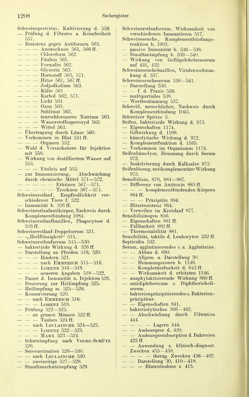 Schweinepestvirus, Kultivierung d. 559. — Prüfung d. Filtrates a. Keimfreiheit 557. — Resistenz gegen Antiformin 563. — — — Austrocknen 561, 568 ff. — — — Chloroform 562. — — — Fäulnis 561. - — Formalin 562. — — — Glyzerin 563. - Harnstoff 563, 571. — Hitze 561, 567 ff. — — — Jodjodkalium 563. — Kälte 561 Karbol 562, 571. Licht 561. — — — Ozon 563. — Sublimat 562. — — — taurochlorsaures Natrium 563. — — — Wasserstoffsuperoxyd 563. — Wittol 563. — Übertragung durch Läuse 560. — Vorkommen in Blut 551 ff. — — — Organen 552. — Wahl d. Versuchstiere für Injektion mit 558. - Wirkung von destilliertem Wasser auf 553. — — — Fäulnis auf 553. — zur Immunisierung, Abschwächung durch chemische Mittel 571—572. - Erhitzen 567—571. — — — — — Trocknen 567—571. Schweinerotlauf, Empfindlichkeit ver- schiedener Tiere f. 522. — Immunität b. 326 ff. Schweinrotlaufantikörper, Nachweis durch Komplementbindung 1083. Schweinerotlaufbazillen, Phagocytose d. 326 ff. Schweinerotlauf-Doppelserum 521. — -„Heilflüssigkeit 515. Schweinerotlaufserum 515—530. — bakterizide Wirkung d. 326 ff. — Darstellung an Pferden 519, 520. Rindern 521. — — — nach Emmerich 515—516. Lorenz 516—518. - — neueren Angaben 518—522. — Dauer d. Immunität n. Injektion 526. — Dosierung zur Heilimpfung 525. — Heilimpfung m. 525—526. — Konservierung 520. - nach Emmerich 516. — Lorenz 518. — Prüfung 522—525. - an grauen Mäusen 522 ff. Tauben 524 ff. — — nach Leclainche 524—525. Lorenz 522—523. Marx 523—524. - Schutzimpfung nach Voges-Schütz 526. — Serovaccination 526—530. nach Leclainche 530. — — zweizeitige 527—529. — Simultanschutzimpfung 529. Schweinerotlaufserum, Wirksamkeit von verschiedenen Immuntieren 517. Schweineseuche, Komplementbindungs- reaktion b. 1903. — passive Immunität b. 536—538. — Simultanimpfung b. 539 — 540. — Wirkung von Geflügelcholeraserum auf 431, 432. Schweineseuchebazillen, Virulenzschwan- kung d. 537. Schweineseucheserum 536—541. — Darstellung 536. — f. d. Praxis 538. — multipartiales 538. — Wertbestimmung 537. Schweiß, menschlicher, Nachweis durch Komplementbindung 1045. Schweizer Spritze 3. Seifen, bakterizide Wirkung d. 973. — Eigenschaften 1174. — Giftwirkung d. 1168. — hämolytische Wirkung d. 972. — Komplementfunktion d. 1165. — Vorkommen im Organismus 1174. Seifenhämolyse, Hemmung durch Serum 972. — Inaktivierung durch Kalksalze 973. Seifenlösung, antikomplementäre Wirkung ' 975. Sensibilisin, 876, 884—887. — Differenz von Antitoxin 885 ff. — — — komplementbindenden Körpern 884 ff. — Präzipitin 884. — Hitzeresistenz 884. — Verweilen im Kreislauf 877. Sensibilisinogen 856. — Eigenschaften 881 ff. — Fällbarkeit 882 ff. — Thermostabilität 881. Sensibilität, taktile d. Leukocyten 332 ff. Septicidin 532. Serum, agglutinierendes s. a. Agglutinine. Abbau d. 680. — — Allgem. u. Darstellung 30. — — Hemmungszonen b. 1146. — — Komplettierbarkeit d. 643 ff. — — Wirksamkeit d. erhitzten 1146. — anaphylaktisierende Wirkung 860 ff. — antidiphthericum s. Diphtherieheil- serum. — bakterienpräzipitierendes s. Bakterien- präzipitine. — — Eigenschaften 841. — bakteriolytisches 366—462. Abschwächung durch Filtration 444. — — — — Lagern 444. — — Ambozeptor d. 420. — — Ambozeptorabsorption d. Bakterien 423 ff. — — Anwendung z. klinisch-diagnost. Zwecken 455—458. — — — — therap. Zwecken 458—462. Darstellung 30, 410—418. — — — Blutentnahme z. 415.