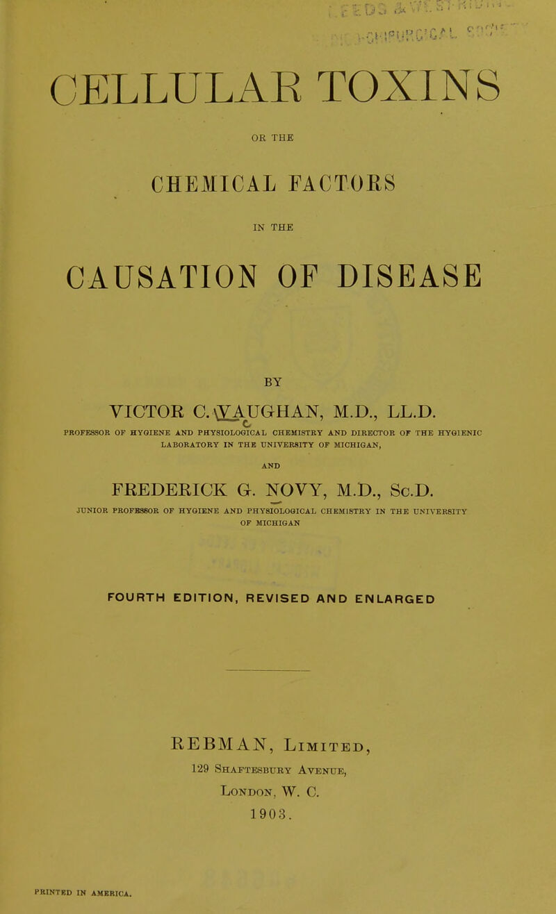 CELLULAE TOXINS OR THE CHEMICAL FACTOHS IN THE CAUSATION OF DISEASE BY VICTOR C.\£AUGHAN, M.D., LL.D. c PROFESSOR OF HYGIENE AND PHYSIOLOGICAL CHEMISTRY AND DIRECTOR OF THE HYGIENIC LABORATORY IN THE UNIVERSITY OF MICHIGAN, AND FREDERICK G. NOVY, M.D., Sc.D. JUNIOR PROFESSOR OF HYGIENE AND PHYSIOLOGICAL CHEMISTRY IN THE UNIVERSITY OP MICHIGAN FOURTH EDITION, REVISED AND ENLARGED REBMAN, Limited, 129 Shaftesbtjby Avenue, London, W. C. 1903. PRINTED IN AMERICA.