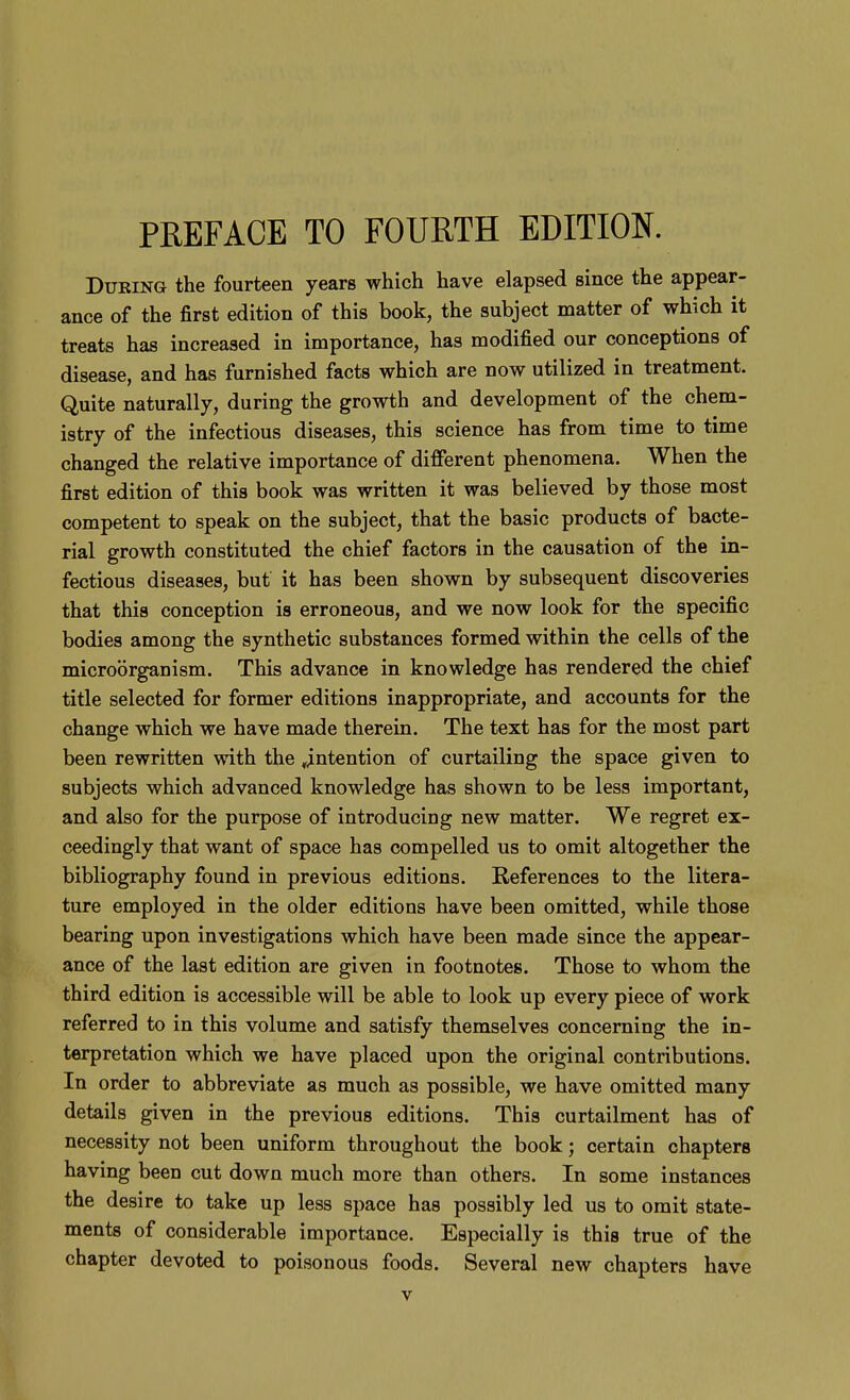 PREFACE TO FOURTH EDITION. During the fourteen years which have elapsed since the appear- ance of the first edition of this book, the subject matter of which it treats has increased in importance, has modified our conceptions of disease, and has furnished facts which are now utilized in treatment. Quite naturally, during the growth and development of the chem- istry of the infectious diseases, this science has from time to time changed the relative importance of different phenomena. When the first edition of this book was written it was believed by those most competent to speak on the subject, that the basic products of bacte- rial growth constituted the chief factors in the causation of the in- fectious diseases, but it has been shown by subsequent discoveries that this conception is erroneous, and we now look for the specific bodies among the synthetic substances formed within the cells of the microorganism. This advance in knowledge has rendered the chief title selected for former editions inappropriate, and accounts for the change which we have made therein. The text has for the most part been rewritten with the ^intention of curtailing the space given to subjects which advanced knowledge has shown to be less important, and also for the purpose of introducing new matter. We regret ex- ceedingly that want of space has compelled us to omit altogether the bibliography found in previous editions. References to the litera- ture employed in the older editions have been omitted, while those bearing upon investigations which have been made since the appear- ance of the last edition are given in footnotes. Those to whom the third edition is accessible will be able to look up every piece of work referred to in this volume and satisfy themselves concerning the in- terpretation which we have placed upon the original contributions. In order to abbreviate as much as possible, we have omitted many details given in the previous editions. This curtailment has of necessity not been uniform throughout the book; certain chapters having been cut down much more than others. In some instances the desire to take up less space has possibly led us to omit state- ments of considerable importance. Especially is this true of the chapter devoted to poisonous foods. Several new chapters have