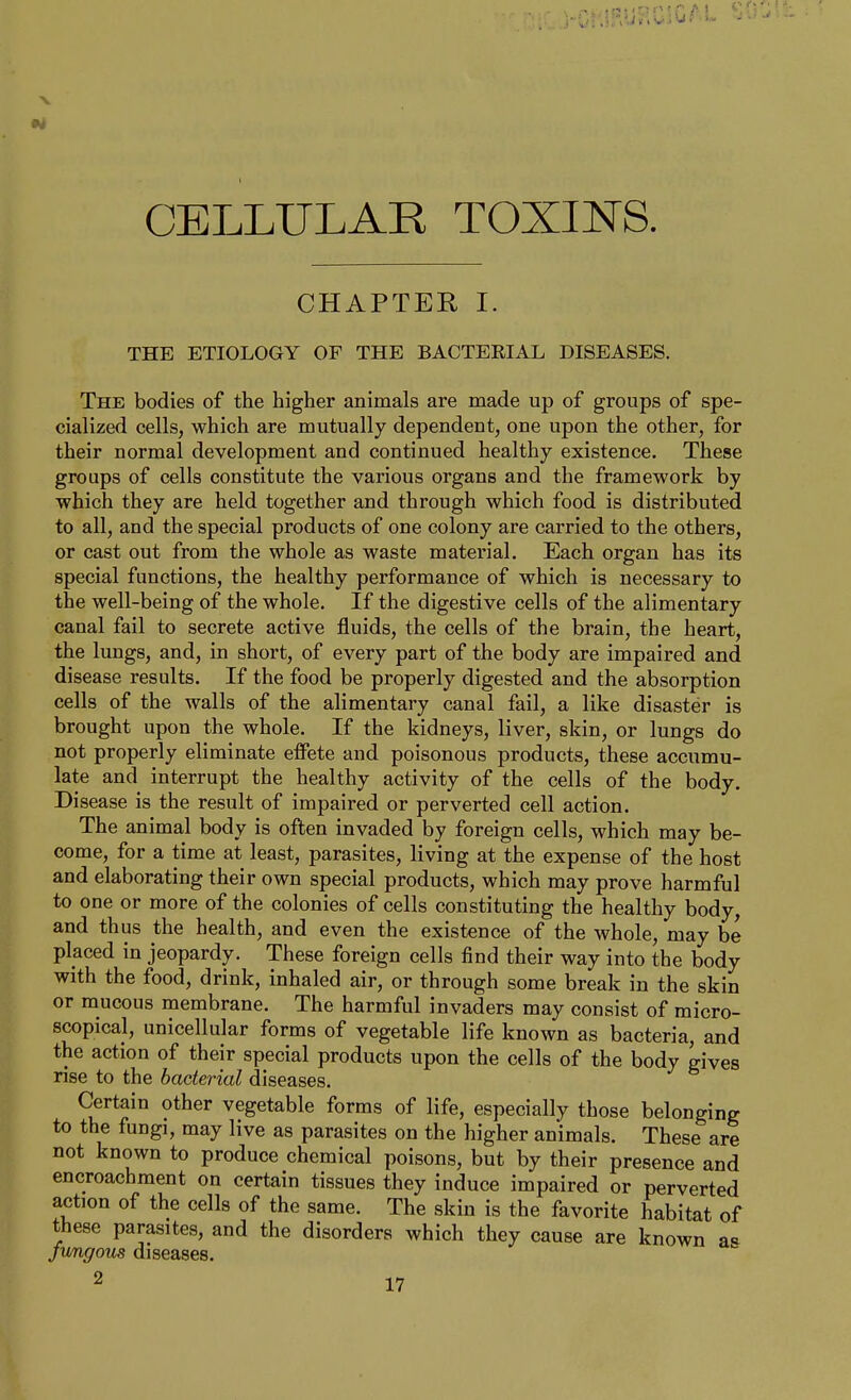 CELLULAR TOXINS. CHAPTER I. THE ETIOLOGY OF THE BACTERIAL DISEASES. The bodies of the higher animals are made up of groups of spe- cialized cells, which are mutually dependent, one upon the other, for their normal development and continued healthy existence. These groups of cells constitute the various organs and the framework by which they are held together and through which food is distributed to all, and the special products of one colony are carried to the others, or cast out from the whole as waste material. Each organ has its special functions, the healthy performance of which is necessary to the well-being of the whole. If the digestive cells of the alimentary canal fail to secrete active fluids, the cells of the brain, the heart, the lungs, and, in short, of every part of the body are impaired and disease results. If the food be properly digested and the absorption cells of the walls of the alimentary canal fail, a like disaster is brought upon the whole. If the kidneys, liver, skin, or lungs do not properly eliminate effete and poisonous products, these accumu- late and interrupt the healthy activity of the cells of the body. Disease is the result of impaired or perverted cell action. The animal body is often invaded by foreign cells, which may be- come, for a time at least, parasites, living at the expense of the host and elaborating their own special products, which may prove harmful to one or more of the colonies of cells constituting the healthy body, and thus the health, and even the existence of the whole, may be placed in jeopardy. These foreign cells find their way into the body with the food, drink, inhaled air, or through some break in the skin or mucous membrane. The harmful invaders may consist of micro- scopical, unicellular forms of vegetable life known as bacteria, and the action of their special products upon the cells of the body gives rise to the bacterial diseases. Certain other vegetable forms of life, especially those belonging to the fungi, may live as parasites on the higher animals. These are not known to produce chemical poisons, but by their presence and encroachment on certain tissues they induce impaired or perverted action of the cells of the same. The skin is the favorite habitat of these parasites, and the disorders which they cause are known as jmigous diseases. 2