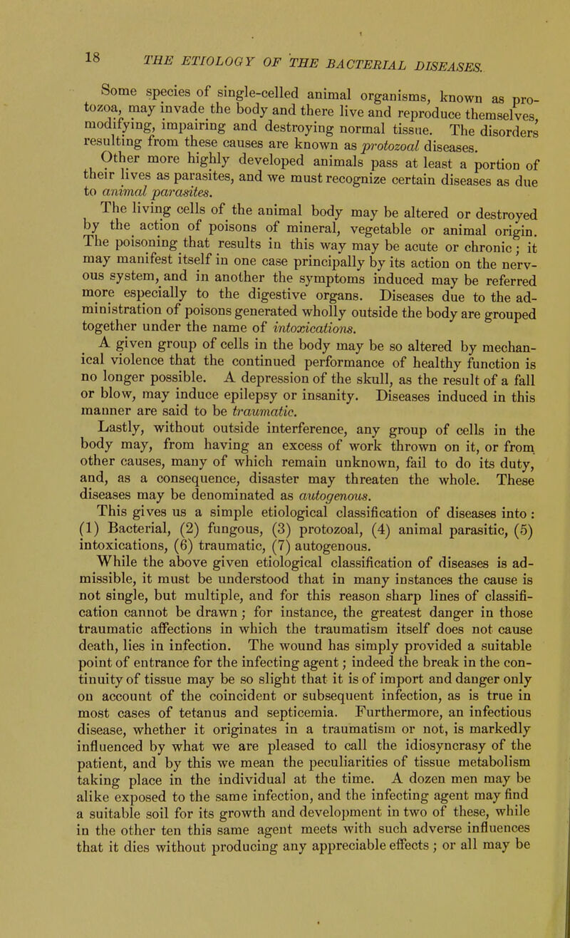 THE ETIOLOGY OF TEE BACTERIAL DISEASES. Some species of single-celled animal organisms, known as pro- tozoa, may mvade the body and there live and reproduce themselves modifying, impairing and destroying normal tissue. The disorders resulting from these causes are known as protozoal diseases. Other more highly developed animals pass at least a portion of their lives as parasites, and we must recognize certain diseases as due to animal parasites. The living cells of the animal body may be altered or destroyed by the action of poisons of mineral, vegetable or animal origin. The poisoning that results in this way may be acute or chronic; it may manifest itself in one case principally by its action on the nerv- ous system, and in another the symptoms induced may be referred more especially to the digestive organs. Diseases due to the ad- ministration of poisons generated wholly outside the body are grouped together under the name of intoxications. A given group of cells in the body may be so altered by mechan- ical violence that the continued performance of healthy function is no longer possible. A depression of the skull, as the result of a fall or blow, may induce epilepsy or insanity. Diseases induced in this manner are said to be traumatic. Lastly, without outside interference, any group of cells in the body may, from having an excess of work thrown on it, or from, other causes, many of which remain unknown, fail to do its duty, and, as a consequence, disaster may threaten the whole. These diseases may be denominated as autogenous. This gives us a simple etiological classification of diseases into : (1) Bacterial, (2) fungous, (3) protozoal, (4) animal parasitic, (5) intoxications, (6) traumatic, (7) autogenous. While the above given etiological classification of diseases is ad- missible, it must be understood that in many instances the cause is not single, but multiple, and for this reason sharp lines of classifi- cation cannot be drawn; for instance, the greatest danger in those traumatic affections in which the traumatism itself does not cause death, lies in infection. The wound has simply provided a suitable point of entrance for the infecting agent; indeed the break in the con- tinuity of tissue may be so slight that it is of import and danger only on account of the coincident or subsequent infection, as is true in most cases of tetanus and septicemia. Furthermore, an infectious disease, whether it originates in a traumatism or not, is markedly influenced by what we are pleased to call the idiosyncrasy of the patient, and by this we mean the peculiarities of tissue metabolism taking place in the individual at the time. A dozen men may be alike exposed to the same infection, and the infecting agent may find a suitable soil for its growth and development in two of these, while in the other ten this same agent meets with such adverse influences that it dies without producing any appreciable effects; or all may be