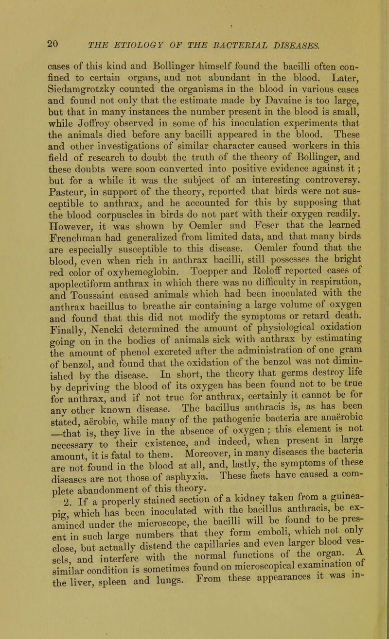 cases of this kind and Bollinger himself found the bacilli often con- fined to certain organs, and not abundant in the blood. Later, Siedamgrotzky counted the organisms in the blood in various cases and found not only that the estimate made by Davaine is too large, but that in many instances the number present in the blood is small, while JofFroy observed in some of his inoculation experiments that the animals died before any bacilli appeared in the blood. These and other investigations of similar character caused workers in this field of research to doubt the truth of the theory of Bollinger, and these doubts were soon converted into positive evidence against it; but for a while it was the subject of an interesting controversy. Pasteur, in support of the theory, reported that birds were not sus- ceptible to anthrax, and he accounted for this by supposing that the blood corpuscles in birds do not part with their oxygen readily. However, it was shown by Oemler and Feser that the learned Frenchman had generalized from limited data, and that many birds are especially susceptible to this disease. Oemler found that the blood, even when rich in anthrax bacilli, still possesses the bright red color of oxyhemoglobin. Toepper and Roloff reported cases of apoplectiform anthrax in which there was no difficulty in respiration, and Toussaint caused animals which had been inoculated with the anthrax bacillus to breathe air containing a large volume of oxygen and found that this did not modify the symptoms or retard death. Finally, Nencki determined the amount of physiological oxidation going on in the bodies of animals sick with anthrax by estimating the amount of phenol excreted after the administration of one gram of benzol, and found that the oxidation of the benzol was not dimin- ished by the disease. In short, the theory that germs destroy life by depriving the blood of its oxygen has been found not to be true for anthrax, and if not true for anthrax, certainly it cannot be for any other known disease. The bacillus anthracis is, as has been stated, aerobic, while many of the pathogenic bacteria are anaerobic —that is, they live in the absence of oxygen; this element is not necessary to their existence, and indeed, when present in large amount, it is fatal to them. Moreover, in many diseases the bacteria are not found in the blood at all, and, lastly, the symptoms of these diseases are not those of asphyxia. These facts have caused a com- plete abandonment of this theory. 2 If a properly stained section of a kidney taken from a gumea- niff'which has been inoculated with the bacillus anthracis, be ex- amined under the microscope, the bacilli will be found to be pres ent in such large numbers that they form emboli which not only close, but actually distend the capillaries and even larger blood ves- sels and interfe?e with the normal functions of the organ. A similar condition is sometimes found on microscopical examination of the liver, spleen and lungs. From these appearances it was in-