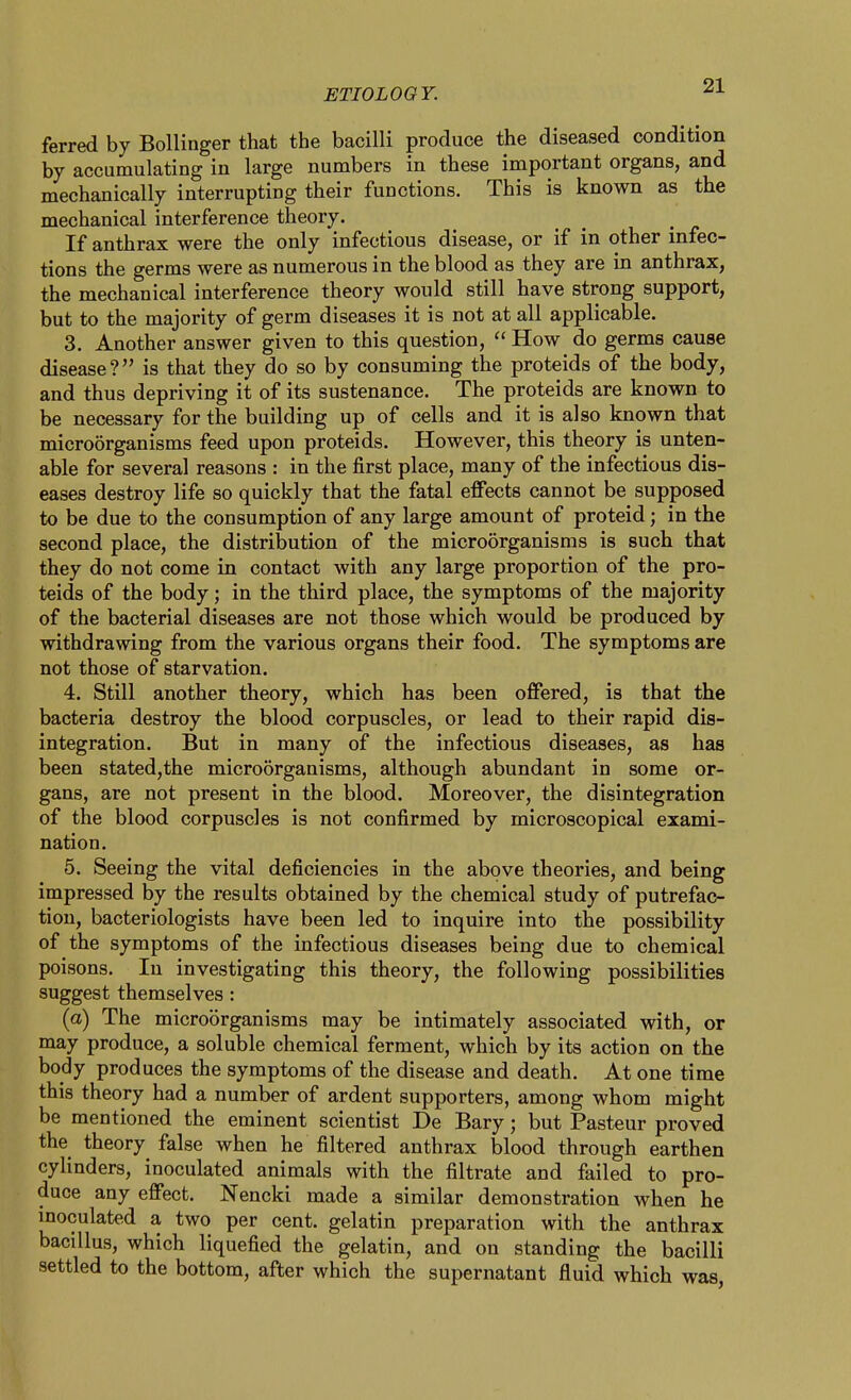 ferred by Bollinger that the bacilli produce the diseased condition by accumulating in large numbers in these important organs, and mechanically interrupting their functions. This is known as the mechanical interference theory. If anthrax were the only infectious disease, or if in other infec- tions the germs were as numerous in the blood as they are in anthrax, the mechanical interference theory would still have strong support, but to the majority of germ diseases it is not at all applicable. 3. Another answer given to this question,  How do germs cause disease? is that they do so by consuming the proteids of the body, and thus depriving it of its sustenance. The proteids are known to be necessary for the building up of cells and it is also known that microorganisms feed upon proteids. However, this theory is unten- able for several reasons : in the first place, many of the infectious dis- eases destroy life so quickly that the fatal effects cannot be supposed to be due to the consumption of any large amount of proteid; in the second place, the distribution of the microorganisms is such that they do not come in contact with any large proportion of the pro- teids of the body; in the third place, the symptoms of the majority of the bacterial diseases are not those which would be produced by withdrawing from the various organs their food. The symptoms are not those of starvation. 4. Still another theory, which has been offered, is that the bacteria destroy the blood corpuscles, or lead to their rapid dis- integration. But in many of the infectious diseases, as has been stated,the microorganisms, although abundant in some or- gans, are not present in the blood. Moreover, the disintegration of the blood corpuscles is not confirmed by microscopical exami- nation. 5. Seeing the vital deficiencies in the above theories, and being impressed by the results obtained by the chemical study of putrefac- tion, bacteriologists have been led to inquire into the possibility of the symptoms of the infectious diseases being due to chemical poisons. In investigating this theory, the following possibilities suggest themselves: (a) The microorganisms may be intimately associated with, or may produce, a soluble chemical ferment, which by its action on the body produces the symptoms of the disease and death. At one time this theory had a number of ardent supporters, among whom might be mentioned the eminent scientist De Bary; but Pasteur proved the theory false when he filtered anthrax blood through earthen cylinders, inoculated animals with the filtrate and failed to pro- duce any effect. Nencki made a similar demonstration when he inoculated a two per cent, gelatin preparation with the anthrax bacillus, which liquefied the gelatin, and on standing the bacilli settled to the bottom, after which the supernatant fluid which was