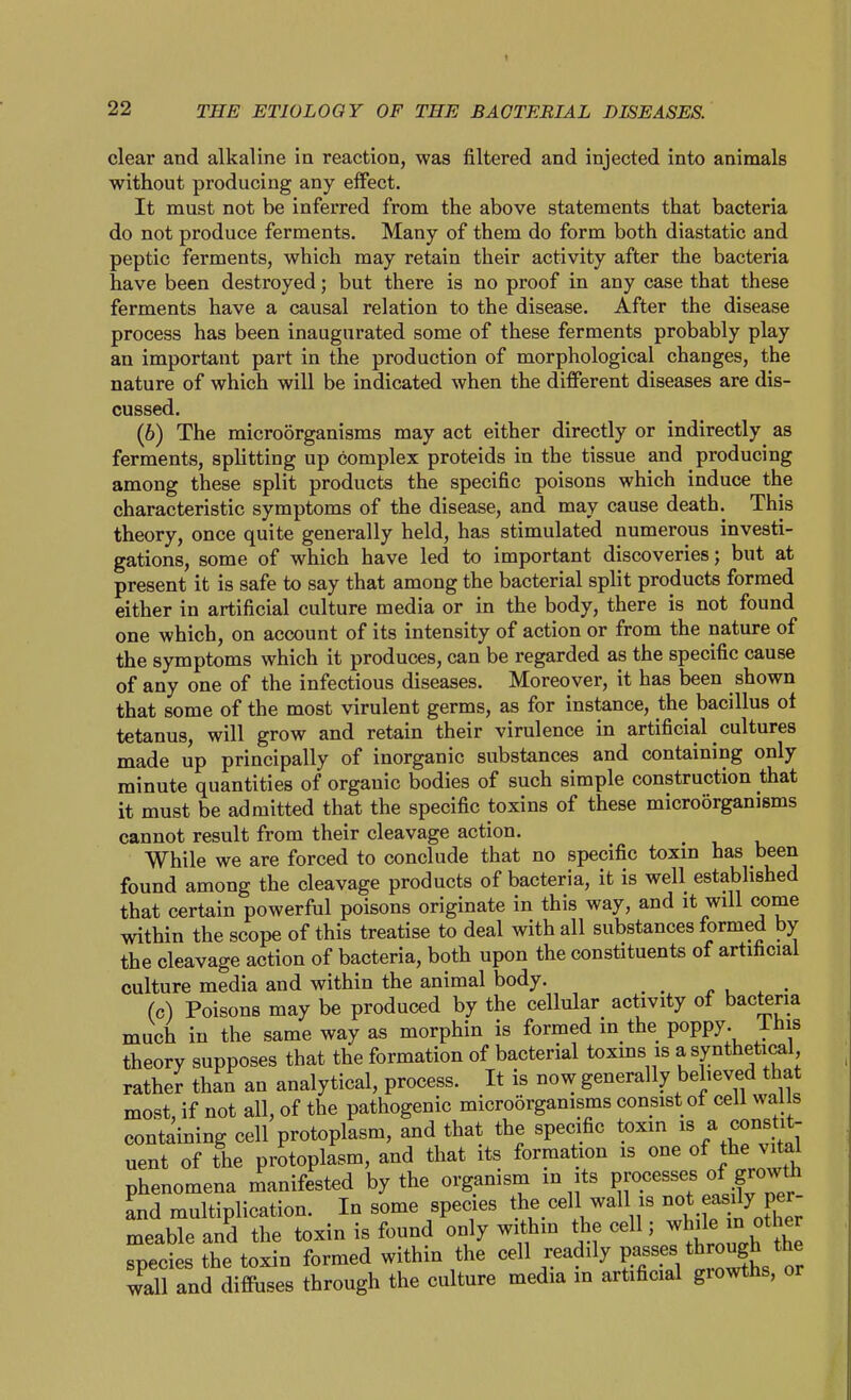 clear and alkaline in reaction, was filtered and injected into animals without producing any effect. It must not be inferred from the above statements that bacteria do not produce ferments. Many of them do form both diastatic and peptic ferments, which may retain their activity after the bacteria have been destroyed; but there is no proof in any case that these ferments have a causal relation to the disease. After the disease process has been inaugurated some of these ferments probably play an important part in the production of morphological changes, the nature of which will be indicated when the different diseases are dis- cussed. (6) The microorganisms may act either directly or indirectly as ferments, splitting up complex proteids in the tissue and producing among these split products the specific poisons which induce the characteristic symptoms of the disease, and may cause death. This theory, once quite generally held, has stimulated numerous investi- gations, some of which have led to important discoveries; but at present it is safe to say that among the bacterial split products formed either in artificial culture media or in the body, there is not found one which, on account of its intensity of action or from the nature of the symptoms which it produces, can be regarded as the specific cause of any one of the infectious diseases. Moreover, it has been shown that some of the most virulent germs, as for instance, the bacillus ol tetanus, will grow and retain their virulence in artificial cultures made up principally of inorganic substances and containing only minute quantities of organic bodies of such simple construction that it must be admitted that the specific toxins of these microorganisms cannot result from their cleavage action. While we are forced to conclude that no specific toxin has been found among the cleavage products of bacteria, it is well established that certain powerful poisons originate in this way, and it will come within the scope of this treatise to deal with all substances formed by the cleavage action of bacteria, both upon the constituents of artificial culture media and within the animal body. _ ^ , . • (c) Poisons may be produced by the cellular activity of bacteria much in the same way as morphin is formed in the poppy, ihis theory supposes that the formation of bacterial toxms is a synthetical rather than an analytical, process. It is now generally believed that most, if not all, of the pathogenic microorganisms consist ot cell walls containing cell protoplasm, and that the specific toxin ^ consUt- uent of the protoplasm, and that its formation is one of the v.ta^ phenomena manifested by the organism in its Processes of grow^^ and multiplication. In some species the cell wall is not easily per- meable and the toxin is found only within the cell; ^hde in^^Jer species the toxin formed within the cell readily P«f .^^^ wall and diffuses through the culture media m artificial giowths, or