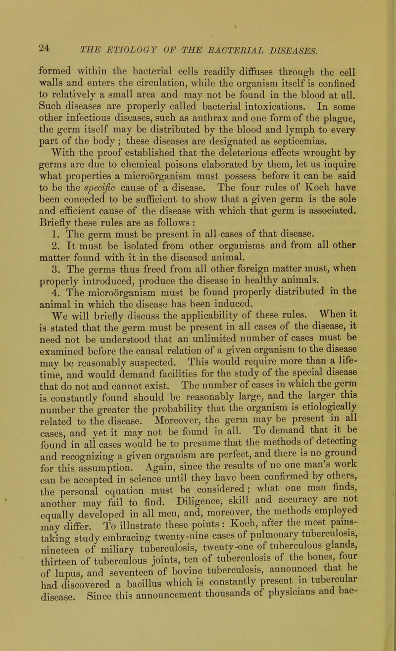 formed within the bacterial cells readily diffuses through the cell walls and enters the circulation, while the organism itself is confined to relatively a small area and may not be found in the blood at all. Such diseases are properly called bacterial intoxications. In some other infectious diseases, such as anthrax and one form of the plague, the germ itself may be distributed by the blood and lymph to every part of the body ; these diseases are designated as septicemias. With the proof established that the deleterious effects wrought by germs are due to chemical poisons elaborated by them, let us inquire what properties a microorganism must possess before it can be said to be the specific cause of a disease. The four rules of Koch have been conceded to be sufficient to show that a given germ is the sole and efficient cause of the disease with which that germ is associated. Briefly these rules are as follows : 1. The germ must be present in all cases of that disease. 2. It must be isolated from other organisms and from all other matter found with it in the diseased animal. 3. The germs thus freed from all other foreign matter must, when properly introduced, produce the disease in healthy animals. 4. The microorganism must be found properly distributed in the animal in which the disease has been induced. We will briefly discuss the applicability of these rules. When it is stated that the germ must be present in all cases of the disease, it need not be understood that an unlimited number of cases must be examined before the causal relation of a given organism to the disease may be reasonably suspected. This would require more than a life- time, and would demand facilities for the study of the special disease that do not and cannot exist. The number of cases in which the germ is constantly found should be reasonably large, and the krger this number the greater the probability that the organism is etiologically related to the disease. Moreover, the germ may be present in all cases, and yet it may not be found in all. To demand that it be found in all cases would be to presume that the methods of detecting and recognizing a given organism are perfect, and there is no ground for this assumption. Again, since the results of no one man's work can be accepted in science until they have been confirmed by others, the personal equation must be considered; what one man finds, another may fail to find. Diligence, skill and accuracy are not equally developed in all men, and, moreover, the methods employed may differ. To illustrate these points : Koch, after the most pams- taking study embracing twenty-nine cases of pulmonary tuberculosis, nineteen of miliary tuberculosis, twenty-one of tuberculous glands, thirteen of tuberculous joints, ten of tuberculosis of the bones, tour of lupus, and seventeen of bovine tuberculosis, announced that he had discovered a bacillus which is constantly present in tubercular disease. Since this announcement thousands of physicians and bac-