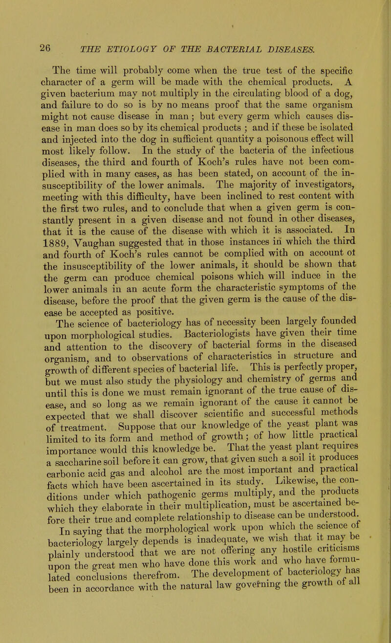 The time will probably come when the true test of the specific character of a germ will be made with the chemical products. A given bacterium may not multiply in the circulating blood of a dog, and failure to do so is by no means proof that the same organism might not cause disease in man; but every germ which causes dis- ease in man does so by its chemical products ; and if these be isolated and injected into the dog in sufficient quantity a poisonous effect will most likely follow. In the study of the bacteria of the infectious diseases, the third and fourth of Koch's rules have not been com- plied with in many cases, as has been stated, on account of the in- susceptibility of the lower animals. The majority of investigators, meeting with this difficulty, have been inclined to rest content with the first two rules, and to conclude that when a given germ is con- stantly present in a given disease and not found in other diseases, that it is the cause of the disease with which it is associated. In 1889, Vaughan suggested that in those instances in which the third and fourth of Koch's rules cannot be complied with on account ot the insusceptibility of the lower animals, it should be shown that the germ can produce chemical poisons which will induce in the lower animals in an acute form the characteristic symptoms of the disease, before the proof that the given germ is the cause of the dis- ease be accepted as positive. The science of bacteriology has of necessity been largely founded upon morphological studies. Bacteriologists have given their time and attention to the discovery of bacterial forms in the diseased organism, and to observations of characteristics in structure and growth of different species of bacterial life. This is perfectly proper, but we must also study the physiology and chemistry of germs and until this is done we must remain ignorant of the true cause of dis- ease, and so long as we remain ignorant of the cause it cannot be expected that we shall discover scientific and successful methods of treatment. Suppose that our knowledge of the yeast plant was limited to its form and method of growth; of how little practical importance would this knowledge be. That the yeast plant requires a saccharine soil before it can grow, that given such a soil it produces carbonic acid gas and alcohol are the most important and practical facts which have been ascertained in its study. Likewise, the con- ditions under which pathogenic germs multiply, and the products which they elaborate in their multiplication, must be ascertained be- fore their true and complete relationship to disease can be understood In saying that the morphological work upon which the science ot bacteriology largely depends is inadequate, we wish that it may be pLtlTunUo/ we are not offering any hostile criticisms upon the great men who have done this work and who have formu- lated conclusions therefrom. The development of bacteriology has been in accordance with the natural law governing the growth ot all