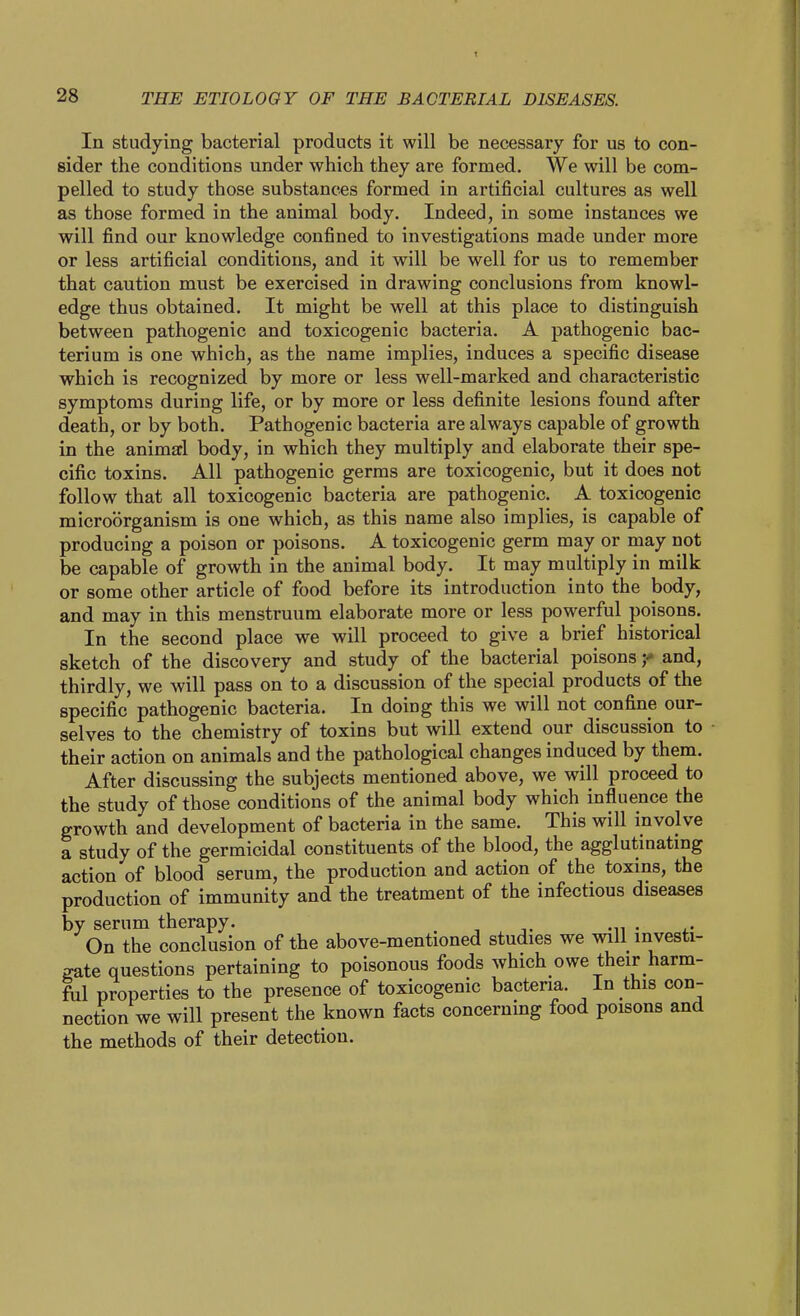 In studying bacterial products it will be necessary for us to con- sider the conditions under which they are formed. We will be com- pelled to study those substances formed in artificial cultures as well as those formed in the animal body. Indeed, in some instances we will find our knowledge confined to investigations made under more or less artificial conditions, and it will be well for us to remember that caution must be exercised in drawing conclusions from knowl- edge thus obtained. It might be well at this place to distinguish between pathogenic and toxicogenic bacteria. A pathogenic bac- terium is one which, as the name implies, induces a specific disease which is recognized by more or less well-marked and characteristic symptoms during life, or by more or less definite lesions found after death, or by both. Pathogenic bacteria are always capable of growth in the animarl body, in which they multiply and elaborate their spe- cific toxins. All pathogenic germs are toxicogenic, but it does not follow that all toxicogenic bacteria are pathogenic. A toxicogenic microorganism is one which, as this name also implies, is capable of producing a poison or poisons. A toxicogenic germ may or may not be capable of growth in the animal body. It may multiply in milk or some other article of food before its introduction into the body, and may in this menstruum elaborate more or less powerful poisons. In the second place we will proceed to give a brief historical sketch of the discovery and study of the bacterial poisonsand, thirdly, we will pass on to a discussion of the special products of the specific pathogenic bacteria. In doing this we will not confine our- selves to the chemistry of toxins but will extend our discussion to their action on animals and the pathological changes induced by them. After discussing the subjects mentioned above, we will proceed to the study of those conditions of the animal body which influence the growth and development of bacteria in the same. This will involve a study of the germicidal constituents of the blood, the agglutinating action of blood serum, the production and action of the toxins, the production of immunity and the treatment of the infectious diseases by serum therapy. On the conclusion of the above-mentioned studies we will investi- gate questions pertaining to poisonous foods which owe their harm- fiil properties to the presence of toxicogenic bacteria. In this con- nection we will present the known facts concerning food poisons and the methods of their detection.