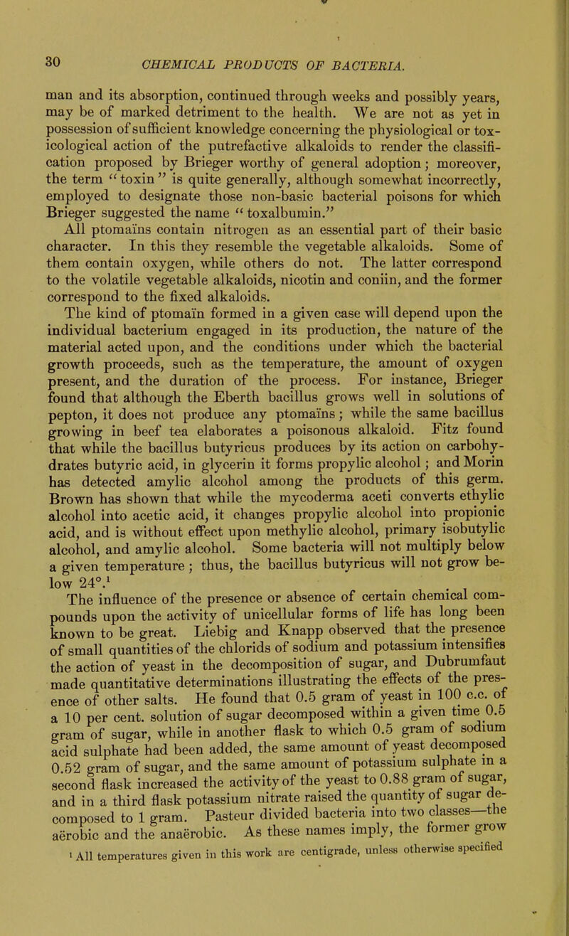 man and its absorption, continued through weeks and possibly years, may be of marked detriment to the health. We are not as yet in possession of sufficient knowledge concerning the physiological or tox- icological action of the putrefactive alkaloids to render the classifi- cation proposed by Brieger worthy of general adoption; moreover, the term  toxin  is quite generally, although somewhat incorrectly, employed to designate those non-basic bacterial poisons for which Brieger suggested the name  toxalbumin. All ptoraains contain nitrogen as an essential part of their basic character. In this they resemble the vegetable alkaloids. Some of them contain oxygen, while others do not. The latter correspond to the volatile vegetable alkaloids, nicotin and coniin, and the former correspond to the fixed alkaloids. The kind of ptomain formed in a given case will depend upon the individual bacterium engaged in its production, the nature of the material acted upon, and the conditions under which the bacterial growth proceeds, such as the temperature, the amount of oxygen present, and the duration of the process. For instance, Brieger found that although the Eberth bacillus grows well in solutions of pepton, it does not produce any ptomains; while the same bacillus growing in beef tea elaborates a poisonous alkaloid. Fitz found that while the bacillus butyricus produces by its action on carbohy- drates butyric acid, in glycerin it forms propylic alcohol; and Morin has detected amylic alcohol among the products of this germ. Brown has shown that while the mycoderma aceti converts ethylic alcohol into acetic acid, it changes propylic alcohol into propionic acid, and is without effect upon methylic alcohol, primary isobutylic alcohol, and amylic alcohol. Some bacteria will not multiply below a given temperature ; thus, the bacillus butyricus will not grow be- low 24°.^ . . , The influence of the presence or absence of certain chemical com- pounds upon the activity of unicellular forms of life has long been known to be great. Liebig and Knapp observed that the presence of small quantities of the chlorids of sodium and potassium intensifies the action of yeast in the decomposition of sugar, and Dubrumfaut made quantitative determinations illustrating the effects of the pres- ence of other salts. He found that 0.5 gram of yeast in 100 c.c. of a 10 per cent, solution of sugar decomposed within a given time 0.5 gram of sugar, while in another flask to which 0.5 gram of sodium acid sulphate had been added, the same amount of yeast decomposed 0 52 gram of sugar, and the same amount of potassuim sulphate in a second flask increased the activity of the yeast to 0.88 gram of sugar, and in a third flask potassium nitrate raised the quantity of sugar de- composed to 1 gram. Pasteur divided bacteria into tAVO classes—the aerobic and the anaerobic. As these names imply, the former grow 1 All temperatures given in this work are centigrade, unless otherwise specified