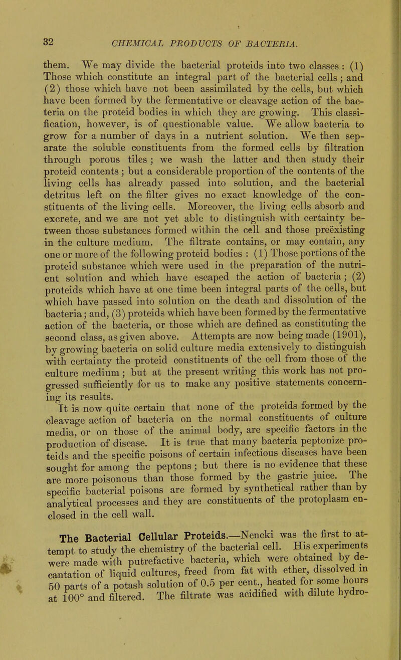 them. We may divide the bacterial proteids into two classes : (1) Those which constitute an integral part of the bacterial cells; and (2) those which have not been assimilated by the cells, but which have been formed by the fermentative or cleavage action of the bac- teria on the proteid bodies in which they are growing. This classi- fication, however, is of questionable value. We allow bacteria to grow for a number of days in a nutrient solution. We then sep- arate the soluble constituents from the formed cells by filtration through porous tiles ; we wash the latter and then study their proteid contents ; but a considerable proportion of the contents of the living cells has already passed into solution, and the bacterial detritus left on the filter gives no exact knowledge of the con- stituents of the living cells. Moreover, the living cells absorb and excrete, and we are not yet able to distinguish with certainty be- tween those substances formed within the cell and those preexisting in the culture medium. The filtrate contains, or may contain, any one or more of the following proteid bodies : (1) Those portions of the proteid substance which were used in the preparation of the nutri- ent solution and which have escaped the action of bacteria; (2) proteids which have at one time been integral parts of the cells, but which have passed into solution on the death and dissolution of the bacteria; and, (3) proteids which have been formed by the fermentative action of the bacteria, or those which are defined as constituting the second class, as given above. Attempts are now being made (1901), by growing bacteria on solid culture media extensively to distinguish with certainty the proteid constituents of the cell from those of the culture medium ; but at the present writing this work has not pro- gressed sufficiently for us to make any positive statements concern- ing its results. It is now quite certain that none of the proteids formed by the cleavage action of bacteria on the normal constituents of culture media, or on those of the animal body, are specific factors in the production of disease. It is true that many bacteria peptonize pro- teids and the specific poisons of certain infectious diseases have been sought for among the peptons; but there is no evidence that these are more poisonous than those formed by the gastric juice. The specific bacterial poisons are formed by synthetical rather than by analytical processes and they are constituents of the protoplasm en- closed in the cell wall. The Bacterial CeUular Proteids.—Nencki was the first to at- tempt to study the chemistry of the bacterial cell. His experiments were made with putrefactive bacteria, which were obtained by de- cantation of liquid cultures, freed from fat with ether, dissolved m 50 parts of a potash solution of 0.5 per cent heated for some hours at 100° and filtered. The filtrate was acidified with dilute hydro-