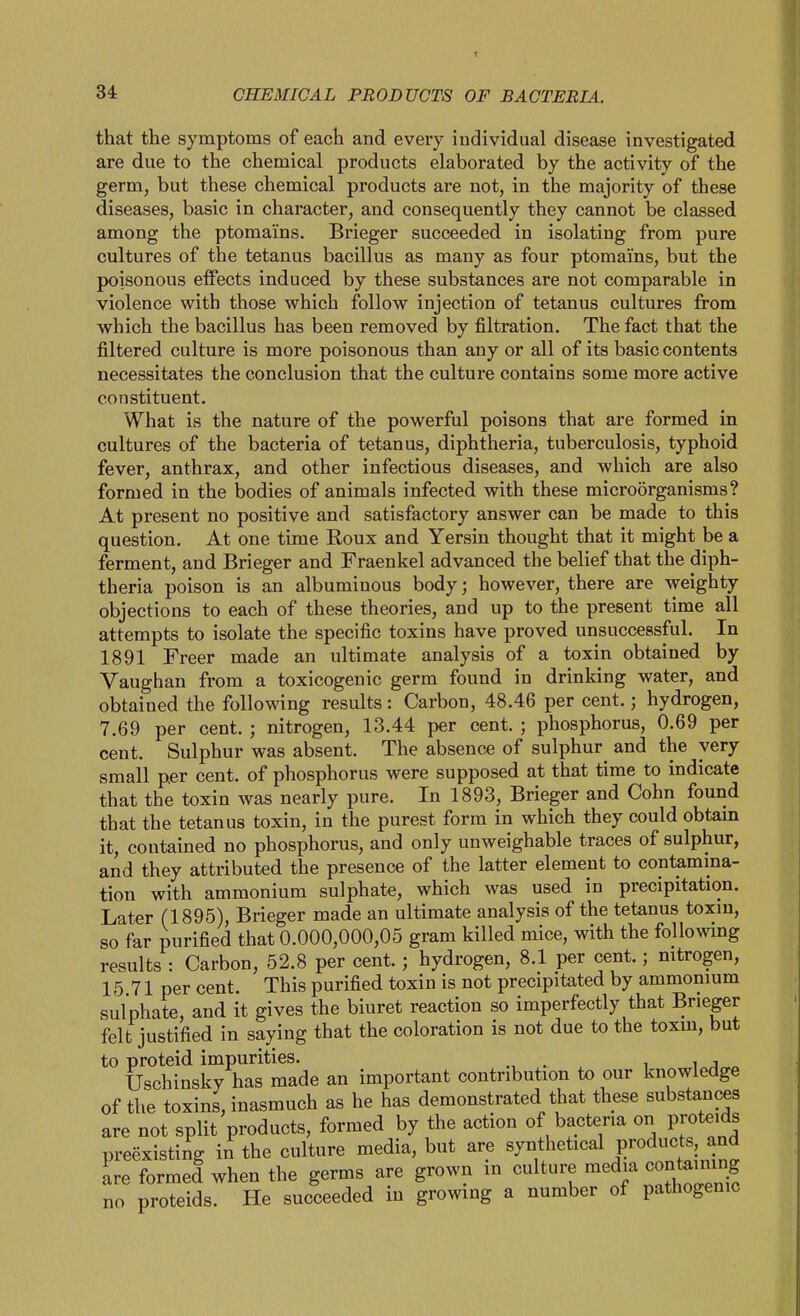 that the symptoms of each and every individual disease investigated are due to the chemical products elaborated by the activity of the germ, but these chemical products are not, in the majority of these diseases, basic in character, and consequently they cannot be classed among the ptomains. Brieger succeeded in isolating from pure cultures of the tetanus bacillus as many as four ptomains, but the poisonous effects induced by these substances are not comparable in violence with those which follow injection of tetanus cultures from which the bacillus has been removed by filtration. The fact that the filtered culture is more poisonous than any or all of its basic contents necessitates the conclusion that the culture contains some more active constituent. What is the nature of the powerful poisons that are formed in cultures of the bacteria of tetanus, diphtheria, tuberculosis, typhoid fever, anthrax, and other infectious diseases, and which are also formed in the bodies of animals infected with these microorganisms? At present no positive and satisfactory answer can be made to this question. At one time Roux and Yersin thought that it might be a ferment, and Brieger and Fraenkel advanced the belief that the diph- theria poison is an albuminous body; however, there are weighty objections to each of these theories, and up to the present time all attempts to isolate the specific toxins have proved unsuccessful. In 1891 Freer made an ultimate analysis of a toxin obtained by Vaughan from a toxicogenic germ found in drinking water, and obtained the following results: Carbon, 48.46 per cent.; hydrogen, 7.69 per cent. ; nitrogen, 13.44 per cent. ; phosphorus, 0.69 per cent. Sulphur was absent. The absence of sulphur^ and the very small per cent, of phosphorus were supposed at that time to indicate that the toxin was nearly pure. In 1893, Brieger and Cohn found that the tetanus toxin, in the purest form in which they could obtam it, contained no phosphorus, and only unweighable traces of sulphur, and they attributed the presence of the latter element to contamina- tion with ammonium sulphate, which was used in precipitation. Later (1895), Brieger made an ultimate analysis of the tetanus toxm, so far purified that 0.000,000,05 gram killed mice, with the following results : Carbon, 52.8 per cent. ; hydrogen, 8.1 per cent.; nitrogen, 15 71 per cent. This purified toxin is not precipitated by ammonium sulphate, and it gives the biuret reaction so imperfectly that Brieger felt justified in saying that the coloration is not due to the toxm, but to proteid impurities. . i i j Uschinsky has made an important contribution to our knowledge of the toxins, inasmuch as he has demonstrated that these substances are not split products, formed by the action of bacteria on proteids preexisting in the culture media, but are synthetical products and ire formed when the germs are grown in culture media contaming no proteids. He succeeded in growing a number of pathogenic