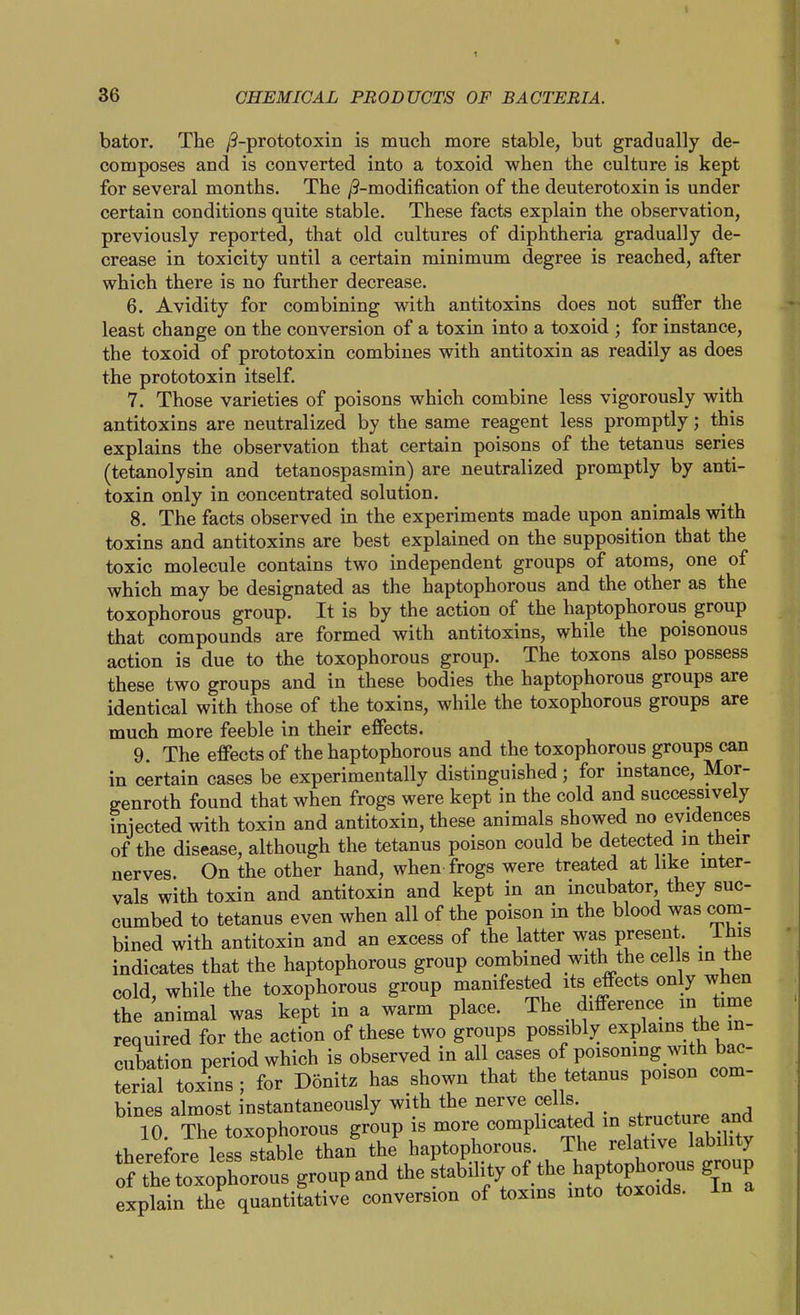 bator. The /3-prototoxin is much more stable, but gradually de- composes and is converted into a toxoid when the culture is kept for several months. The j9-modification of the deuterotoxin is under certain conditions quite stable. These facts explain the observation, previously reported, that old cultures of diphtheria gradually de- crease in toxicity until a certain minimum degree is reached, after which there is no further decrease. 6. Avidity for combining with antitoxins does not suffer the least change on the conversion of a toxin into a toxoid ; for instance, the toxoid of prototoxin combines with antitoxin as readily as does the prototoxin itself. 7. Those varieties of poisons which combine less vigorously with antitoxins are neutralized by the same reagent less promptly; this explains the observation that certain poisons of the tetanus series (tetanolysin and tetanospasmin) are neutralized promptly by anti- toxin only in concentrated solution. 8. The facts observed m the experiments made upon animals with toxins and antitoxins are best explained on the supposition that the toxic molecule contains two independent groups of atoms, one of which may be designated as the haptophorous and the other as the toxophorous group. It is by the action of the haptophorous group that compounds are formed with antitoxins, while the poisonous action is due to the toxophorous group. The toxons also possess these two groups and in these bodies the haptophorous groups are identical with those of the toxins, while the toxophorous groups are much more feeble in their effects. 9. The effects of the haptophorous and the toxophorous groups can in certain cases be experimentally distinguished; for instance, Mor- genroth found that when frogs were kept in the cold and successively iniected with toxin and antitoxin, these animals showed no evidences of the disease, although the tetanus poison could be detected in their nerves. On the other hand, when frogs were treated at like inter- vals with toxin and antitoxin and kept in an incubator they suc- cumbed to tetanus even when all of the poison in the blood was com- bined with antitoxin and an excess of the latter was present. _ ihis indicates that the haptophorous group combined with the cells in tne cold, while the toxophorous group manifested its effects only when the animal was kept in a warm place. The difference m time required for the action of these two groups possibly explains the in- cubation period which is observed in all cases of poisomng with bac- terial toxins ; for Donitz has shown that the tetanus poison com- bines almost instantaneously with the nerve cells 10 The toxophorous group is more compbcated in structure ana there Je esrstable than the haptophorous. The relative labihty xo;^^^^^^ groupand the stability of the haptophorous group explain the quantitative conversion of toxms into toxoids. In