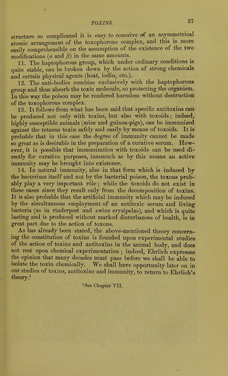 structure so complicated it is easy to conceive of an asymmetrical atomic arrangement of the toxophorous complex, and this is more easily comprehensible on the assumption of the existence of the two modifications (a and /3) in the same amounts. 11. The haptophorous group, which under ordinary conditions is quite stable, can be broken down by the action of strong chemicals and certain physical agents (heat, iodin, etc.). 12. The anti-bodies combine exclusively with the haptophorous group and thus absorb the toxic molecule, so protecting the organism. In this way the poison may be rendered harmless without destruction of the toxophorous complex. 13. It follows from what has been said that specific antitoxins can be produced not only with toxins, but also with toxoids; indeed, highly susceptible animals (mice and guinea-pigs), can be immunized against the tetanus toxin safely and easily by means of toxoids. It is probable that in this case the degree of immunity cannot be made so great as is desirable in the preparation of a curative serum. How- ever, it is possible that immunization with toxoids can be used di- rectly for curative purposes, inasmuch as by this means an active immunity may be brought into existence. 14. In natural immunity, also in that form which is induced by the bacterium itself and not by the bacterial poison, the toxons prob- ably play a very important role; while the toxoids do not exist in these cases since, they result only from the decomposition of toxins. It is also probable that the artificial immunity which may be induced by the simultaneous employment of an antitoxic serum and living bacteria (as in rinderpest and swine erysipelas), and which is quite lasting and is produced without marked disturbances of health, is in great part due to the action of toxons. As has already been stated, the above-mentioned theory concern- ing the constitution of toxins is founded upon experimental studies of the action of toxins and antitoxins in the animal body, and does not rest upon chemical experimentation ; indeed, Ehrlich expresses the opinion that many decades must pass before we shall be able to isolate the toxin chemically. We shall have opportimity later on in our studies of toxins, antitoxins and immunity, to return to Ehrlich's theory.^ »See Chapter VII. V