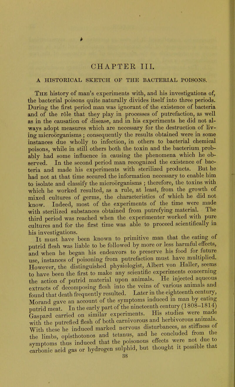 CHAPTER III. A HISTORICAL SKETCH OF THE BACTERIAL POISONS. The history of man's experiments with, and his investigations of, the bacterial poisons quite naturally divides itself into three periods. During the first period man was ignorant of the existence of bacteria and of the role that they play in processes of putrefaction, as well as in the causation of disease, and in his experiments he did not al- ways adopt measures which are necessary for the destruction of liv- ing microorganisms; consequently the results obtained were in some instances due wholly to infection, in others to bacterial chemical poisons, while in still others both the toxin and the bacterium prob- ably had some influence in causing the phenomena which he ob- served. In the second period man recognized the existence of bac- teria and made his experiments with sterilized products. But he had not at that time secured the information necessary to enable him to isolate and classify the microorganisms ; therefore, the toxins with which he worked resulted, as a rule, at least, from the growth of mixed cultures of germs, the characteristics of which he did not know. Indeed, most of the experiments of the time were made with sterilized substances obtained from putrefying material. The third period was reached when the experimenter worked with pure cultures and for the first time was able to proceed scientifically in his investigations. It must have been known to primitive man that the eating ot putrid flesh was liable to be followed by more or less harmful effects, and when he began his endeavors to preserve his food for future use, instances of poisoning from putrefaction must have multiplied. However, the distinguished physiologist, Albert von Haller, seems to have been the first to make any scientific experiments concerning the action of putrid material upon animals. He injected aqueous extracts of decomposing flesh into the veins of various animals and found that death frequently resulted. Later in the eighteenth century, Morand gave an account of the symptoms induced m man by eating putrid meat. In the early part of the nineteenth century (1808-1814) Gaspard carried on similar experiments. His studies were made with the putrefied flesh of both carnivorous and herbivorous animals With these he induced marked nervous disturbances, as stiffness ot the limbs, opisthotonos and tetanus, and he concluded from the symptoms thus induced that the poisonous effects were not due to carbonic acid gas or hydrogen sulphid, but thought it possible that