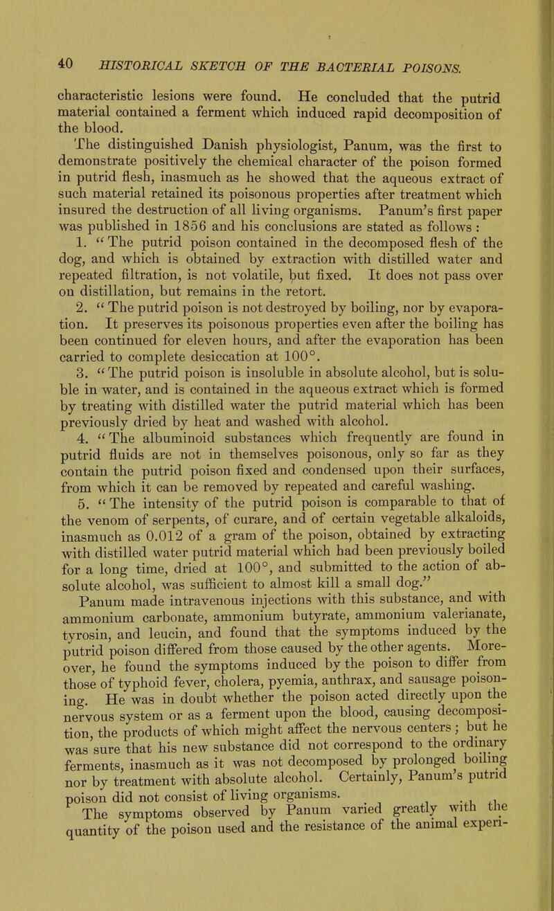 characteristic lesions were found. He concluded that the putrid material contained a ferment which induced rapid decomposition of the blood. The distinguished Danish physiologist, Panum, was the first to demonstrate positively the chemical character of the poison formed in putrid flesh, inasmuch as he showed that the aqueous extract of such material retained its poisonous properties after treatment which insured the destruction of all living organisms. Panum's first paper was published in 1856 and his conclusions are stated as follows : 1.  The putrid poison contained in the decomposed flesh of the dog, and which is obtained by extraction with distilled water and repeated filtration, is not volatile, ljut fixed. It does not pass over on distillation, but remains in the retort. 2.  The putrid poison is not destroyed by boiling, nor by evapora- tion. It preserves its poisonous properties even after the boiling has been continued for eleven hours, and after the evaporation has been carried to complete desiccation at 100°. 3.  The putrid poison is insoluble in absolute alcohol, but is solu- ble in water, and is contained in the aqueous extract which is formed by treating with distilled water the putrid material which has been previously dried by heat and washed with alcohol. 4.  The albuminoid substances which frequently are found in putrid fluids are not in themselves poisonous, only so far as they contain the putrid poison fixed and condensed upon their surfaces, from which it can be removed by repeated and careful washing. 5. *< The intensity of the putrid poison is comparable to that of the venom of serpents, of curare, and of certain vegetable alkaloids, inasmuch as 0.012 of a gram of the poison, obtained by extracting with distilled water putrid material which had been previously boiled for a long time, dried at 100°, and submitted to the action of ab- solute alcohol, was sufficient to almost kill a small dog. Panum made intravenous injections with this substance, and with ammonium carbonate, ammonium butyrate, ammonium valerianate, tyrosin, and leucin, and found that the symptoms induced by the putrid poison differed from those caused by the other agents. More- over, he found the symptoms induced by the poison to differ from those of typhoid fever, cholera, pyemia, anthrax, and sausage poison- ing. He was in doubt whether the poison acted directly upon the nervous system or as a ferment upon the blood, causing decomposi- tion, the products of which might affect the nervous centers; but he was'sure that his new substance did not correspond to the ordinary ferments, inasmuch as it was not decomposed by prolonged boiling nor by treatment with absolute alcohol. Certainly, Panum s putrid poison did not consist of living organisms. The symptoms observed by Panum varied greatly with the quantity of the poison used and the resistance of the animal experi-