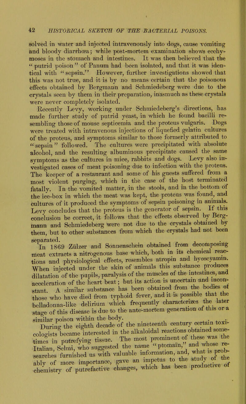 solved in water and injected intravenously into dogs, cause vomiting and bloody diarrhoea; while post-mortem examination shows ecchy- moses in the stomach and intestines. It was then believed that the  putrid poison  of Panom had been isolated, and that it was iden- tical with sepsin, However, further investigations showed that this was not true, and it is by no means certain that the poisonous effects obtained by Bergman n and Schmiedeberg were due to the crystals seen by them in their preparation, inasmuch as these crystals were never completely isolated. Recently Levy, working under Schraiedeberg's directions, has made further study of putrid yeast, in which he found bacilli re- sembling those of mouse septicemia and the proteus vulgaris. Dogs were treated with intravenous injections of liquefied gelatin cultures of the proteus, and symptoms similar to those formerly attributed to  sepsin  followed. The cultures were precipitated with absolute alcohol, and the resulting albuminous precipitate caused the same symptoms as the cultures in mice, rabbits and dogs. ^ Levy also in- vestigated cases of meat poisoning due to infection with the proteus. The keeper of a restaurant and some of his guests suffered from a most violent purging, which in the case of the host terminated fatally. In the vomited matter, in the stools, and in the bottom of the ice-box in which the meat was kept, the proteus was found, and cultures of it produced the symptoms of sepsin poisoning in animals. Levy concludes that the proteus is the generator of sepsin. If this conclusion be correct, it follows that the effects observed by Berg- mann and Schmiedeberg were not due to the crystals obtained by them, but to other substances from which the crystals had not been separated. . , ^ i In 1869 Ziilzer and Sonnenschein obtamed from decomposing meat extracts a nitrogenous base which, both in its chemical reax;- tions and physiological effects, resembles atropin and hyoscyamm. When injected under the skin of animals this substance produces dilatation of the pupils, paralysis of the muscles of the intestines, and acceleration of the heart beat; but its action is uncertain and incon- stant. A similar substance has been obtained from the bodies ot those who have died from typhoid fever, and it is possible that the belladonna-like delirium which frequently characterizes the later stage of this disease is due to the ante-mortem generation of this or a similar poison within the body. During the eighth decade of the nineteenth century certain toxi- cologists became interested in the alkaloidal ^e^^^^^^ times in putrefying tissue. The most promment of these was the Italian Sdmi who suggested the name  ptomain,' and whose re- L'a X; t^^^^^^ us ^th valuable information, and what - prob- ably of more importance, gave an impetus to the ^tudy of the chemistry of putrefactive changes, which has been productive ot