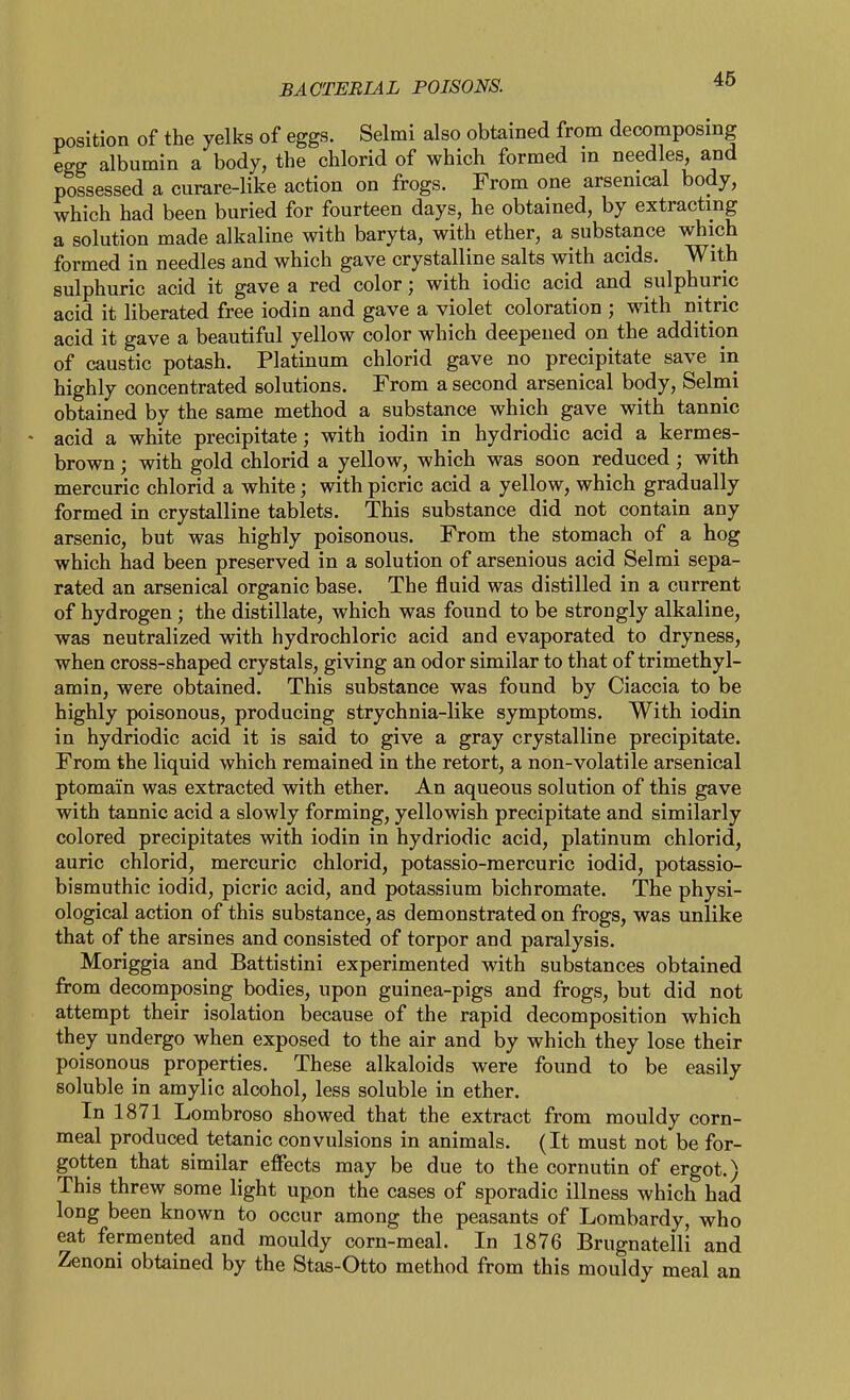 position of the yelks of eggs. Selmi also obtained from decomposing egg albumin a body, the chlorid of which formed m needles, and possessed a curare-like action on frogs. From one arsenical body, which had been buried for fourteen days, he obtained, by extracting a solution made alkaline with baryta, with ether, a substance which formed in needles and which gave crystalline salts with acids. With sulphuric acid it gave a red color; with iodic acid and sulphuric acid it liberated free iodin and gave a violet coloration ; with nitric acid it gave a beautiful yellow color which deepened on the addition of caustic potash. Platinum chlorid gave no precipitate save in highly concentrated solutions. From a second arsenical body, Selmi obtained by the same method a substance which gave with tannic acid a white precipitate; with iodin in hydriodic acid a kermes- brown; with gold chlorid a yellow, which was soon reduced ; with mercuric chlorid a white; with picric acid a yellow, which gradually formed in crystalline tablets. This substance did not contain any arsenic, but was highly poisonous. From the stomach of a hog which had been preserved in a solution of arsenious acid Selmi sepa- rated an arsenical organic base. The fluid was distilled in a current of hydrogen; the distillate, which was found to be strongly alkaline, was neutralized with hydrochloric acid and evaporated to dryness, when cross-shaped crystals, giving an odor similar to that of trimethyl- amin, were obtained. This substance was found by Ciaccia to be highly poisonous, producing strychnia-like symptoms. With iodin in hydriodic acid it is said to give a gray crystalline precipitate. From the liquid which remained in the retort, a non-volatile arsenical ptomain was extracted with ether. An aqueous solution of this gave with tannic acid a slowly forming, yellowish precipitate and similarly colored precipitates with iodin in hydriodic acid, platinum chlorid, auric chlorid, mercuric chlorid, potassio-mercuric iodid, potassio- bismuthic iodid, picric acid, and potassium bichromate. The physi- ological action of this substance, as demonstrated on frogs, was unlike that of the arsines and consisted of torpor and paralysis. Moriggia and Battistini experimented with substances obtained from decomposing bodies, upon guinea-pigs and frogs, but did not attempt their isolation because of the rapid decomposition which they undergo when exposed to the air and by which they lose their poisonous properties. These alkaloids were found to be easily soluble in amylic alcohol, less soluble in ether. In 1871 Lombroso showed that the extract from mouldy corn- meal produced tetanic convulsions in animals. (It must not be for- gotten that similar effects may be due to the cornutin of ergot.) This threw some light upon the cases of sporadic illness which had long been known to occur among the peasants of Lombardy, who eat fermented and mouldy corn-meal. In 1876 Brugnatelli and Zenoni obtained by the Stas-Otto method from this mouldy meal an