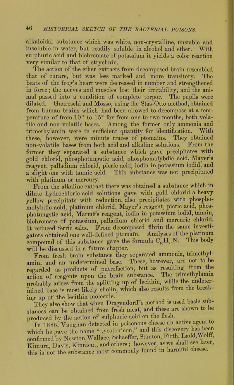 alkaloidal substance which was white, non-crystalline, unstable and insoluble in water, but readily soluble in alcohol and ether. With sulphuric acid and bichromate of potassium it yields a color reaction very similar to that of strychnin. The action of the ether extracts from decomposed brain resembled that of curare, but was less marked and more transitory. The beats of the frog's heart were decreased in number and strengthened in force; the nerves and muscles lost their irritability, and the ani- mal passed into a condition of complete torpor. The pupils were dilated. Guareschi and Mosso, using the Stas-Otto method, obtained from human brains which had been allowed to decompose at a tem- perature of from 10° to 15° for from one to two months, both vola- tile and non-volatile bases. Among the former only ammonia and trimethylamin were in sufficient quantity for identification. With these, however, were minute traces of ptomains. They obtained non-volatile bases from both acid and alkaline solutions. From the former they separated a substance which gave precipitates with gold chlorid, phosphotungstic acid, phosphomolybdic acid, Mayer's reagent, palladium chlorid, picric acid, iodin in potassium iodid, and a slight one with tannic acid. This substance was not precipitated with platinum or mercury. From the alkaline extract there was obtained a substance which in dilute hydrochloric acid solutions gave with gold chlorid a heavy yellow precipitate with reduction, also precipitates with phospho- molybdic acid, platinum chlorid, Mayer's reagent, picric acid, phos- photungstic acid, Marm6's reagent, iodin in potassium iodid, tannin, bichromate of potassium, palladium chlorid and mercuric chlorid. It reduced ferric salts. From decomposed fibrin the same investi- gators obtained one well-defined ptomain. Analyses of the platinum compound of this substance gave the formula C10H15N. This body will be discussed in a future chapter. From fresh brain substance they separated ammonia, trimethyl- amin, and an undetermined base. These, however, are not to be regarded as products of putrefaction, but as resulting from the action of reagents upon the brain substance. The trimethylamin probably arises from the splitting up of lecithin, while the undeter- mined base is most likely cholin, which also results from the break- ing up of the lecithin molecule. , , . 1 They also show that when Dragendorff's method is used basic sub- stances can be obtained from fresh meat, and these are shown to be produced by the action of sulphuric acid on the flesh. In 1885 Vaughan detected in poisonous cheese an active agent to which he gave the name  tyrotoxicon, and this J^^^^f y^^^^ff confirmed by Newton,Wallace, SchaefFer, Stanton, Firth Ladd,Wolff, Kimura, Davis, Kinnicut, and others ; however as we shal see later, this is not the substance most commonly found in harmful cheese.