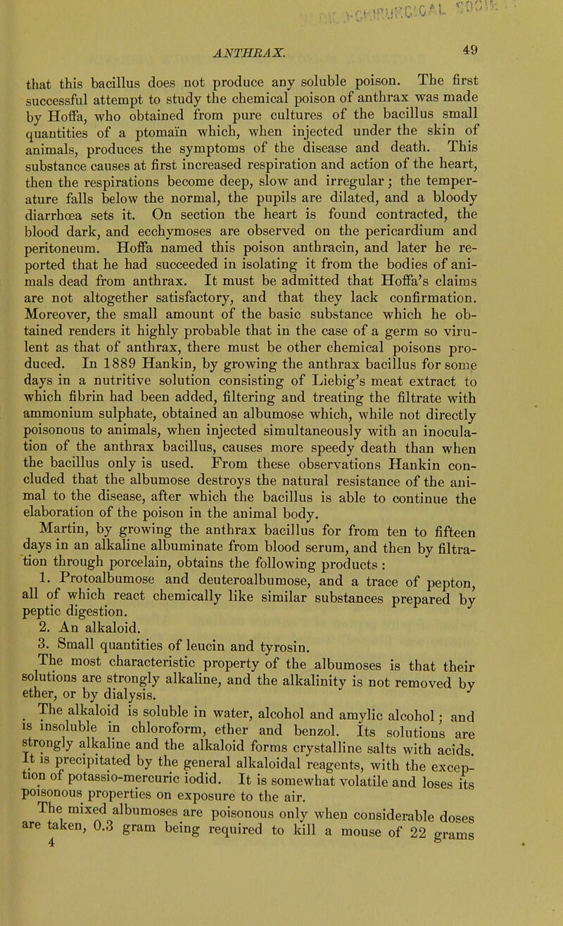 that this bacillus does not produce any soluble poison. The first successful attempt to study the chemical poison of anthrax was made by Hoifa, who obtained from pure cultures of the bacillus small quantities of a ptomai'n which, when injected under the skin of animals, produces the symptoms of the disease and death. This substance causes at first increased respiration and action of the heart, then the respirations become deep, slow and irregular; the temper- ature falls below the normal, the pupils are dilated, and a bloody diarrhoea sets it. On section the heart is found contracted, the blood dark, and ecchymoses are observed on the pericardium and peritoneum. Hoffa named this poison anthracin, and later he re- ported that he had succeeded in isolating it from the bodies of ani- mals dead from anthrax. It must be admitted that Hoffa's claims are not altogether satisfactory, and that they lack confirmation. Moreover, the small amount of the basic substance which he ob- tained renders it highly probable that in the case of a germ so viru- lent as that of anthrax, there must be other chemical poisons pro- duced. In 1889 Hankin, by growing the anthrax bacillus for some days in a nutritive solution consisting of Liebig's meat extract to which fibrin had been added, filtering and treating the filtrate with ammonium sulphate, obtained an albumose which, while not directly poisonous to animals, when injected simultaneously with an inocula- tion of the anthrax bacillus, causes more speedy death than when the bacillus only is used. From these observations Hankin con- cluded that the albumose destroys the natural resistance of the ani- mal to the disease, after which the bacillus is able to continue the elaboration of the poison in the animal body. Martin, by growing the anthrax bacillus for from ten to fifteen days in an alkaline albuminate from blood serum, and then by filtra- tion through porcelain, obtains the following products : 1. Protoalbumose and deuteroalbumose, and a trace of pepton, all of which react chemically like similar substances prepared by peptic digestion. 2. An alkaloid. 3. Small quantities of leucin and tyrosin. The most characteristic property of the albumoses is that their solutions are strongly alkaline, and the alkalinity is not removed by ether, or by dialysis. _ The alkaloid is soluble in water, alcohol and amylic alcohol • and is insoluble in chloroform, ether and benzol. Its solutions are strongly alkaline and the alkaloid forms crystalline salts with acids It is precipitated by the general alkaloidal reagents, with the excep- tion of potassio-mercuric iodid. It is somewhat volatile and loses its poisonous properties on exposure to the air. The mixed albumoses are poisonous only when considerable doses are taken, 0.3 gram being required to kill a mouse of 22 grams